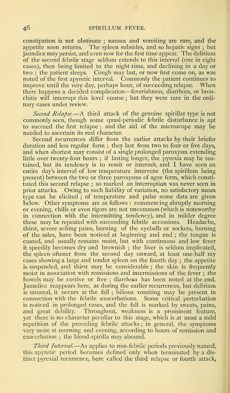 constipation is not obstinate ; nausea and vomiting are rare, and the appetite soon returns. The spleen subsides, and so hepatic signs ; but jaundice may persist, and even now for the first time appear. The dehrium of the second febrile stage seldom extends to this interval (one in eight cases), then being limited to the night-time, and declining in a day or two ; the patient sleeps. Cough may last, or now first come on, as was noted of the first apyretic interval. Commonly the patient continues to improve until the very day, perhaps hour, of succeeding relapse. When there happens a decided complication—feverishness, diarrhoea, or bron- chitis will interrupt this level course; but they were rare in the ordi- nary cases under review. Second Relapse.—A third attack of the genuine spirillar type is not commonly seen, though some quasi-periodic febrile disturbance is apt to succeed the first relapse ; and the aid of the microscope may be needed to ascertain its real character. Second recurrences differ from the earlier attacks by their briefer duration and less regular form ; they last from two to four or five days, and when shortest may consist of a single prolonged paroxysm extending little over twenty-four hours ; if lasting longer, the pyrexia may be sus- tained, but its tendency is to remit or intermit, and I have seen an entire day's interval of low temperature intervene (the spirillum being present) between the two or three paroxysms of ague form, which consti- tuted this second relapse ; so marked an interruption was never seen in prior attacks. Owing to such liability of variation, no satisfactory mean type can be elicited ; of temperature and pulse some data are given below. Other symptoms are as follows : commencing abruptly morning or evening, chills or even rigors are not uncommon (which is noteworthy in connection with the intermitting tendency), and in milder degree these may be repeated with succeeding febrile accessions. Headache, thirst, severe aching pains, burning of the eyeballs or sockets, burning of the soles, have been noticed at beginning and end ; the tongue is coated, and usually remains moist, but with continuous and low fever it speedily becomes dry and brownish ; the liver is seldom implicated, the spleen oftener from the second day onward, at least one-half my cases showing a large and tender spleen on the fourth day ; the appetite is suspended, and thirst may be considerable ; the skin is frequently moist in association with remissions and intermissions of the fever ; the bowels may be costive or free ; diarrhoea has been noted at the end. Jaundice reappears here, as during the earlier recurrences, but delirium is unusual, it occurs at the fall ; bilious vomiting may be present in connection with the febrile exacerbations. Some critical perturbation is noticed in prolonged cases, and the fall is marked by sweats, pains, and great debility. Throughout, weakness is a prominent feature, yet there is no character peculiar to this stage, which is at most a mild repetition of the preceding febrile attacks; in general, the symptoms vary more at morning and evening, according to hours of remission and exacerbation ; the blood-spirilla may abound. Third Interval.—As applies to non-febrile periods previously named, this apyretic period becomes defined only when terminated by a dis- tinct pyrexial recurrence, here called the third relapse or fourth attack,