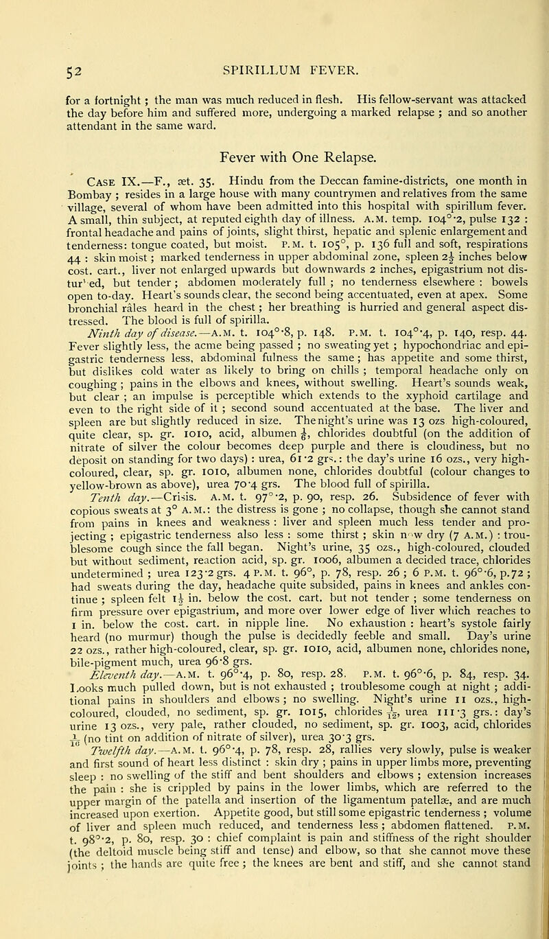 for a fortnight; the man was much reduced in flesh. His fellow-servant was attacked the day before him and suffered more, undergoing a marked relapse ; and so another attendant in the same ward. Fever with One Relapse. Case IX.—F., set. 35. Hindu from the Deccan famine-districts, one month in Bombay ; resides in a large house with many countrymen and relatives from the same village, several of whom have been admitted into this hospital with spirillum fever. A small, thin subject, at reputed eighth day of illness. A.M. temp. I04°'2, pulse 132 : frontal headache and pains of joints, slight thirst, hepatic and splenic enlargement and tenderness: tongue coated, but moist, p.m. t. 105°, p. 136 full and soft, respirations 44 : skin moist; marked tenderness in upper abdominal zone, spleen 2^ inches below cost, cart., liver not enlarged upwards but downwards 2 inches, epigastrium not dis- tur'^ ed, but tender; abdomen moderately full ; no tenderness elsewhere : bowels open to-day. Heart's sounds clear, the second being accentuated, even at apex. Some bronchial rales heard in the chest; her breathing is hurried and general aspect dis- tressed. The blood is full of spirilla. Ninth day of disease.—A.M. t. 104°-8, p. 148. P.M. t. I04°'4, p. T40, resp. 44. Fever slightly less, the acme being passed ; no sweating yet ; hypochondriac and epi- gastric tenderness less, abdominal fulness the same; has appetite and some thirst, but dislikes cold water as likely to bring on chills ; temporal headache only on coughing ; pains in the elbows and knees, without swelling. Heart's sounds weak, but clear ; an impulse is perceptible which extends to the xyphoid cartilage and even to the right side of it ; second sound accentuated at the base. The liver and spleen are but slightly reduced in size. The night's urine was 13 ozs high-coloured, quite clear, sp. gr. loio, acid, albumen |, chlorides doubtful (on the addition of nitrate of silver the colour becomes deep purple and there is cloudiness, but no deposit on standing for two days) : urea, 61'2 grs.: the day's urine 16 ozs., very high- coloured, clear, sp. gr. 1010, albumen none, chlorides doubtful (colour changes to yellow-brown as above), urea 70-4 grs. The blood full of spirilla. Tejith day.—Crisis. A.M. t. 97°2, p. 90, resp. 26. Subsidence of fever with copious sweats at 3° a.m.: the distress is gone ; no collapse, though she cannot stand from pains in knees and weakness : liver and spleen much less tender and pro- jecting ; epigastric tenderness also less : some thirst ; skin nw dry (7 a.m.) : trou- blesome cough since the fall began. Night's urine, 35 ozs., high-coloured, clouded but without sediment, reaction acid, sp. gr. 1006, albumen a decided trace, chlorides undetermined ; urea 123-2 grs. 4 P.M. t. 96°, p. 78, resp. 26; 6 P.M. t. 96°-6, p.72 ; had sweats during the day, headache quite subsided, pains in knees and ankles con- tinue ; spleen felt i^ in. below the cost. cart, but not tender ; some tenderness on firm pressure over epigastrium, and more over lower edge of liver which reaches to I in. below the cost. cart, in nipple line. No exhaustion : heart's systole fairly heard (no murmur) though the pulse is decidedly feeble and small. Day's urine 22 ozs., rather high-coloured, clear, sp. gr. loio, acid, albumen none, chlorides none, bile-pigment much, urea 96-8 grs. Eleventh day.—a.m. t. 96°-4, p. 80, resp. 28, P.M. t. 96°-6, p. 84, resp. 34. Looks much pulled down, but is not exhausted ; troublesome cough at night; addi- tional pains in shoulders and elbows; no swelling. Night's urine 11 ozs., high- coloured, clouded, no sediment, sp. gr. 1015, chlorides ^g' ^^^ iii3 grs.: day's urine 13 ozs., very pale, rather clouded, no sediment, sp. gr. 1003, acid, chlorides -i- (no tint on addition of nitrate of silver), urea 30-3 grs. Twelfth day.—a.m. t. 96°-4, p. 78, resp. 28, rallies very slowly, pulse is weaker and first sound of heart less distinct : skin dry ; pains in upper limbs more, preventing sleep : no swelling of the stiff and bent shoulders and elbows ; extension increases the pain : she is crippled by pains in the lower limbs, which are referred to the upper margin of the patella and insertion of the ligamentum patellae, and are much increased upon exertion. Appetite good, but still some epigastric tenderness ; volume of liver and spleen much reduced, and tenderness less; abdomen flattened. P.M. t. 98''2, p. 80, resp. 30 : chief complaint is pain and stiffness of the right shoulder (the deltoid muscle being stiff and tense) and elbow, so that she cannot move these joints ; the hands are quite free; the knees are bent and stiff, and she cannot stand