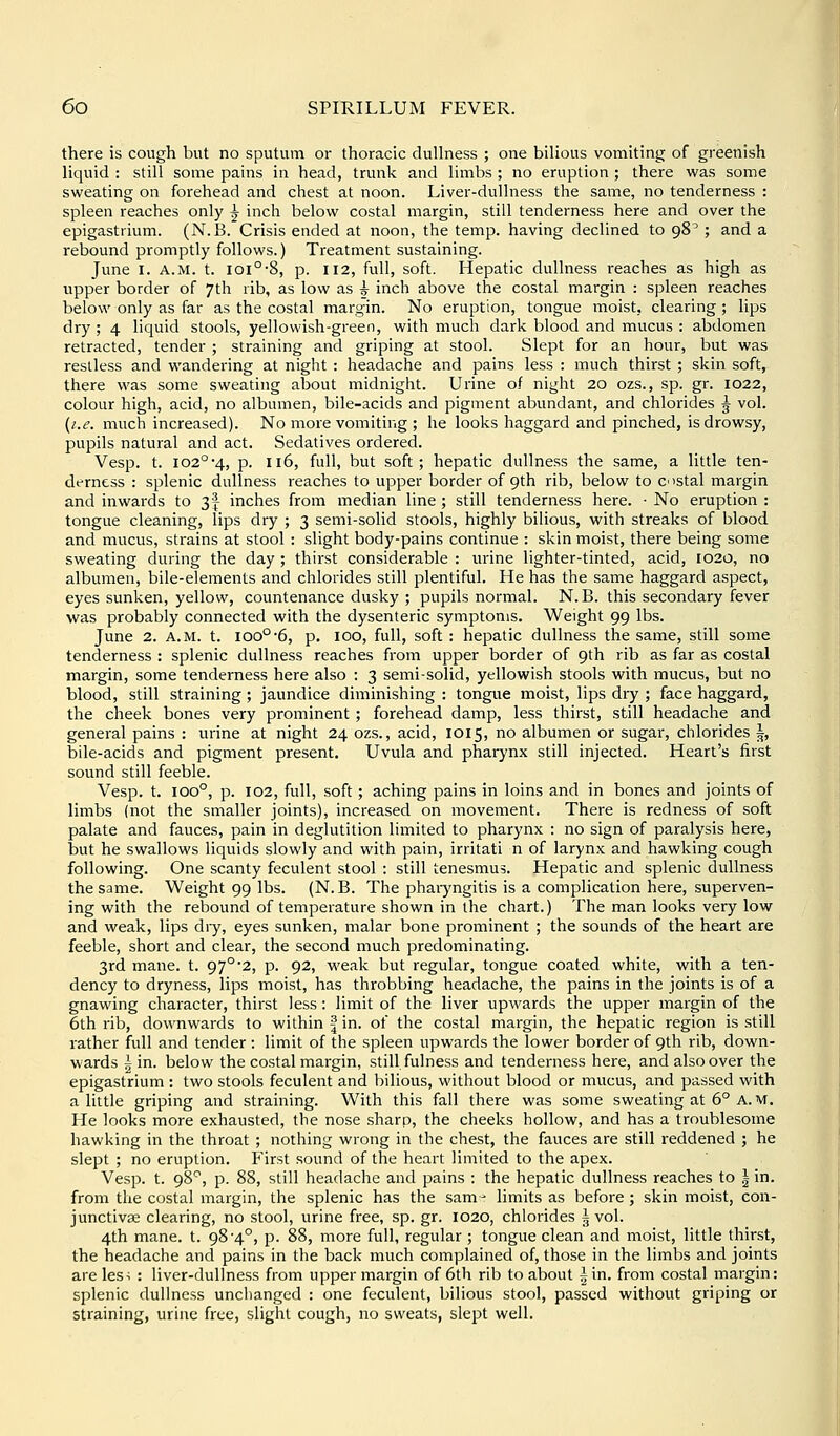 there is cough but no sputum or thoracic dullness ; one bilious vomiting of greenish liquid : still some pains in head, trunk and limbs ; no eruption ; there was some sweating on forehead and chest at noon. Liver-dullness the same, no tenderness : spleen reaches only ^ inch below costal margin, still tenderness here and over the epigastrium. (N.B. Crisis ended at noon, the temp, having declined to 98^ ; and a rebound promptly follows.) Treatment sustaining. June I. A.M. t. ioi°-8, p. 112, full, soft. Hepatic dullness reaches as high as upper border of 7th rib, as low as i- inch above the costal margin : spleen reaches below only as far as the costal margin. No eruption, tongue moist, clearing ; lips dry ; 4 liquid stools, yellowish-green, with much dark blood and mucus : abdomen retracted, tender ; straining and griping at stool. Slept for an hour, but was restless and wandering at night : headache and pains less : much thirst ; skin soft, there was some sweating about midnight. Urine of night 20 ozs., sp. gr. 1022, colour high, acid, no albumen, bile-acids and pigment abundant, and chlorides ^ vol. {i.e. much increased). No more vomiting ; he looks haggard and pinched, is drowsy, pupils natural and act. Sedatives ordered. Vesp. t. 102°4, p. 116, full, but soft; hepatic dullness the same, a little ten- derness : splenic dullness reaches to upper border of 9th rib, below to costal margin and inwards to 3| inches from median line ; still tenderness here. • No eruption : tongue cleaning, lips dry ; 3 semi-solid stools, highly bilious, with streaks of blood and mucus, strains at stool : slight body-pains continue : skin moist, there being some sweating during the day ; thirst considerable : urine lighter-tinted, acid, 1020, no albumen, bile-elements and chlorides still plentiful. He has the same haggard aspect, eyes sunken, yellow, countenance dusky ; pupils normal. N. B. this secondary fever was probably connected with the dysenteric symptoms. Weight 99 lbs. June 2. A.M. t. 100°6, p. 100, full, soft : hepatic dullness the same, still some tenderness : splenic dullness reaches from upper border of 9th rib as far as costal margin, some tenderness here also : 3 semi-solid, yellowish stools with mucus, but no blood, still straining; jaundice diminishing : tongue moist, lips dry ; face haggard, the cheek bones very prominent; forehead damp, less thirst, still headache and general pains : urine at night 24 ozs., acid, 1015, no albumen or sugar, chlorides i bile-acids and pigment present. Uvula and phai7nx still injected. Heart's first sound still feeble. Vesp. t. 100°, p. 102, full, soft; aching pains in loins and in bones and joints of limbs (not the smaller joints), increased on movement. There is redness of soft palate and fauces, pain in deglutition limited to pharynx : no sign of paralysis here, iDut he swallows liquids slowly and with pain, irritati n of larynx and hawking cough following. One scanty feculent stool : still tenesmus. Hepatic and splenic dullness the same. Weight 99 lbs. (N. B. The phaiyngitis is a complication here, superven- ing with the rebound of temperature shown in the chart.) The man looks very low and weak, lips dry, eyes sunken, malar bone prominent ; the sounds of the heart are feeble, short and clear, the second much predominating. 3rd mane. t. 97°'2, p. 92, weak but regular, tongue coated white, with a ten- dency to dryness, lips moist, has throbbing headache, the pains in the joints is of a gnawing character, thirst less: limit of the liver upwards the upper margin of the 6th rib, downwards to within | in. of the costal margin, the hepatic region is still rather full and tender : limit of the spleen upwards the lower border of 9th rib, down- wards 5 in. below the costal margin, still fulness and tenderness here, and also over the epigastrium : two stools feculent and bilious, without blood or mucus, and passed with a little griping and straining. With this fall there was some sweating at 6° A.M. He looks more exhausted, the nose sharp, the cheeks hollow, and has a troublesome hawking in the throat ; nothing wrong in the chest, the fauces are still reddened ; he slept ; no eruption. First sound of the heart limited to the apex. Vesp. t. 98*^, p. 88, still headache and pains : the hepatic dullness reaches to | in. from the costal margin, the splenic has the sam- limits as before; skin moist, con- junctivae clearing, no stool, urine free, sp. gr. 1020, chlorides | vol. 4th mane. t. 98-4°, p. 88, more full, regular ; tongue clean and moist, little thirst, the headache and pains in the back much complained of, those in the limbs and joints are les^ : liver-dullness from upper margin of 6th rib to about ^ in. from costal margin: splenic dullness unchanged : one feculent, bilious stool, passed without griping or straining, urine free, slight cough, no sweats, slept well.