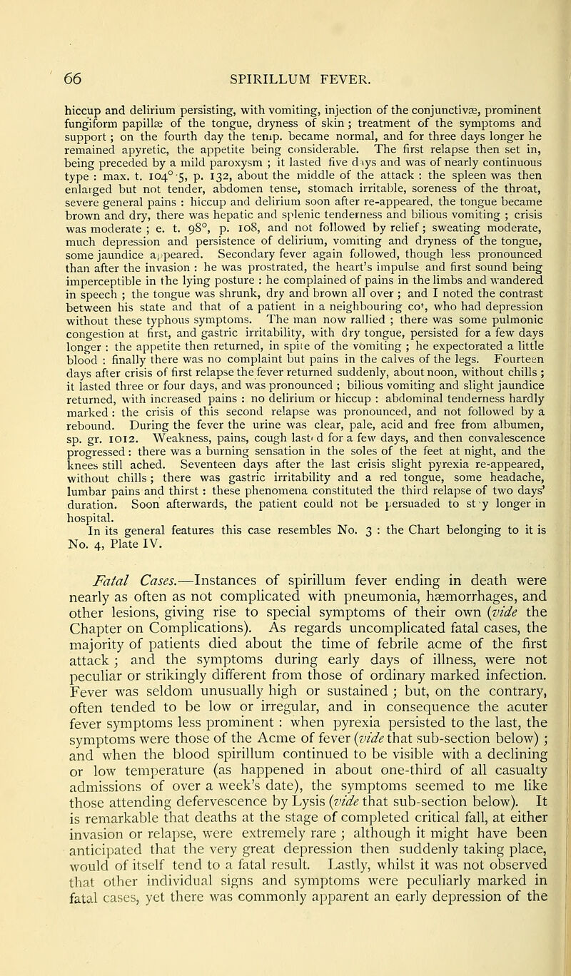 hiccup and delirium persisting, with vomiting, injection of the conjunctivse, prominent fungiform papillse of the tongue, dryness of skin; treatment of the symptoms and support; on the fourth day the temp, became normal, and for three days longer he remained apyretic, the appetite being considerable. The first relapse then set in, being preceded by a mild paroxysm ; it lasted five diys and was of nearly continuous type : max. t. 104° 5, p. 132, about the middle of the attack : the spleen was then enlarged but not tender, abdomen tense, stomach irritaljle, soreness of the throat, severe general pains : hiccup and delirium soon after re-appeared, the tongue became brown and dry, there was hepatic and splenic tenderness and bilious vomiting ; crisis was moderate ; e. t. 98°, p. 108, and not followed by relief; sweating moderate, much depression and persistence of delirium, vomiting and dryness of the tongue, some jaundice ajpeared. Secondary fever again followed, though less pronounced than after the invasion : he was prostrated, the heart's impulse and first sound being imperceptible in the lying posture : he complained of pains in the limbs and wandered in speech ; the tongue was shrunk, dry and brown all over ; and I noted the contrast between his state and that of a patient in a neighbouring co% who had depression without these typhous symptoms. The man now rallied ; there was some pulmonic congestion at first, and gastric irritability, with dry tongue, persisted for a few days longer : the appetite then returned, in spiie of the vomiting ; he expectorated a little blood : finally there was no complaint but pains in the calves of the legs. Fourteen days after crisis of first relapse the fever returned suddenly, about noon, without chills ; it lasted three or four days, and was pronounced ; bilious vomiting and slight jaundice returned, with increased pains : no delirium or hiccup : abdominal tenderness hardly marked : the crisis of this second relapse was pronounced, and not followed by a rebound. During the fever the urine was clear, pale, acid and free from albumen, sp. gr. 1012. Weakness, pains, cough lasti d for a few days, and then convalescence progressed: there was a burning sensation in the soles of the feet at night, and the knees still ached. Seventeen days after the last crisis slight pyrexia re-appeared, without chills; there was gastric irritability and a red tongue, some headache, lumbar pains and thirst : these phenomena constituted the third relapse of two days' duration. Soon afterwards, the patient could not be persuaded to sty longer in hospital. In its general features this case resembles No. 3 : the Chart belonging to it is No. 4, Plate IV. J^afal Cases.—Instances of spirillum fever ending in death were nearly as often as not complicated with pneumonia, haemorrhages, and other lesions, giving rise to special symptoms of their own {vide the Chapter on Complications). As regards uncomplicated fatal cases, the majority of patients died about the time of febrile acme of the first attack; and the symptoms during early days of illness, were not peculiar or strikingly different from those of ordinary marked infection. Fever was seldom unusually high or sustained ; but, on the contrary, often tended to be low or irregular, and in consequence the acuter fever symptoms less prominent : when pyrexia persisted to the last, the symptoms were those of the Acme of fever (zn'de that sub-section below) ; and when the blood spirillum continued to be visible with a declining or low temperature (as happened in about one-third of all casualty admissions of over a week's date), the symptoms seemed to me like those attending defervescence by Lysis (wde that sub-section below). It is remarkable that deaths at the stage of completed critical fall, at either invasion or relapse, were extremely rare ; although it might have been anticipated that the very great depression then suddenly taking place, would of itself tend to a fatal result. Lastly, whilst it was not observed that other individual signs and symptoms were peculiarly marked in fatal cases, yet there was commonly apparent an early depression of the