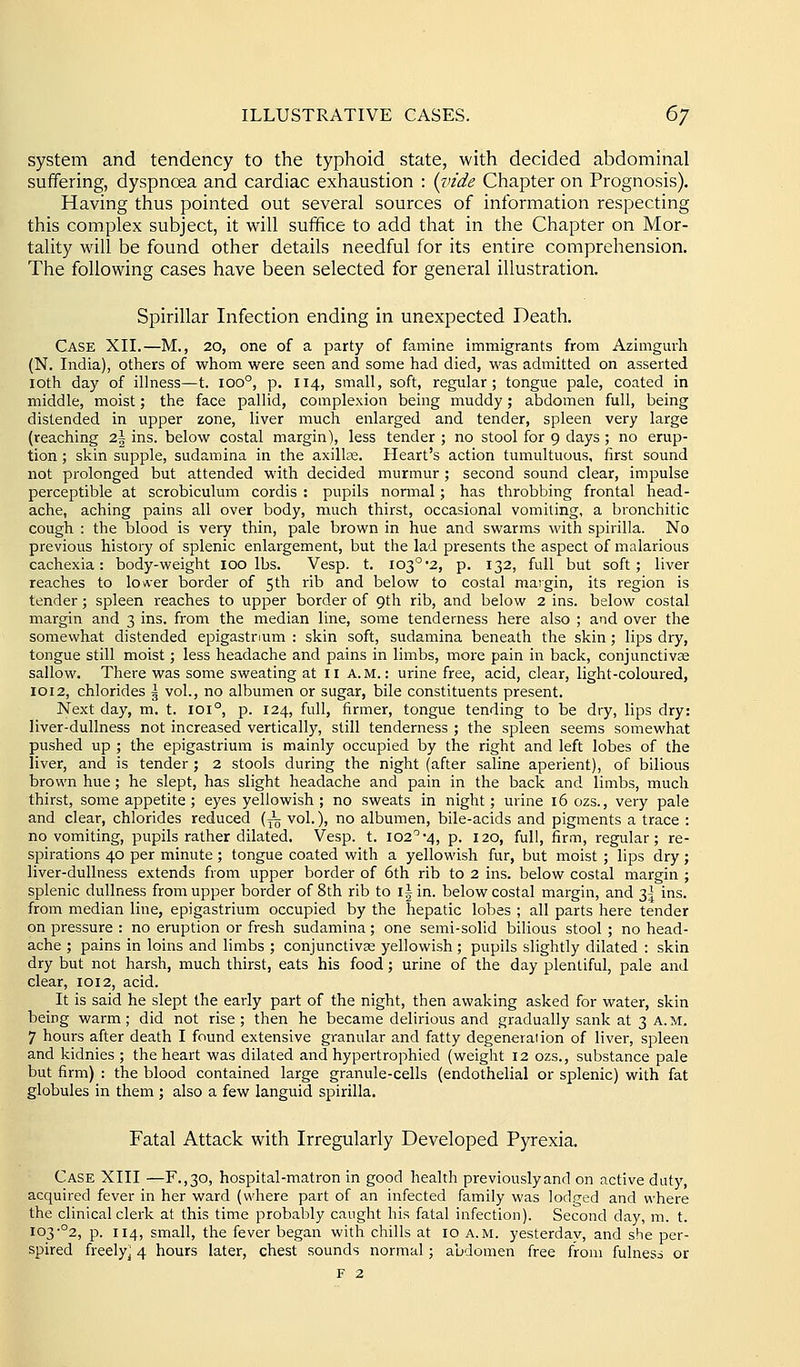 system and tendency to the typhoid state, with decided abdominal suffering, dyspnoea and cardiac exhaustion : {idde Chapter on Prognosis). Having thus pointed out several sources of information respecting this complex subject, it will suffice to add that in the Chapter on Mor- tality will be found other details needful for its entire comprehension. The following cases have been selected for general illustration. Spirillar Infection ending in unexpected Death. Case XII.—M., 20, one of a party of famine immigrants from Azimgurh (N. India), others of whom were seen and some had died, was admitted on asserted loth day of illness—t. 100°, p. 114, small, soft, regular; tongue pale, coated in middle, moist; the face pallid, complexion being muddy; abdomen full, being distended in upper zone, liver much enlarged and tender, spleen very large (reaching 2\ ins. below costal margin), less tender ; no stool for 9 days; no erup- tion ; skin supple, sudamina in the axillae. Heart's action tumultuous, first sound not prolonged but attended with decided murmur; second sound clear, impulse perceptible at scrobiculum cordis : pupils normal; has throbbing frontal head- ache, aching pains all over body, much thirst, occasional vomiting, a bronchitic cough : the blood is very thin, pale brown in hue and swarms with spirilla. No previous history of splenic enlargement, but the lad presents the aspect of malarious cachexia: body-weight 100 lbs. Vesp. t. I03°2, p. 132, full but soft; liver reaches to loAcr border of 5th rib and below to costal margin, its region is tender; spleen reaches to upper border of 9th rib, and below 2 ins. below costal margin and 3 ins. from the median line, some tenderness here also ; and over the somewhat distended epigastrium : skin soft, sudamina beneath the skin; lips dry, tongue still moist; less headache and pains in limbs, more pain in back, conjunctivae sallow. There was some sweating at 11 A.M.: urine free, acid, clear, light-coloured, 1012, chlorides \ vol., no albumen or sugar, bile constituents present. Next day, m. t. 101°, p. 124, full, firmer, tongue tending to be dry, lips dry: liver-dullness not increased vertically, still tenderness ; the spleen seems somewhat pushed up ; the epigastrium is mainly occupied by the right and left lobes of the liver, and is tender; 2 stools during the night (after saline aperient), of bilious brown hue; he slept, has slight headache and pain in the back and limbs, much thirst, some appetite; eyes yellowish; no sweats in night; urine 16 ozs., very pale and clear, chlorides reduced (^ vol.), no albumen, bile-acids and pigments a trace : no vomiting, pupils rather dilated. Vesp. t. 102'''4, p. 120, full, firm, regular; re- spirations 40 per minute ; tongue coated with a yellowish fur, but moist ; lips dry; liver-dullness extends from upper border of 6th rib to 2 ins. below costal margin ; splenic dullness from upper border of 8th rib to i|in. below costal margin, and 3^ ins. from median line, epigastrium occupied by the hepatic lobes ; all parts here tender on pressure : no eruption or fresh sudamina; one semi-solid bilious stool; no head- ache ; pains in loins and limbs ; conjunctivse yellowish ; pupils slightly dilated : skin dry but not harsh, much thirst, eats his food; urine of the day plentiful, pale and clear, 1012, acid. It is said he slept the early part of the night, then awaking asked for water, skin being warm; did not rise; then he became delirious and gradually sank at 3 a.m. 7 hours after death I found extensive granular and fatty degeneraiion of liver, spleen and kidnies ; the heart was dilated and hypertrophied (weight 12 ozs., substance pale but firm) : the blood contained large granule-cells (endothelial or splenic) with fat globules in them ; also a few languid spirilla. Fatal Attack with Irregularly Developed Pyrexia. Case XIII —F.,30, hospital-matron in good health previously and on active duty, acquired fever in her ward (where part of an infected family was lodged and where the clinical clerk at this time probably caught his fatal infection). Second day, m. t. 103•°2, p. 114, small, the fever began with chills at 10 a.m. yesterday, and she per- spired freely^ 4 hours later, chest sounds normal; abdomen free from fulness or F 2