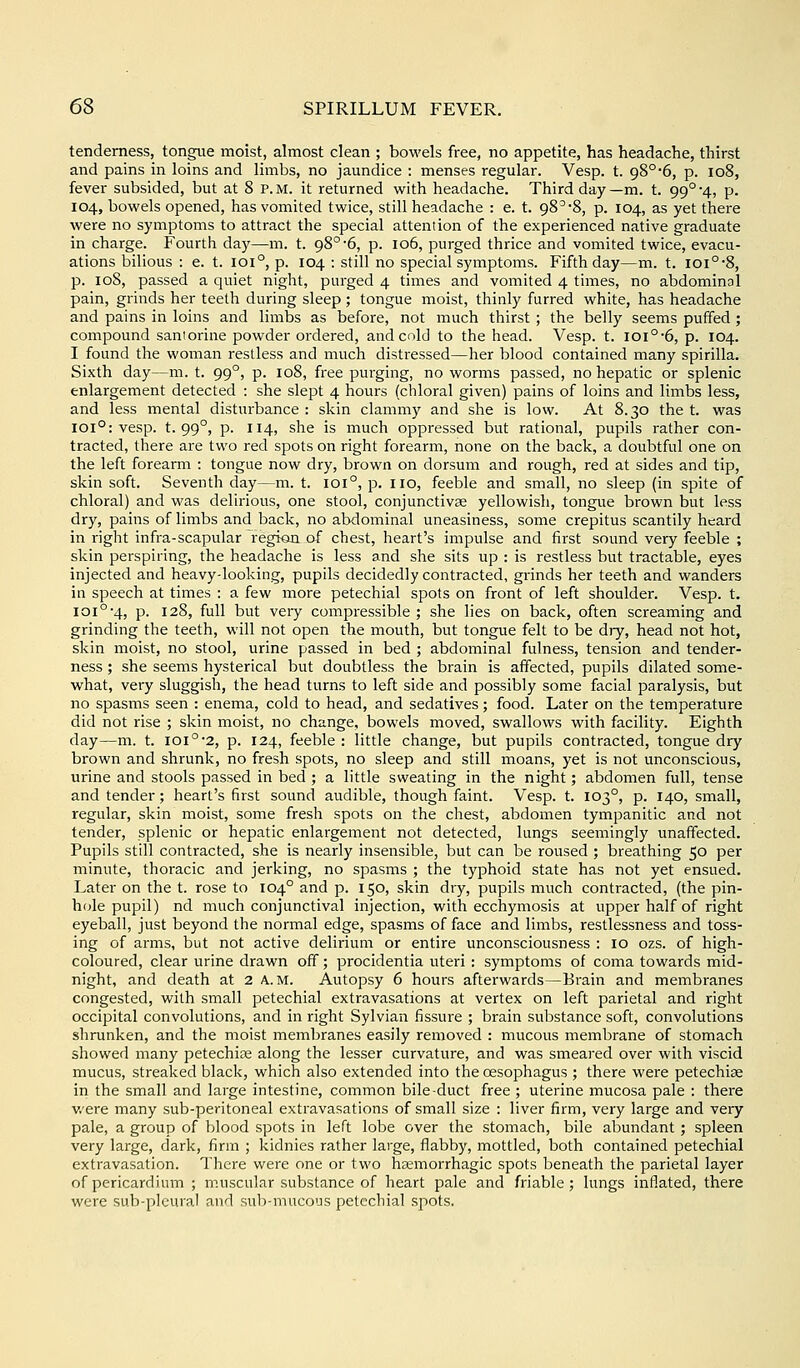 tenderness, tongue moist, almost clean ; bowels free, no appetite, has headache, thirst and pains in loins and limbs, no jaundice : menses regular. Vesp. t. 98°6, p. io8, fever subsided, but at 8 p.m. it returned with headache. Third day—m. t. 99°4, p. 104, bowels opened, has vomited twice, still headache : e. t. 98^*8, p. 104, as yet there were no symptoms to attract the special attention of the experienced native graduate in charge. Fourth day—m. t. 98° 6, p. 106, purged thrice and vomited twice, evacu- ations bilious : e. t. 101°, p. 104 : still no special symptoms. Fifth day—m. t. ioi°*8, p. 108, passed a quiet night, purged 4 times and vomited 4 times, no abdominal pain, grinds her teeth during sleep ; tongue moist, thinly furred white, has headache and pains in loins and limbs as before, not much thirst ; the belly seems puffed; compound saniorine powder ordered, and cold to the head. Vesp. t. iOl°6, p. 104. I found the woman restless and much distressed—her blood contained many spirilla. Sixth day—m. t. 99°, p. 108, free purging, no worms passed, no hepatic or splenic enlargement detected : she slept 4 hours (chloral given) pains of loins and limbs less, and less mental disturbance : skin clammy and she is low. At 8.30 the t. was 101°: vesp. t. 99°, p. 114, she is much oppressed but rational, pupils rather con- tracted, there are two red spots on right forearm, none on the back, a doubtful one on the left forearm : tongue now dry, brown on dorsum and rough, red at sides and tip, skin soft. Seventh day—m. t. 101°, p. ixo, feeble and small, no sleep (in spite of chloral) and was delirious, one stool, conjunctivas yellowish, tongue brown but less dry, pains of limbs and back, no abdominal uneasiness, some crepitus scantily heard in right infra-scapular regkui of chest, heart's impulse and first sound very feeble ; skin perspiring, the headache is less and she sits up : is restless but tractable, eyes injected and heavy-looking, pupils decidedly contracted, grinds her teeth and wanders in speech at times : a few more petechial spots on front of left shoulder. Vesp. t. 101°-4, p. 128, full but very compressible ; she lies on back, often screaming and grinding the teeth, will not open the mouth, but tongue felt to be dry, head not hot, skin moist, no stool, urine passed in bed ; abdominal fulness, tension and tender- ness ; she seems hysterical but doubtless the brain is affected, pupils dilated some- what, very sluggish, the head turns to left side and possibly some facial paralysis, but no spasms seen : enema, cold to head, and sedatives; food. Later on the temperature did not rise ; skin moist, no change, bowels moved, swallows with facility. Eighth day—m. t. ioi°'2, p. 124, feeble : little change, but pupils contracted, tongue dry brown and shrunk, no fresh spots, no sleep and still moans, yet is not unconscious, urine and stools passed in bed ; a little sweating in the night; abdomen full, tense and tender; heart's first sound audible, though faint. Vesp. t. 103°, p. 140, small, regular, skin moist, some fresh spots on the chest, abdomen tympanitic and not tender, splenic or hepatic enlargement not detected, lungs seemingly unaffected. Pupils still contracted, she is nearly insensible, but can be roused ; breathing 50 per minute, thoracic and jerking, no spasms ; the typhoid state has not yet ensued. Later on the t. rose to 104° and p. 150, skin dry, pupils much contracted, (the pin- hfjle pupil) nd much conjunctival injection, with ecchymosis at upper half of right eyeball, just beyond the normal edge, spasms of face and limbs, restlessness and toss- ing of arms, but not active delirium or entire unconsciousness : 10 ozs. of high- coloured, clear urine drawn off; procidentia uteri : symptoms of coma towards mid- night, and death at 2 a.m. Autopsy 6 hours afterwards—Brain and membranes congested, with small petechial extravasations at vertex on left parietal and right occipital convolutions, and in right Sylvian fissure ; brain substance soft, convolutions shrunken, and the moist membranes easily removed : mucous membrane of stomach showed many petechias along the lesser curvature, and was smeared over with viscid mucus, streaked black, which also extended into the oesophagus ; there were petechise in the small and large intestine, common bile-duct free ; uterine mucosa pale : there were many sub-peritoneal extravasations of small size : liver firm, very large and very pale, a group of blood spots in left lobe over the stomach, bile abundant; spleen very large, dark, firm ; kidnies rather large, flabby, mottled, both contained petechial extravasation. There were one or two hemorrhagic spots beneath the parietal layer of pericardium ; muscular substance of heart pale and friable; lungs inflated, there were sub-pleural and sub-mucous petechial spots.
