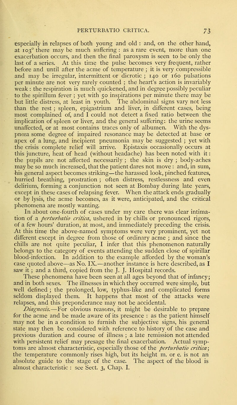 especially in relapses of both young and old : and, on the other hand, at 103° there may be much suffering : as a rare event, more than one exacerbation occurs, and then the final paroxysm is seen to be only the last of a series. At this time the pulse becomes very frequent, rather before and until after the acme of temperature ; it is very compressible and may be irregular, intermittent or dicrotic ; 140 or 160 pulsations per minute are not very rarely counted ; the heart's action is invariably weak : the respiration is much quickened, and in degree possibly peculiar to the spirillum fever ; yet with 50 inspirations per minute there may be but little distress, at least in youth. The abdominal signs vary not less than the rest; spleen, epigastrium and liver, in different cases, being most complained of, and I could not detect a fixed ratio between the implication of spleen or liver, and the general suffering: the urine seems unaffected, or at most contains traces only of albumen. With the dys- pnoea some degree of impaired resonance may be detected at base or apex of a lung, and incipient pneumonia may be suggested ; yet with the crisis complete relief will arrive. Epistaxis occasionally occurs at this juncture, heat of head (without headache) has been noted with it: the pupils are not affected necessarily ; the skin is dry ; body-aches may be so much increased, that the patient dares not move : and, in sum, his general aspect becomes striking—the harassed look, pinched features, hurried breathing, prostration; often distress, restlessness and even delirium, forming a conjunction not seen at Bombay during late years, except in these cases of relapsing fever. When the attack ends gradually or by lysis, the acme becomes, as it were, anticipated, and the critical phenomena are mostly wanting. In about one-fourth of cases under my care there was clear intima- tion of a perturbaiio critica^ ushered in by chills or pronounced rigors, of a few hours' duration, at most, and immediately preceding the crisis. At this time the above-named symptoms were very prominent, yet not different except in degree from those of ordinary acme ; and since the chills are not quite peculiar, I infer that this phenomenon naturally belongs to the category of events attending the sudden close of spirillar blood-infection. In addition to the example afforded by the woman's case quoted above—as No. IX.—another instance is here described, as I saw it; and a third, copied from the J. J. Hospital records. These phenomena have been seen at all ages beyond that of infancy; and in both sexes. The illnesses in which they occurred were simple, but well defined \ the prolonged, low, typhus-like and complicated forms seldom displayed them. It happens that most of the attacks were relapses, and this preponderance may not be accidental. Diagnosis.—For obvious reasons, it might be desirable to prepare for the acme and be made aware of its presence : as the patient himself may not be in a condition to furnish the subjective signs, his general state may then be considered with reference to history of the case and previous duration and course of illness ; a late remission not attended with persistent relief may presage the final exacerbation. Actual symp- toms are almost characteristic, especially those of the perturbaiio critica; the temperature commonly rises high, but its height m. or e. is not an absolute guide to the stage of the case. The aspect of the blood is almost characteristic : see Sect. 3, Chap. I.