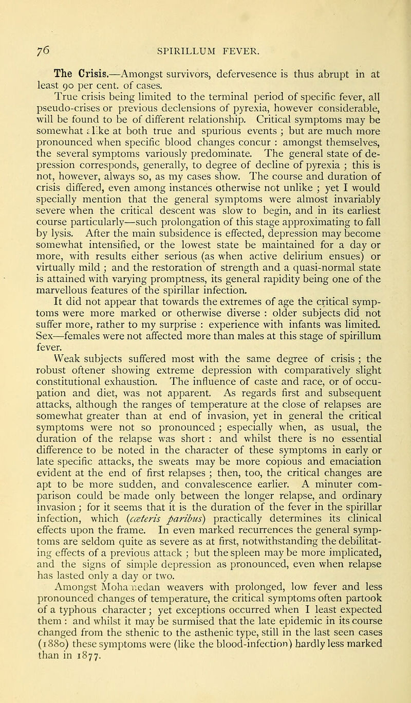 The Crisis.—Amongst survivors, defervesence is thus abrupt in at least 90 per cent, of cases. True crisis being limited to the terminal period of specific fever, all pseudo-crises or previous declensions of pyrexia, however considerable, will be found to be of different relationship. Critical symptoms may be somewhat i like at both true and spurious events ; but are much more pronounced when specific blood changes concur : amongst themselves, the several symptoms variously predominate. The general state of de- pression corresponds, generally, to degree of decline of pyrexia ; this is not, however, always so, as my cases show. The course and duration of crisis differed, even among instances otherwise not unlike ; yet I would specially mention that the general symptoms were almost invariably severe when the critical descent was slow to begin, and in its earliest course particularly—such prolongation of this stage approximating to fall by lysis. After the main subsidence is effected, depression may become somewhat intensified, or the lowest state be maintained for a day or more, with results either serious (as when active delirium ensues) or virtually mild ; and the restoration of strength and a quasi-normal state is attained with varying promptness, its general rapidity being one of the marvellous features of the spirillar infection. It did not appear that towards the extremes of age the critical symp- toms were more marked or otherwise diverse : older subjects did not suffer more, rather to my surprise : experience with infants was limited. Sex—females were not affected more than males at this stage of spirillum fever. Weak subjects suffered most with the same degree of crisis ; the robust oftener showing extreme depression with comparatively slight constitutional exhaustion. The influence of caste and race, or of occu- pation and diet, was not apparent. As regards first and subsequent attacks, although the ranges of temperature at the close of relapses are somewhat greater than at end of invasion, yet in general the critical symptoms were not so pronounced ; especially when, as usual, the duration of the relapse was short : and whilst there is no essential difference to be noted in the character of these symptoms in early or late specific attacks, the sweats may be more copious and emaciation evident at the end of first relapses ; then, too, the critical changes are apt to be more sudden, and convalescence earlier. A minuter com- parison could be made only between the longer relapse, and ordinary invasion; for it seems that it is the duration of the fever in the spirillar infection, which {cceteris paribus) practically determines its clinical effects upon the frame. In even marked recurrences the general symp- toms are seldom quite as severe as at first, notwithstanding the debilitat- ing effects of a previous attack ; but the spleen may be more impUcated, and the signs of simple depression as pronounced, even when relapse has lasted only a day or two. Amongst Moha r.edan weavers with prolonged, low fever and less pronounced changes of temperature, the critical symptoms often partook of a typhous character; yet exceptions occurred when I least expected them : and whilst it may be surmised that the late epidemic in its course changed from the sthenic to the asthenic type, still in the last seen cases (1880) these symptoms were (like the blood-infection) hardly less marked than in 1877.