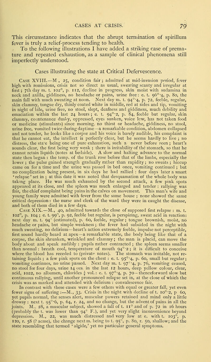 This circumstance indicates that the abrupt termination of spirillum fever is truly a relief-process tending to health. To the following illustrations I have added a striking case of prema- ture and repeated exhaustion, as a sample of clinical phenomena still imperfectly understood. Cases illustrating the state at Critical Defervescence. Case XVIII.—M, 25, condition fair; admitted at mid-invasion period, fever high with remissions, crisis not so direct as usual, sweating scanty and irregular at first; 7tli day m. t. 102°, p. 112, decline in progress, skin moist with sudamina in neck and axilla, giddiness, no headache or pains, urine free : e. t. 96° 4, p. 80, the main fall with much sweating at noon. Next day m. t. 94° 4, p. 72, feeble, regular, skin clammy, tongue dry, thinly coated white in middle, red at sides and tip, vomiting in night of bile, urine free, no stool, slept, deafness and giddiness, much debility and emaciation within the last 24 hours ; e. t. 94°2, p. 84, feeble but regular, skin clammy, countenance dusl:y, oppressed, eyes sunken, voice low, has not taken food or medicine (stimulants) since morning, no thirst or headache, giddiness, no stool, urine free, vomited twice during daytime—a remarkable condition, abdomen collapsed and not tender, he looks like a corpse and his voice is barely audible, his complaint is that he cannot eat, the intellect is perfectly clear, but he seems hardly to live ; no distress, the sta'e being one of pure exhaustion, such a never before seen ; heart's sounds clear, the first being very weak ; there is irritability of the stomach, so that he cannot retain liquids (notes at bedside). A slow and halting advance to the normal state then began ; the temp, of the trunk rose before that of the limbs, especially the lower ; the pulse gained strength gradually rather than rapidity; no sweats ; hiccup came on for a time and the urine was passed in bed once, vomiting continued ; but no complication being present, in six days he had rallied : four days later a smart ' relapse ' set in ; at this date it was noted that desquamation of the whole body was taking place. He was much exhausted by the second attack, a few pink spots appeared at its close, and the spleen was much enlarged and tender : rallying was fair, the chief complaint being pains in the calves on movement. This man's wife and young family were admitted with fever from the same house ; none showed the same critical depression: the nurse and clerk of the ward they were in caught the disease, and both of them died in a few days. Case XIX.—M., 40, admitted towards the close of supposed first relapse : m. t. 102°, p. 104 ; e. t. 99, p. 92, feeble but regialar, is perspiring, sweat acid in reaction: next day m. t. 94^ (estimated), p. 60, feeble, regular; tongue brownish, moist, no headache or pains, but simple weakness ; the fever had subsided in the night with much sweating, no delirium—heart's action extremely feeble, impulse not perceptible, first sound hardly heard at apex—a remarkable state, the body being like that of a corpse, the skin shrunken, wrinkled and clammy; the man is placid, can move the body about and speak audibly : pupils rather contracted ; the spleen seems smaller than normal : breath cool, temperature of mouth 94°'2; it is difficult to conceive where the blood has receded to (private notes). The stomach was irritable, not re- taining liquids ; a few pink spots on the chest : e. t. 95° -4, p. 60, small but regular; vomiting continues, no urine passed. Next day m. t. 97° 41 p- 76, vomiting ceased, no stool for four days, urine 14 ozs. in the last 12 hours, deep yellow colour, clear, acid, 1022, no albumen, chlorides ^ vol.: e. t. 97°4, p. 70—thenceforward slow but continuous rallying, until another pronounced relapse set in, at the close of which the crisis was as marked and attended with delirium : convalescence fair. In contrast with these cases were a few others with equal or greater fall, yet even fewer signs of suffering :—M., 33. Crisis in the night with decline of t. 10° 2, p 60, yet pupils normal, the senses alert, muscular powers retained and mind only a little drowsy : next t. 95°*6, p. 64, r. 24, and no change, but the advent of pains in all the joints. M.. 28, a muscular subject, showed a fail of t. II° and of p. 72 in 16 hours (probably the t. was lower than 94° F.), and yet very slight inconvenience beyond depression. M., 22, was much distressed and very low at e. with t. 103°, p. 120, r. 58 (? acme), the change nextm. being to t. 95°, p. 80, r. 50, shallow; and the state resembling that termed ' algide,' yet no particular general symptoms.