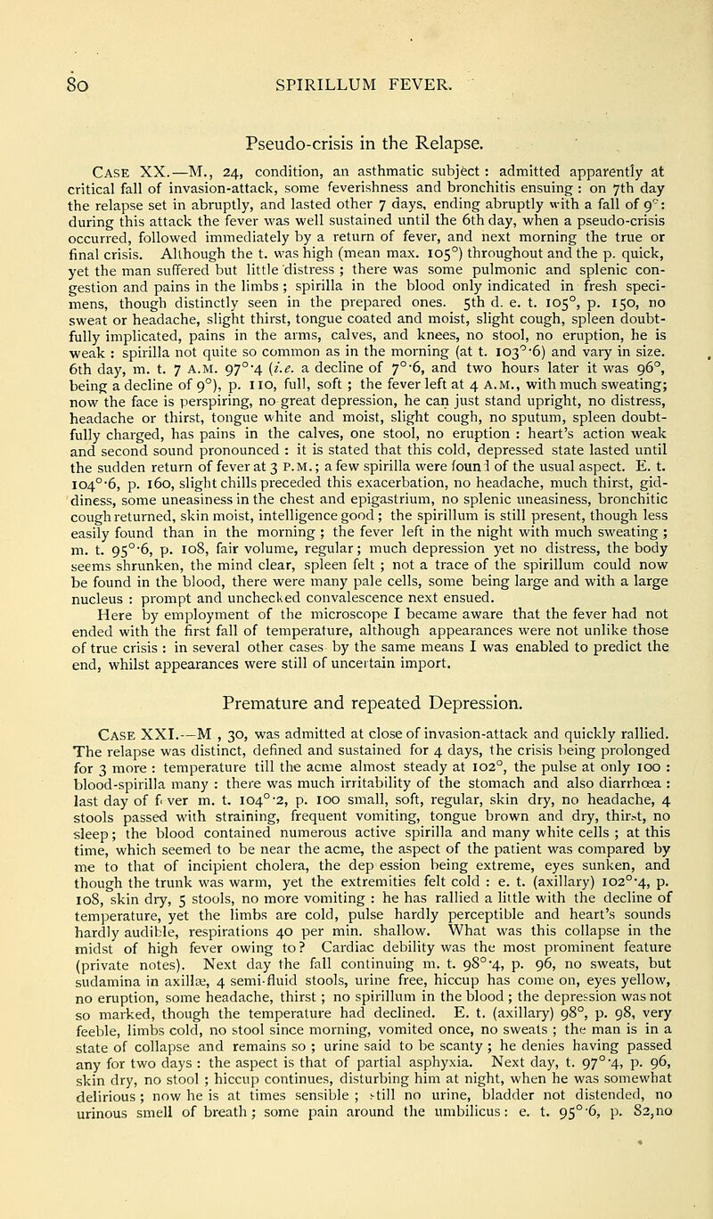 Pseudo-crisis in the Relapse. Case XX.—M., 24, condition, an asthmatic subject: admitted apparently at critical fall of invasion-attack, some feverishness and bronchitis ensuing : on 7th day the relapse set in abruptly, and lasted other 7 days, ending abruptly with a fall of ff: during this attack the fever was well sustained until the 6th day, when a pseudo-crisis occurred, followed immediately by a return of fever, and next morning the true or final crisis. Although the t. was high (mean max. 105°) throughout and the p. quick, yet the man suffered but little distress ; there was some pulmonic and splenic con- gestion and pains in the limbs; spirilla in the blood only indicated in fresh speci- mens, though distinctly seen in the prepared ones. 5th d. e. t. 105°, p. 150, no sweat or headache, slight thirst, tongue coated and moist, slight cough, spleen doubt- fully implicated, pains in the arms, calves, and knees, no stool, no eruption, he is weak : spirilla not quite so common as in the morning (at t. 103''6) and vary in size. 6th day, m. t. 7 a.m. 97°4 (i.e. a decline of 7°6, and two hours later it was 96°, being a decline of 9°), p. 110, full, soft; the fever left at 4 A.M., with much sweating; now the face is perspiring, no great depression, he can just stand upright, no distress, headache or thirst, tongue white and moist, slight cough, no sputum, spleen doubt- fully charged, has pains in the calves, one stool, no eruption : heart's action weak and second sound pronounced : it is stated that this cold, depressed state lasted until the sudden return of fever at 3 p.m. ; a few spirilla were founi of the usual aspect. E. t. I04°*6, p. 160, slight chills preceded this exacerbation, no headache, much thirst, gid- diness, some uneasiness in the chest and epigastrium, no splenic uneasiness, bronchitic cough returned, skin moist, intelligence good; the spirillum is still present, though less easily found than in the morning ; the fever left in the night with much sweating ; m. t. 95°'6, p. 108, fair volume, regular; much depression yet no distress, the body seems shrunken, the mind clear, spleen felt ; not a trace of the spirillum could now be found in the blood, there were many pale cells, some being large and with a large nucleus : prompt and unchecked convalescence next ensued. Here by employment of the microscope I became aware that the fever had not ended with the first fall of temperature, although appearances were not unlike those of true crisis : in several other cases by the same means I was enabled to predict the end, whilst appearances were still of uncertain import. Premature and repeated Depression. Case XXI.—M , 30, was admitted at close of invasion-attack and quickly rallied. The relapse was distinct, defined and sustained for 4 days, the crisis being pi'olonged for 3 more : temperature till the acme almost steady at 102°, the pulse at only 100 : blood-spirilla many : there was much irritability of the stomach and also diarrhoea : last day of f ver m. t, 104°'2, p. 100 small, soft, regular, skin dry, no headache, 4 stools passed with straining, frequent vomiting, tongue brown and dry, thirst, no sleep; the blood contained numerous active spirilla and many white cells ; at this time, which seemed to be near the acme, the aspect of the patient was compared by me to that of incipient cholera, the dep ession being extreme, eyes sunken, and though the trunk was warm, yet the extremities felt cold : e. t. (axillary) I02°'4, p. 108, skin diy, 5 stools, no more vomiting : he has rallied a little with the decline of temperature, yet the limbs are cold, pulse hardly perceptible and heart's sounds hardly audible, respirations 40 per min. shallow. What was this collapse in the midst of high fever owing to ? Cardiac debility was the most prominent feature (private notes). Next day the fall continuing m. t. 98°4, p. 96, no sweats, but sudamina in axillae, 4 semi-fluid stools, urine free, hiccup has come on, eyes yellow, no eruption, some headache, thirst; no spirillum in the blood ; the depression was not so marked, though the temperature had declined. E. t. (axillary) 98°, p. 98, very feeble, limbs cold, no stool since morning, vomited once, no sweats ; the man is in a state of collapse and remains so ; urine said to be scanty ; he denies having passed any for two days : the aspect is that of partial asphyxia. Next day, t. 97° 4, p. 96, skin dry, no stool ; hiccup continues, disturbing him at night, when he was somewhat delirious ; now he is at times sensible ; still no urine, bladder not distended, no urinous smell of breath ; some pain around the umbilicus: e. t. 95°'6, p. 83,no