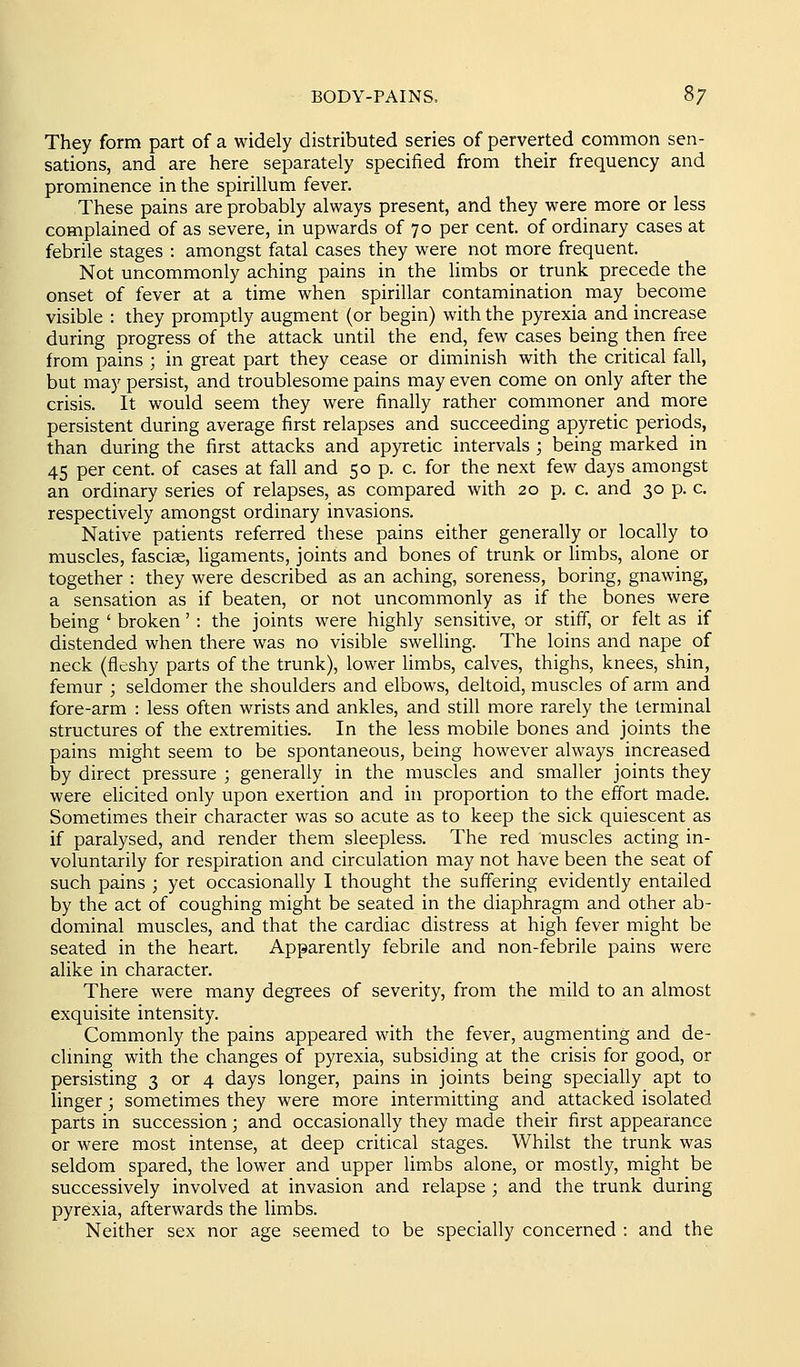 They form part of a widely distributed series of perverted common sen- sations, and are here separately specified from their frequency and prominence in the spirillum fever. These pains are probably always present, and they were more or less complained of as severe, in upwards of 70 per cent, of ordinary cases at febrile stages : amongst fatal cases they were not more frequent. Not uncommonly aching pains in the limbs or trunk precede the onset of fever at a time when spirillar contamination may become visible : they promptly augment (or begin) with the pyrexia and increase during progress of the attack until the end, few cases being then free from pains ; in great part they cease or diminish with the critical fall, but may persist, and troublesome pains may even come on only after the crisis. It would seem they were finally rather commoner and more persistent during average first relapses and succeeding apyretic periods, than during the first attacks and apyretic intervals ; being marked in 45 per cent, of cases at fall and 50 p. c. for the next few days amongst an ordinary series of relapses, as compared with 20 p. c. and 30 p. c respectively amongst ordinary invasions. Native patients referred these pains either generally or locally to muscles, fasciae, ligaments, joints and bones of trunk or limbs, alone or together : they were described as an aching, soreness, boring, gnawing, a sensation as if beaten, or not uncommonly as if the bones were being ' broken' : the joints were highly sensitive, or stiff, or felt as if distended when there was no visible swelling. The loins and nape of neck (fleshy parts of the trunk), lower limbs, calves, thighs, knees, shin, femur ; seldomer the shoulders and elbows, deltoid, muscles of arm and fore-arm : less often wrists and ankles, and still more rarely the terminal structures of the extremities. In the less mobile bones and joints the pains might seem to be spontaneous, being however always increased by direct pressure ; generally in the muscles and smaller joints they were elicited only upon exertion and in proportion to the effort made. Sometimes their character was so acute as to keep the sick quiescent as if paralysed, and render them sleepless. The red muscles acting in- voluntarily for respiration and circulation may not have been the seat of such pains ; yet occasionally I thought the suffering evidently entailed by the act of coughing might be seated in the diaphragm and other ab- dominal muscles, and that the cardiac distress at high fever might be seated in the heart. Apparently febrile and non-febrile pains were alike in character. There were many degrees of severity, from the mild to an almost exquisite intensity. Commonly the pains appeared with the fever, augmenting and de- clming with the changes of pyrexia, subsiding at the crisis for good, or persisting 3 or 4 days longer, pains in joints being specially apt to linger; sometimes they were more intermitting and attacked isolated parts in succession; and occasionally they made their first appearance or were most intense, at deep critical stages. Whilst the trunk was seldom spared, the lower and upper limbs alone, or mostly, might be successively involved at invasion and relapse ; and the trunk during pyrexia, afterwards the limbs. Neither sex nor age seemed to be specially concerned : and the