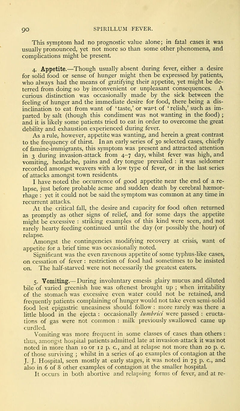 This symptom had no prognostic value alone; in fatal cases it was usually pronounced, yet not more so than some other phenomena, and complications might be present. 4. Appetite,—Though usually absent during fever, either a desire for solid food or sense of hunger might then be expressed by patients, who always had the means of gratifying their appetite, yet might be de- terred from doing so by inconvenient or unpleasant consequences. A curious distinction was occasionally made by the sick between the feeling of hunger and the immediate desire for food, there being a dis- inclination to eat from want of 'taste,' or wart of 'relish,' such as im- parted by salt (though this condiment was not wanting in the food) ; and it is likely some patients tried to eat in order to overcome the great debility and exhaustion experienced during fever. As a rule, however, appetite was wanting, and herein a great contrast to the frequency of thirst. In an early series of 30 selected cases, chiefly of famine-immigrants, this symptom was present and attracted attention in 3 during invasion-attack from 4-7 day, whilst fever was high, and vomiting, headache, pains and dry tongue prevailed : it was seldomer recorded amongst weavers with a low type of fever, or in the last series of attacks amongst town residents. I have noted the occurrence of good appetite near the end of a re- lapse, just before probable acme and sudden death by cerebral hsemor- rhage : yet it could not be said the symptom was common at any time in recurrent attacks. At the critical fall, the desire and capacity for food often returned as promptly as other signs of relief, and for some days the appetite might be excessive : striking examples of this kind were seen, and not rarely hearty feeding continued until the day (or possibly the hour) of relapse. Amongst the contingencies modifying recovery at crisis, want of appetite for a brief time was occasionally noted. Significant was the even ravenous appetite of some typhus-like cases, on cessation of fever : restriction of food had sometimes to be insisted on. The half-starved were not necessarily the greatest eaters. 5. Vomiting.— During involuntary emesis glairy mucus and diluted bile of varied greenish hue was oftenest brought up ; when irritability of the stomach was excessive even water could not be retained, and frequently patients complaining of hunger would not take even semi-solid food lest epigastric uneasiness should follow : more rarely was there a little blood in the ejecta : occasionally liimbrici were passed : eructa- tions of gas were not common : milk previously swallowed came up curdled. Vomiting was more frequent in some classes of cases than others : thus, amongst hospital patients admitted late at invasion-attack it was not noted in more than 10 or 12 p. c, and at relapse not more than 20 p. c, of those surviving ; whilst in a series of 40 examples of contagion at the J. J. Hospital, seen mostly at early stages, it was noted in 75 p. c, and also in 6 of 8 other examples of contagion at the smaller hospital. It occurs in both abortive and relapsing forms of fever, and at re-