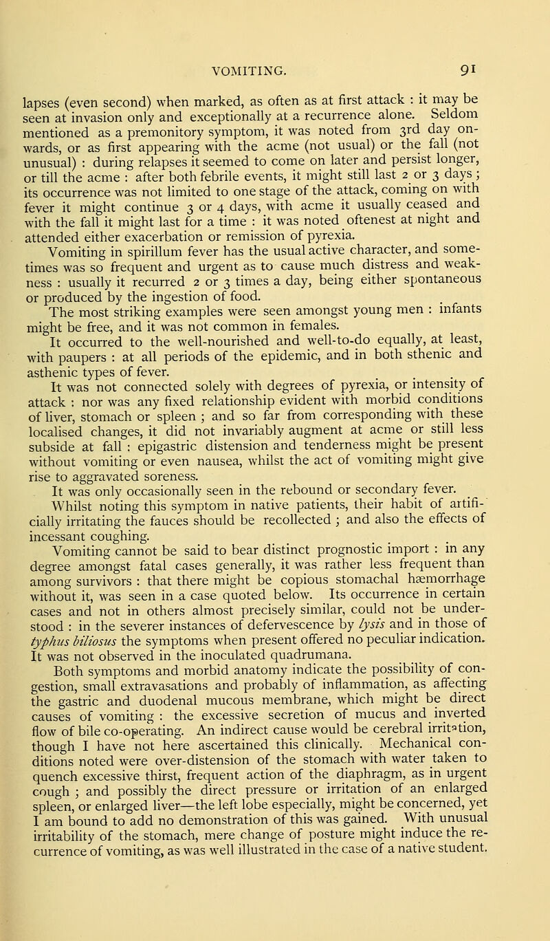 lapses (even second) when marked, as often as at first attack : it may be seen at invasion only and exceptionally at a recurrence alone. Seldom mentioned as a premonitory symptom, it was noted from 3rd day on- wards, or as first appearing with the acme (not usual) or the fall (not unusual) : during relapses it seemed to come on later and persist longer, or till the acme : after both febrile events, it might still last 2 or 3 days ; its occurrence was not limited to one stage of the attack, coming on with fever it might continue 3 or 4 days, with acme it usually ceased and with the fall it might last for a time : it was noted oftenest at night and attended either exacerbation or remission of pyrexia. Vomiting in spirillum fever has the usual active character, and some- times was so frequent and urgent as to cause much distress and weak- ness : usually it recurred 2 or 3 times a day, being either spontaneous or produced by the ingestion of food. The most striking examples were seen amongst young men : infants might be free, and it was not common in females. It occurred to the well-nourished and well-to-do equally, at least, with paupers : at all periods of the epidemic, and in both sthenic and asthenic types of fever. It was not connected solely with degrees of pyrexia, or intensity of attack : nor was any fixed relationship evident with morbid conditions of liver, stomach or spleen ; and so far from corresponding with these localised changes, it did not invariably augment at acme or still less subside at fall : epigastric distension and tenderness might be present without vomiting or even nausea, whilst the act of vomiting might give rise to aggravated soreness. It was only occasionally seen in the rebound or secondary fever. Whilst noting this symptom in native patients, their habit of artifi- ciaUy irritating the fauces should be recollected ; and also the effects of incessant coughing. Vomiting cannot be said to bear distinct prognostic import : in any degree amongst fatal cases generally, it was rather less frequent than among survivors : that there might be copious stomachal hgemorrhage without it, was seen in a case quoted below. Its occurrence in certain cases and not in others almost precisely similar, could not be under- stood : in the severer instances of defervescence by lysis and in those of typhus biliosus the symptoms when present offered no peculiar indication. It was not observed in the inoculated quadrumana. Both symptoms and morbid anatomy indicate the possibility of con- gestion, small extravasations and probably of inflammation, as affecting the gastric and duodenal mucous membrane, which might be direct causes of vomiting : the excessive secretion of mucus andiriverted flow of bile co-operating. An indirect cause would be cerebral irritation, though I have not here ascertained this clinically. _ Mechanical con- ditions noted were over-distension of the stomach with water taken to quench excessive thirst, frequent action of the diaphragm, as in urgent cough ; and possibly the direct pressure or irritation of an enlarged spleen, or enlarged liver—the left lobe especially, might be concerned, yet I am bound to add no demonstration of this was gained. With unusual irritability of the stomach, mere change of posture might induce the re- currence of vomiting, as was well illustrated in the case of a native student.