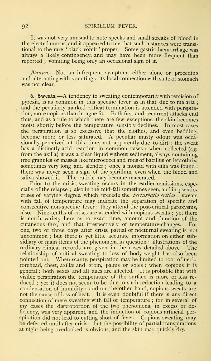 It was not very unusual to note specks and small streaks of blood in the ejected mucus, and it appeared to me that such instances were transi- tional to the rare * black vomit' proper. Some gastric haemorrhage was always a likely contingency, and may have been more frequent than reported ; vomiting being only an occasional sign of it. jNausea.—Not an infrequent symptom, either alone or preceding and alternating with vomiting : its local connection with state of stomach was not clear. 6. Sweats.—A tendency to sweating contemporarily with remision of pyrexia, is as common in this specific fever as in that due to malaria ; and the peculiarly marked critical termination is attended with perspira- tion, more copious than in ague-fit. Both first and recurrent attacks end thus, and as a rule to which there are few exceptions, the skin becomes moist shortly before the temperature sensibly declines. In most cases the perspiration is so excessive that the clothes, and even bedding, become more or less saturated. A peculiar musty odour was occa- sionally perceived at this time, not apparently due to dirt : the sweat has a distinctly acid reaction in common cases : when collected {e.g. from the axilla) it was a clear liquid without sediment, always containing free granules or masses like micrococci and rods of bacillus or leptothrix, sometimes very long and slender ; once a monad with cilia was found : there was never seen a sign of the spirillum, even when the blood and saliva showed it. The cuticle may become macerated. Prior to the crisis, sweating occurs in the earlier remissions, espe- cially of the relapse ; also in the mid-fall sometimes seen, and in pseudo- crises of varying degree, which precede the perturbatio critica : sweats with fall of temperature may indicate the separation of specific and consecutive non-specific fever : they attend the post-critical paroxysms, also. Nine-tenths of crises are attended with copious sweats ; yet there is much variety here as to exact time, amount and duration of the cutaneous flux, and that irrespectively of temperature-changes. For one, two or three days after crisis, partial or nocturnal sweating is not uncommon ; but there is yet little accurate information on either sub- sidiary or main items of the phenomena in question : illustrations of the ordinary clinical records are given in the cases detailed above. The relationship of critical sweating to loss of body-weight has also been pointed out. When scanty, perspiration may be limited to root of neck, forehead, chest, axillae and groin, palms or soles : when copious it is general: both sexes and all ages are affected. It is probable that with visible perspiration the temperature of the surface is more or less re- duced ; yet it does not seem to be due to such reduction leading to a condensation of humidity ; and on the other hand, copious sweats are not the cause of loss of heat. It is even doubtful if there is any direct connection of mere sweating with fall of temperature ; for in seveial of my cases the disproportion of the two phenomena, in excess or de- ficiency, was very apparent, and the induction of copious artificial per- spiration did not lead to cutting short of fever. Copious sweating may be deferred until after crisis : but the possibility of partial transpirations at night being overlooked is obvious, and the skin may quickly dry.