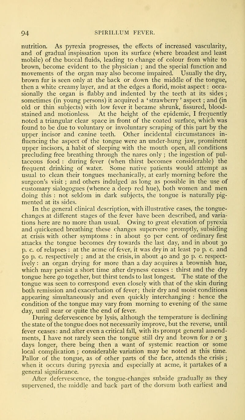 nutrition. As p3Texia progresses, the effects of increased vascularity, and of gradual inspissation upon its surface (where broadest and least mobile) of the buccal fluids, leading to change of colour from white to brown, become evident to the physician ; and the special function and movements of the organ may also become impaired. Usually the dry, brown fur is seen only at the back or down the middle of the tongue, then a white creamy layer, and at the edges a florid, moist aspect : occa- sionally the organ is flabby and indented by the teeth at its sides ; sometimes (in young persons) it acquired a ' strawberry' aspect; and (in old or thin subjects) with low fever it became shrunk, fissured, blood- stained and motionless. At the height of the epidemic, I frequently noted a triangular clear space in front of the coated surface, which was found to be due to voluntary or involuntary scraping of this part by the upper incisor and canine teeth. Other incidental circumstances in- fluencing the aspect of the tongue were an under-hung jaw, prominent upper incisors, a habit of sleeping with the mouth open, all conditions precluding free breathing through the nares only ; the ingestion of pul- taceous food : during fever (when thirst becomes considerable) the frequent drinking of water. Some native patients would attempt as usual to clean their tongues mechanically, at early morning before the surgeon's visit ; and others indulged as long as possible in the use of customary sialogogues (whence a deep red hue), both women and men doing this : not seldom in dark subjects, the tongue is naturally pig- mented at its sides. In the general clinical description, with illustrative cases, the tongue- changes at different stages of the fever have been described, and varia- tions here are no more than usual. Owing to great elevation of pyrexia and quickened breathing these changes supervene promptly, subsiding at crisis with other symptoms : in about 50 per cent, of ordinary first attacks the tongue becomes dry towards the last day, and in about 30 p. c, of relapses : at the acme of fever, it was dry in at least 70 p. c. and 50 p. c. respectively ; and at the crisis, in about 40 and 30 p. c. respect- ively : an organ drying for more than a day acquires a brownish hue, which may persist a short time after dryness ceases : thirst and the dry tongue here go together, but thirst tends to last longest. The state of the tongue was seen to correspond even closely with that of the skin during both remission and exacerbation of fever; their dry and moist conditions appearing simultaneously and even quickly interchanging : hence the condition of the tongue may vary from morning to evening of the same day, until near or quite the end of fever. During defervescence by lysis, although the temperature is declining the state of the tongue does not necessarily improve, but the reverse, until fever ceases: and after even a critical fall, with its prompt general amend- ments, I have not rarely seen the tongue still dry and brown for :? or 3 days longer, there being then a want of systemic reaction or some local complication ; considerable variation may be noted at this time. Pallor of the tongue, as of other parts of the face, attends the crisis ; when it occurs during pyrexia and especially at acme, it partakes of a general significance. After defervescence, the tongue-changes subside gradually as they supervened, the middle and back i)art of the dorsum both earliest and