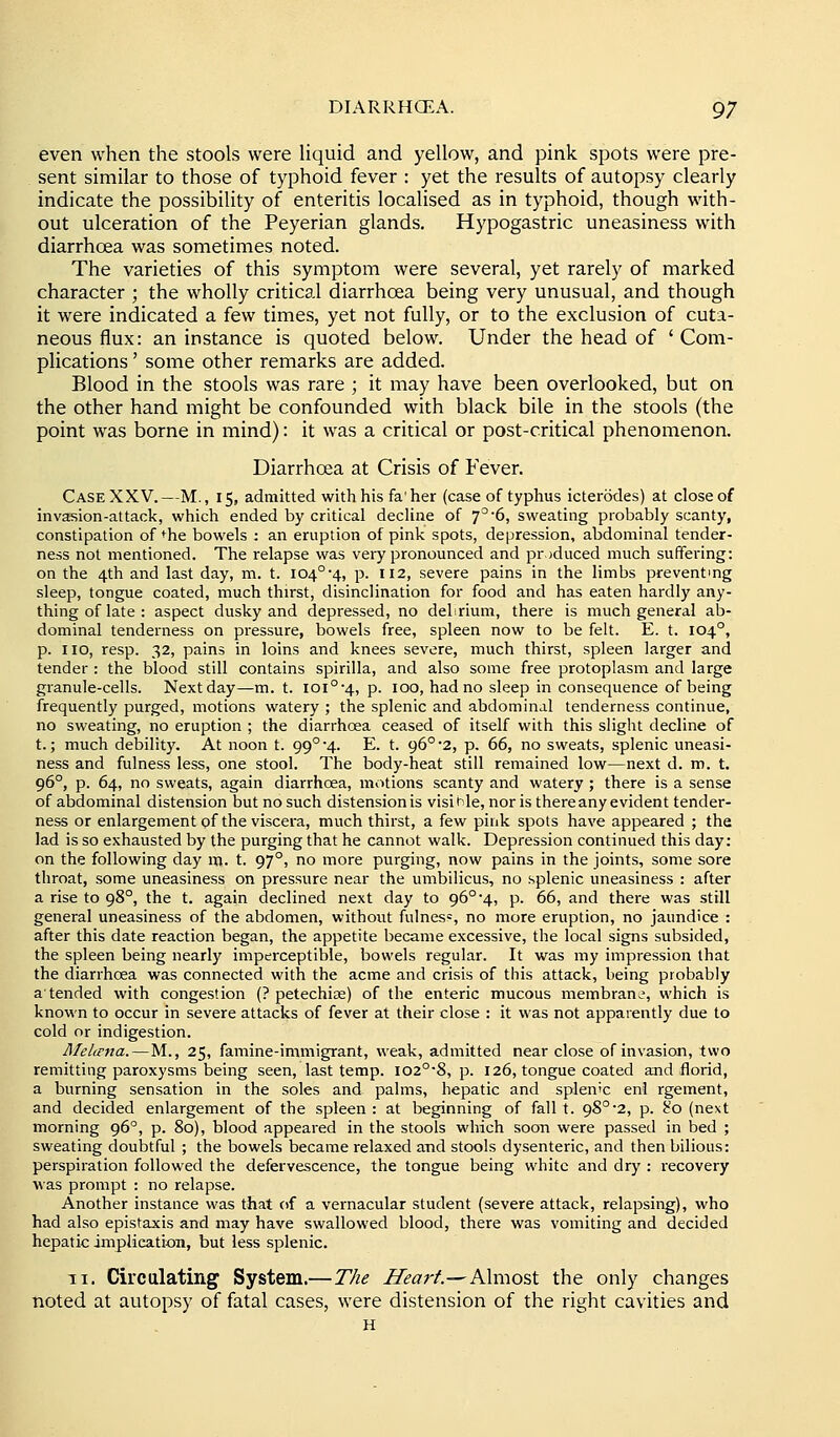 even when the stools were liquid and yellow, and pink spots were pre- sent similar to those of typhoid fever : yet the results of autopsy clearly indicate the possibility of enteritis localised as in typhoid, though with- out ulceration of the Peyerian glands. Hypogastric uneasiness with diarrhoea was sometimes noted. The varieties of this symptom were several, yet rarely of marked character ; the wholly critical diarrhoea being very unusual, and though it were indicated a few times, yet not fully, or to the exclusion of cuta- neous flux: an instance is quoted below. Under the head of 'Com- plications ' some other remarks are added. Blood in the stools was rare ; it may have been overlooked, but on the other hand might be confounded with black bile in the stools (the point was borne in mind): it was a critical or post-critical phenomenon. Diarrhoea at Crisis of Fever. Case XXV.—M., 15, admitted with his fa'her (case of typhus icterodes) at close of invasion-attack, which ended by critical decline of 7^'6, sweating probably scanty, constipation of *^he bowels ; an eruption of pink spots, depression, abdominal tender- ness not mentioned. The relapse was very pronounced and produced much suffering: on the 4th and last day, m. t. I04°4, p. 112, severe pains in the limbs preventing sleep, tongue coated, much thirst, disinclination for food and has eaten hardly any- thing of late : aspect dusky and depressed, no debrium, there is much general ab- dominal tenderness on pressure, bowels free, spleen now to be felt. E. t. 104°, p. no, resp. 32, pains in loins and knees severe, much thirst, spleen larger and tender : the blood still contains spirilla, and also some free protoplasm and large granule-cells. Next day—m. t. ioi°-4, p. 100, had no sleep in consequence of being frequently purged, motions watery ; the splenic and abdominal tenderness continue, no sweating, no eruption ; the diarrhoea ceased of itself with this slight decline of t.; much debility. At noon t. 99°'4. E. t. 96° 2, p. 66, no sweats, splenic uneasi- ness and fulness less, one stool. The body-heat still remained low—next d. m. t. 96°, p. 64, no sweats, again diarrhoea, motions scanty and watery ; there is a sense of abdominal distension but no such distension is visi hie, nor is there any evident tender- ness or enlargement of the viscera, much thirst, a few pink spots have appeared ; the lad is so exhausted by the purging that he cannot walk. Depression continued this day: on the following day m. t. 97°, no more purging, now pains in the joints, some sore throat, some uneasiness on pressure near the umbilicus, no splenic uneasiness : after a rise to 98°, the t. again declined next day to 96°-4, p. 66, and there was still general uneasiness of the abdomen, without fulnes=, no more eruption, no jaundice : after this date reaction began, the appetite became excessive, the local signs subsided, the spleen being nearly imperceptible, bowels regular. It was my impression that the diarrhoea was connected with the acme and crisis of this attack, being probably a tended with congestion {? petechise) of the enteric mucous membrane, which is known to occur in severe attacks of fever at their close : it was not apparently due to cold or indigestion. Melirna.—M., 25, famine-immigrant, weak, admitted near close of invasion, two remitting paroxysms being seen, last temp. i02°-8, p. 126, tongue coated and florid, a burning sensation in the soles and palms, hepatic and splenic eni rgement, and decided enlargement of the spleen: at beginning of fall t. 9S°2, p. 'io (next morning 96°, p. 80), blood appeared in the stools which soon were passed in bed ; sweating doubtful ; the bowels became relaxed and stools dysenteric, and then bilious: perspiration followed the defervescence, the tongue being white and dry : recovery was prompt : no relapse. Another instance was that of a vernacular student (severe attack, relapsing), who had also epistaxis and may have swallowed blood, there was vomiting and decided hepatic implication, but less splenic. II. Circulating System.—The Heart.—A\mos,\. the only changes noted at autopsy of fatal cases, were distension of the right cavities and H