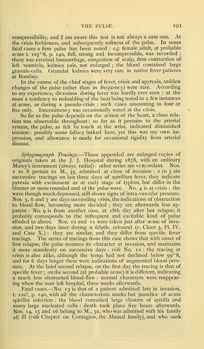 THE PULSE. lOI compressibility, and I am aware this test is not always a sure one. At the crisis feebleness, and subsequently softness of the pulse. In some fatal cases a firm pulse has been noted : e.g. female adult, at probable acme t 105°-6, p. 140, full, strong and incompressible, was recorded : there was cerebral haemorrhage, congestion of scalp, firm contraction of left ventricle, kidnies pale, not enlarged ; the blood contained large granule-cells. Granular kidnies were very rare in native fever-patients at Bombay. In the course of the chief stages of fever, crisis and apyrexia, sudden changes of the pulse (other than in frequency) were rare. According to my experience, dicrotism during fever was hardly ever seen ; at the most a tendency to redoubling of the beat being noted in a few instances at acme, or during a pseudo-crisis : such cases amounting to four or five only. Intermittency was occasionally noted at the crisis. So far as the pulse depends on the action of the heart, a close rela- tion was observable throughout: so far as it pertains to the arterial system, the pulse, as felt by touch at the wrist, indicated diminished tension: possibly some fallacy lurked here, yet this was my own im- pression, and allowance is made for occasional rigidity from arterial disease. Sphygmograph Tracings.—Those appended are enlarged copies of originals taken at the J. J. Hospital during 1878, with an ordinary Marey's instrument (always radial): other series are ccncordant. Nos. I to 8 pertain to M., 35, admitted at close of invasion : i to 3 are successive tracings on last three days of spirillum fever, they indicate pyrexia with excitement as at early stage of typhus, but differ in the blunter or more rounded end of the pulse wave. No. 4 is at crisis : the wave though much depressed, still shows signs of intra-vascular pressure. Nos. 5, 6 and 7 are days succeeding crisis, the indications of obstruction to blood-flow, becoming more decided ; they are afterwards less ap- parent : No. 9 is from another case, at i8th day after last relapse, it probably corresponds to the infrequent and excitable kind of pulse alluded to above. Nos. 10 and 11 were taken just after acme of inva- sion, and two days later during a febrile rebound (v. Chart 3, PI. IV. and Case X.) : they are similar, and they differ from specific fever tracings. The series of tracings from this case shows that with onset of first relapse, the pulse resumes its character at invasion, and maintains it more manifestly on successive days : vide No. 12 : the tracing at crisis is also alike, although the temp, had not declined below 99°'8, and for 6 days longer there were indications of augmented blood-pres- sure. At the brief second relapse, on the first day the tracing is that of specific fever; on the second (at probable acme) it is different, indicating a much less obstructed blood-flow : normal characters were reappear- ing when the man left hospital, three weeks afterwards. Fatal cases.—No. 13 is that of a patient admitted late in invasion, t. 120°, p. 140, with all the characteristic marks but jaundice of acute spirillar infection : the blood contained large clusters of spirilla and many large nucleated cells : death took place five hours afterwards. Nos. 14, 15 and 16 belong to M., 50, who was admitted with his family all ill i^'ide Chapter on Contagion, the Ahmed family), and who sank