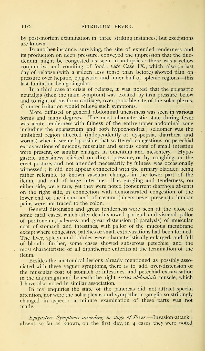 by post-mortem examination in three striking instances, but exceptions are known. In another instance, surviving, the site of extended tenderness and its production on deep pressure, conveyed the impression that the duo- denum might be congested as seen in autopsies : there was a yellow conjunctiva and vomiting of food ; vide Case IX., which also on last day of relapse (with a spleen less tense than before) showed pain on ■ pressure over hepatic, epigastric and inner half of splenic regions—this last limitation being singular. In a third case at crisis of relapse, it was noted that the epigastric neuralgia (then the main symptom) was excited by firm pressure below and to right of ensiform cartilage, over probable site of the solar plexus. Counter-irritation would relieve such symptoms. More diffused or general abdominal uneasiness was seen in various forms and many degrees. The most characteristic state during fever was acute tenderness with fulness of the entire upper abdominal zone including the epigastrium and both hypochondria ; seldomer was the umbilical region affected (independently of dyspepsia, diarrhoea and worms) when it seemed possible that scattered congestions or petechial extravasations of mucous, muscular and serous coats of small intestine were present, or similar changes in omentum and mesentery. Hypo- gastric uneasiness elicited on direct pressure, or by coughing, or the erect posture, and not attended necessarily by fulness, was occasionally witnessed ; it did not appear connected with the urinary bladder, being rather referable to known vascular changes in the lower part of the ileum, and end of large intestine ; iliac gurgling and tenderness, on either side, were rare, yet they were noted (concurrent diarrhoea absent) on the right side, in connection with demonstrated congestion of the lower end of the ileum and of csecum (ulcers never present) : lumbar pains were not traced to the colon. General distension and great tenderness were seen at the close of some fatal cases, which after death showed parietal and visceral pallor of peritoneum, paleness and great distension (? paralysis) of muscular coat of stomach and intestines, with pallor of the mucous membrane except where congestive patches or small extravasations had been formed. The liver, spleen and kidnies were characteristically enlarged, and full of blood : further, some cases showed subserous petechiae, and the most characteristic of all diphtheritic enteritis at the termination of the ileum. Besides the anatomical lesions already mentioned as possibly asso- ciated with these vaguer symptoms, there is to add over-distension of the muscular coat of stomach or intestines, and petechial extravasation in the diaphragm and beneath the right rectus abdominis muscle, which I have also noted in similar association. In my enquiries the state of the pancreas did not attract special attention, nor were the solar plexus and sympathetic ganglia so strikingly changed in aspect : a minute examination of these parts was not made. Epigastric Symptoms accorditig to stage of Fever.—Invasion-attack : absent, so fai us known, on the first day, in 4 cases they were noted