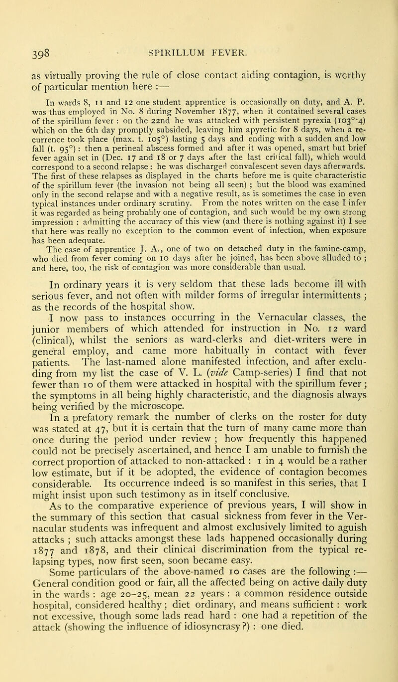 as virtually proving the rule of close contact aiding contagion, is worthy of particular mention here :— In wards 8, ii and 12 one student apprentice is occasionally on duty, and A. P. was thus employed in No. 8 during November 1877, when it contained several cases of the spirillum fever : on the 22nd he was attacked with persistent pyrexia (lo3°'4) which on the 6th day promptly subsided, leaving him apyretic for 8 days, when a re- currence took place (max. t. 105°) lasting 5 days and ending with a sudden and low fall (t. 95°): then a perineal abscess formed and after it was opened, smart but brief fever again set in (Dec. 17 and 18 or 7 days after the last critical fall), which would correspond to a second relapse : he was discharger! convalescent seven days afterwards. The first of these relapses as displayed in the charts before me is quite characteristic of the spirillum fever (the invasion not being all seen) ; but the blood was examined only in the second relapse and with a negative result, as is sometimes the case in even typical instances under ordinary scrutiny. From the notes written on the case I infer it was regarded as being probably one of contagion, and such would be my own strong impression : admitting the accuracy of this view (and there is nothing against it) I see that here was really no exception to the common event of infection, when exposure has been adequate. The case of apprentice J. A., one of two on detached duty in the famine-camp, who died from fever coming on 10 days after he joined, has been above alluded to ; and here, too, ihe risk of contagion was more considerable than usual. In ordinary years it is very seldom that these lads become ill with serious fever, and not often with milder forms of irregular intermittents ; as the records of the hospital show. I now pass to instances occurring in the Vernacular classes, the junior members of which attended for instruction in No. 12 ward (clinical), whilst the seniors as ward-clerks and diet-writers were in general employ, and came more habitually in contact with fever patients. The last-named alone manifested infection, and after exclu- ding from my list the case of V. L. {vide Camp-series) I find that not fewer than 10 of them were attacked in hospital with the spirillum fever; the symptoms in all being highly characteristic, and the diagnosis always being verified by the microscope. In a prefatory remark the number of clerks on the roster for duty was stated at 47, but it is certain that the turn of many came more than once during the period under review ; how frequently this happened could not be precisely ascertained, and hence I am unable to furnish the correct proportion of attacked to non-attacked : i in 4 would be a rather low estimate, but if it be adopted, the evidence of contagion becomes considerable. Its occurrence mdeed is so manifest in this series, that I might insist upon such testimony as in itself conclusive. As to the comparative experience of previous years, I will show in the summary of this section that casual sickness from fever in the Ver- nacular students was infrequent and almost exclusively limited to aguish attacks ; such attacks amongst these lads happened occasionally during 1877 and 1878, and their clinical discrimination from the typical re- lapsing types, now first seen, soon became easy. Some particulars of the above-named 10 cases are the following :— General condition good or fair, all the affected being on active daily duty in the wards : age 20-25, mean 22 years : a common residence outside hospital, considered healthy; diet ordinary, and means sufficient : work not excessive, though some lads read hard : one had a repetition of the attack (showing the influence of idiosyncrasy ?) : one died.