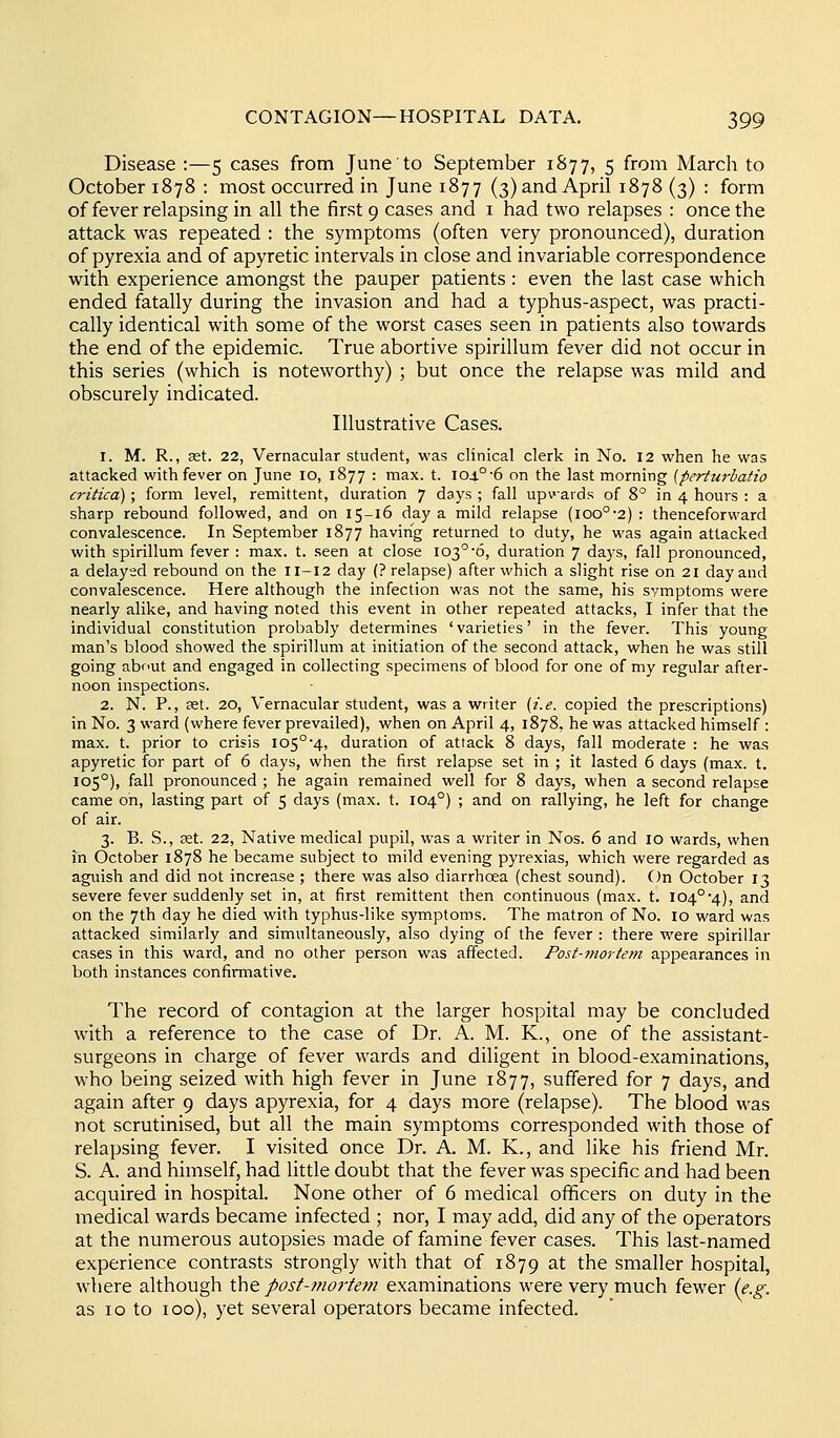 Disease :—5 cases from June to September 1877, 5 from March to October 1878 : most occurred in June 1877 (3) and April 1878 (3) : form of fever relapsing in all the first 9 cases and i had two relapses : once the attack was repeated : the symptoms (often very pronounced), duration of pyrexia and of apyretic intervals in close and invariable correspondence with experience amongst the pauper patients : even the last case which ended fatally during the invasion and had a typhus-aspect, was practi- cally identical with some of the worst cases seen in patients also towards the end of the epidemic. True abortive spirillum fever did not occur in this series (which is noteworthy) ; but once the relapse was mild and obscurely indicated. Illustrative Cases. 1. M. R., set. 22, Vernacular student, was clinical clerk in No. 12 when he was attacked with fever on June 10, 1877 : max. t. 104°-6 on the last morning [perturbatio critica); form level, remittent, duration 7 days ; fall up\'aids of 8° in 4 hours : a sharp rebound followed, and on 15-16 day a mild relapse (ioo°-2) : thenceforward convalescence. In September 1877 having returned to duty, he was again attacked with spirillum fever : max. t. seen at close 103°-6, duration 7 days, fall pronounced, a delayed rebound on the 11-12 day (? relapse) after which a slight rise on 21 day and convalescence. Here although the infection was not the same, his symptoms were nearly alike, and having noted this event in other repeated attacks, I infer that the individual constitution probably determines ' varieties' in the fever. This young man's blood showed the spirillum at initiation of the second attack, when he was still going about and engaged in collecting specimens of blood for one of my regular after- noon inspections. 2. N. P., set. 20, Vernacular student, was a writer [i.e. copied the prescriptions) in No. 3 ward (where fever prevailed), when on April 4, 1878, he was attacked himself : max. t. prior to crisis 105°'4, duration of attack 8 days, fall moderate : he was apyretic for part of 6 days, when the first relapse set in ; it lasted 6 days (max. t. 105°), fall pronounced ; he again remained well for 8 days, when a second relapse came on, lasting part of 5 days (max. t. 104°) ; and on rallying, he left for change of air. 3. B. S., £et. 22, Native medical pupil, was a writer in Nos. 6 and 10 wards, when in October 1878 he became subject to mild evening pyrexias, which were regarded as aguish and did not increase ; there was also diarrhoea (chest sound). On October 13 severe fever suddenly set in, at first remittent then continuous (max. t. I04°*4), ^nd on the 7th day he died with typhus-like symptoms. The matron of No. 10 ward was attacked similarly and simultaneously, also dying of the fever : there were spirillar cases in this ward, and no other person was affected. Post-mortem appearances in both instances confirmative. The record of contagion at the larger hospital may be concluded with a reference to the case of Dr. A. M. K., one of the assistant- surgeons in charge of fever wards and diligent in blood-examinations, who being seized with high fever in June 1877, suffered for 7 days, and again after 9 days apyrexia, for 4 days more (relapse). The blood was not scrutinised, but all the main symptoms corresponded with those of relapsing fever, I visited once Dr. A. M. K., and like his friend Mr. S. A. and himself, had little doubt that the fever was specific and had been acquired in hospital. None other of 6 medical ofificers on duty in the medical wards became infected ; nor, I may add, did any of the operators at the numerous autopsies made of famine fever cases. This last-named experience contrasts strongly with that of 1879 at the smaller hospital, where although the. posf-?no7'te?t! examinations were very much fewer (e.g. as 10 to 100), yet several operators became infected.