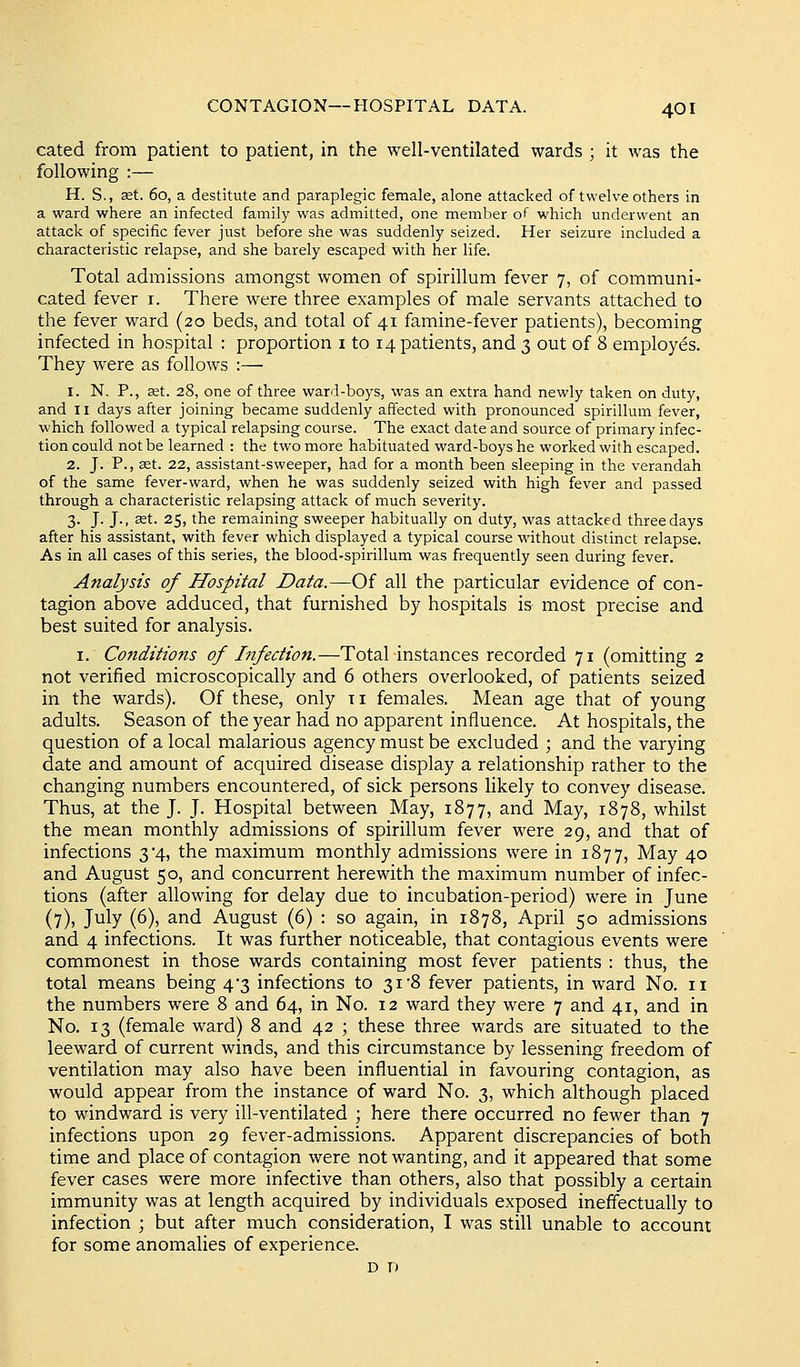 cated from patient to patient, in the well-ventilated wards ; it was the following :— H. S., set. 60, a destitute and paraplegic female, alone attacked of twelve others in a ward where an infected family was admitted, one member of which underwent an attack of specific fever just before she was suddenly seized. Her seizure included a characteristic relapse, and she barely escaped with her life. Total admissions amongst women of spirillum fever 7, of communi- cated fever i. There were three examples of male servants attached to the fever ward (20 beds, and total of 41 famine-fever patients), becoming infected in hospital : proportion i to 14 patients, and 3 out of 8 employes. They were as follows :— 1. N. P., set. 28, one of three ward-boys, was an extra hand newly taken on duty, and II days after joining became suddenly affected with pronounced spirillum fever, which followed a typical relapsing course. The exact date and source of primary infec- tion could not be learned : the two more habituated ward-boys he worked with escaped. 2. J. P., 3st. 22, assistant-sweeper, had for a month been sleeping in the verandah of the same fever-ward, when he was suddenly seized with high fever and passed through a characteristic relapsing attack of much severity. 3. J. J., set. 25, the remaining sweeper habitually on duty, was attacked three days after his assistant, with fever which displayed a typical course wdthout distinct relapse. As in all cases of this series, the blood-spirillum was frequently seen during fever. Analyst's of Hospital Data.—Of all the particular evidence of con- tagion above adduced, that furnished by hospitals is most precise and best suited for analysis. I. Conditions of Infection.—Total instances recorded 71 (omitting 2 not verified microscopically and 6 others overlooked, of patients seized in the wards). Of these, only 11 females. Mean age that of young adults. Season of the year had no apparent influence. At hospitals, the question of a local malarious agency must be excluded ; and the varying date and amount of acquired disease display a relationship rather to the changing numbers encountered, of sick persons likely to convey disease. Thus, at the J. J. Hospital between May, 1877, and May, 1878, whilst the mean monthly admissions of spirillum fever were 29, and that of infections 3*4, the maximum monthly admissions were in 1877, May 40 and August 50, and concurrent herewith the maximum number of infec- tions (after allowing for delay due to incubation-period) were in June (7), July (6), and August (6) : so again, in 1878, April 50 admissions and 4 infections. It was further noticeable, that contagious events were commonest in those wards containing most fever patients : thus, the total means being 4*3 infections to 31 8 fever patients, in ward No. 11 the numbers were 8 and 64, in No. 12 ward they were 7 and 41, and in No. 13 (female ward) 8 and 42 ; these three wards are situated to the leeward of current winds, and this circumstance by lessening freedom of ventilation may also have been influential in favouring contagion, as would appear from the instance of ward No. 3, which although placed to windward is very ill-ventilated ; here there occurred no fewer than 7 infections upon 29 fever-admissions. Apparent discrepancies of both time and place of contagion were not wanting, and it appeared that some fever cases were more infective than others, also that possibly a certain immunity was at length acquired by individuals exposed ineffectually to infection ; but after much consideration, I was still unable to account for some anomalies of experience. D D