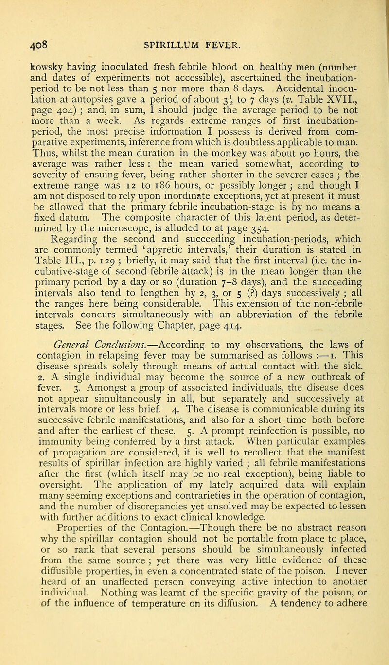 kowsky having inoculated fresh febrile blood on healthy men (number and dates of experiments not accessible), ascertained the incubation- period to be not less than 5 nor more than 8 days. Accidental inocu- lation at autopsies gave a period of about 3^ to 7 days {v. Table XVII., page 404) ; and, in sum, I should judge the average period to be not more than a week. As regards extreme ranges of first incubation- period, the most precise information I possess is derived from com- parative experiments, inference from which is doubtless applicable to man. Thus, whilst the mean duration in the monkey was about 90 hours, the average was rather less : the mean varied somewhat, according to severity of ensuing fever, being rather shorter in the severer cases ; the extreme range was 12 to 186 hours, or possibly longer ; and though I am not disposed to rely upon inordinate exceptions, yet at present it must be allowed that the primary febrile incubation-stage is by no means a fixed datum. The composite character of this latent period, as deter- mined by the microscope, is alluded to at page 354. Regarding the second and succeeding incubation-periods, which are commonly termed 'apyretic intervals,' their duration is stated in Table III., p. 129 ; briefly, it may said that the first interval (i.e. the in- cubative-stage of second febrile attack) is in the mean longer than the primary period by a day or so (duration 7-8 days), and the succeeding intervals also tend to lengthen by 2, 3, or 5 (?) days successively ; all the ranges here being considerable. This extension of the non-febrile intervals concurs simultaneously with an abbreviation of the febrile stages. See the following Chapter, page 414. General Conclusions.—According to my observations, the laws of contagion in relapsing fever may be summarised as follows :—i. This disease spreads solely through means of actual contact with the sick. 2. A single individual may become the source of a new outbreak of fever. 3. Amongst a group of associated individuals, the disease does not appear shnultaneously in all, but separately and successively at intervals more or less brief. 4. The disease is communicable during its successive febrile manifestations, and also for a short time both before and after the earliest of these. 5. A prompt reinfection is possible, no immunity being conferred by a first attack. When particular examples of propagation are considered, it is well to recollect that the manifest results of spirillar infection are highly varied ; all febrile manifestations after the first (which itself may be no real exception), being liable to oversight. The application of my lately acquired data will explain many seeming exceptions and contrarieties in the operation of contagion, and the number of discrepancies yet unsolved may be expected to lessen with further additions to exact clinical knowledge. Properties of the Contagion.—Though there be no abstract reason why the spirillar contagion should not be portable from place to place, or so rank that several persons should be simultaneously infected from the same source ; yet there was very little evidence of these diffusible properties, in even a concentrated state of the poison. I never heard of an unaffected person conveying active infection to another individual. Nothing was learnt of the specific gravity of the poison, or of the influence of temperature on its diffusion. A tendency to adhere