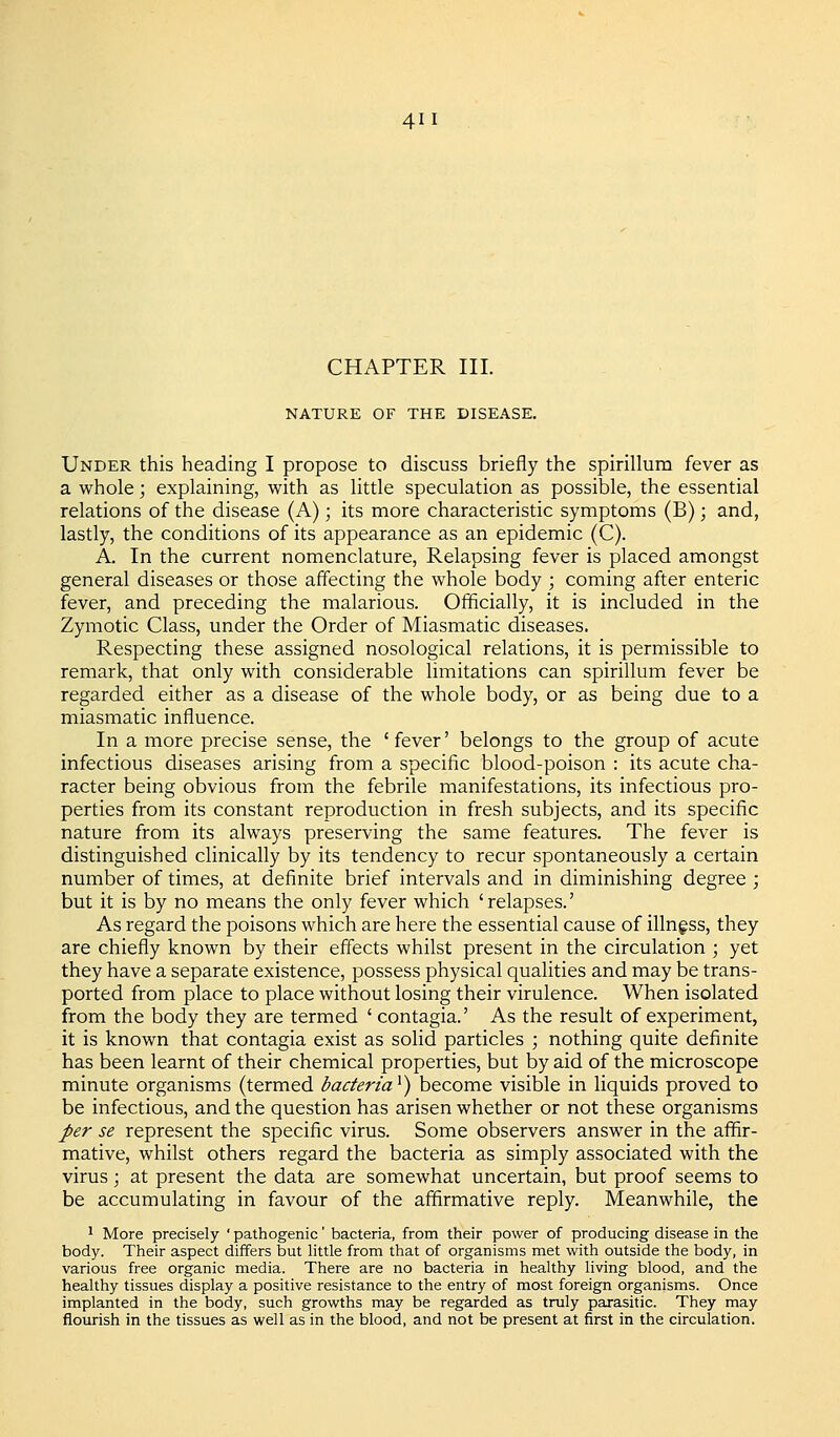 CHAPTER III. NATURE OF THE DISEASE. Under this heading I propose to discuss briefly the spirillum fever as a whole; explaining, with as little speculation as possible, the essential relations of the disease (A); its more characteristic symptoms (B); and, lastly, the conditions of its appearance as an epidemic (C). A. In the current nomenclature, Relapsing fever is placed amongst general diseases or those affecting the whole body ; coming after enteric fever, and preceding the malarious. Officially, it is included in the Zymotic Class, under the Order of Miasmatic diseases. Respecting these assigned nosological relations, it is permissible to remark, that only with considerable limitations can spirillum fever be regarded either as a disease of the whole body, or as being due to a miasmatic influence. In a more precise sense, the ' fever' belongs to the group of acute infectious diseases arising from a specific blood-poison : its acute cha- racter being obvious from the febrile manifestations, its infectious pro- perties from its constant reproduction in fresh subjects, and its specific nature from its always preserving the same features. The fever is distinguished clinically by its tendency to recur spontaneously a certain number of times, at definite brief intervals and in diminishing degree ; but it is by no means the only fever which 'relapses.' As regard the poisons which are here the essential cause of illnf ss, they are chiefly known by their effects whilst present in the circulation ; yet they have a separate existence, possess physical qualities and may be trans- ported from place to place without losing their virulence. When isolated from the body they are termed ' contagia.' As the result of experiment, it is known that contagia exist as solid particles ; nothing quite definite has been learnt of their chemical properties, but by aid of the microscope minute organisms (termed bacteria'^) become visible in liquids proved to be infectious, and the question has arisen whether or not these organisms per se represent the specific virus. Some observers answer in the affir- mative, whilst others regard the bacteria as simply associated with the virus; at present the data are somewhat uncertain, but proof seems to be accumulating in favour of the affirmative reply. Meanwhile, the 1 More precisely ' pathogenic' bacteria, from their power of producing disease in the body. Their aspect differs but little from that of organisms met with outside the body, in various free organic media. There are no bacteria in healthy living blood, and the healthy tissues display a positive resistance to the entry of most foreign organisms. Once implanted in the body, such growths may be regarded as truly parasitic. They may flourish in the tissues as well as in the blood, and not be present at first in the circulation.