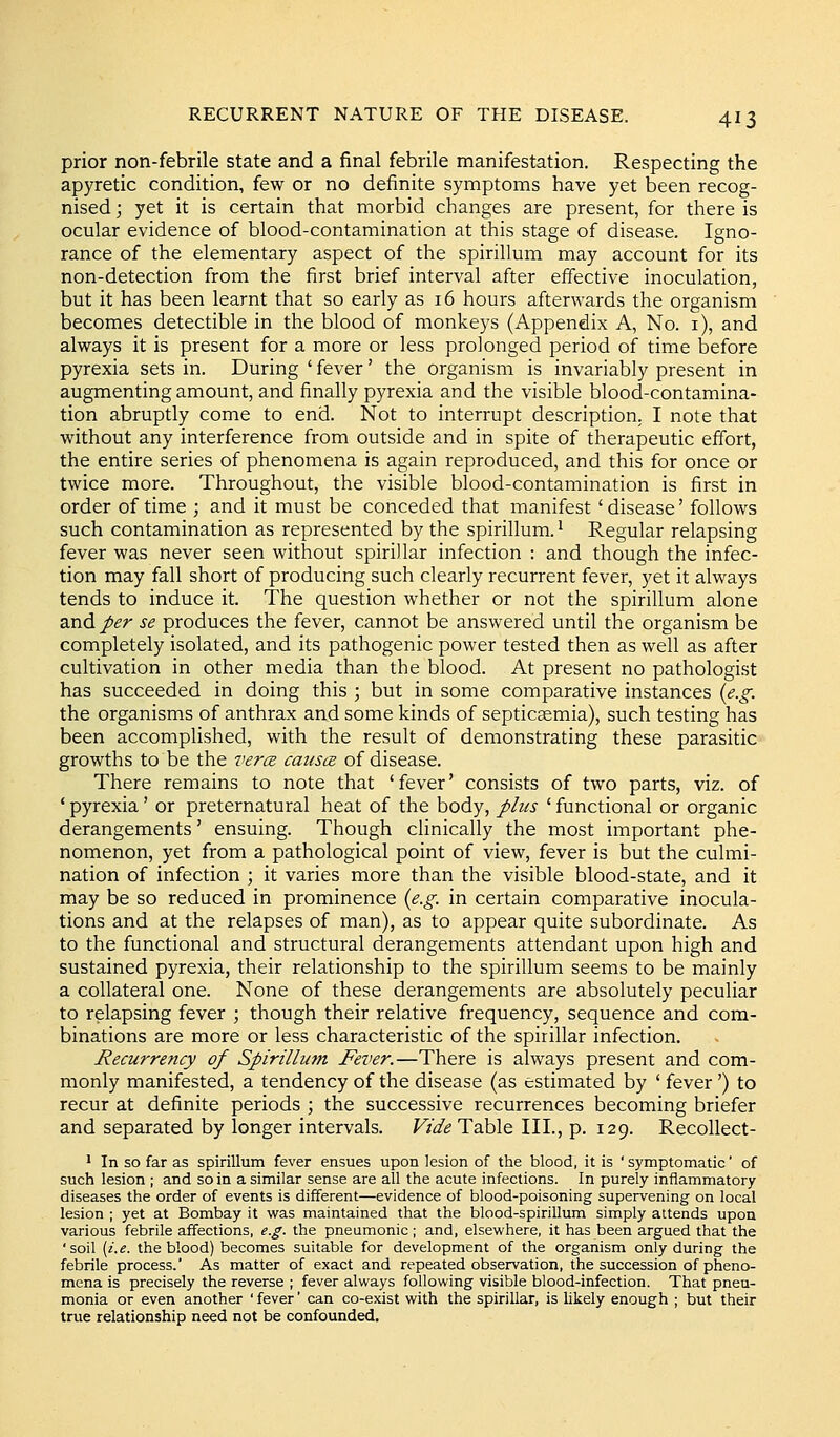 prior non-febrile state and a final febrile manifestation. Respecting the apyretic condition, few or no definite symptoms have yet been recog- nised ; yet it is certain that morbid changes are present, for there is ocular evidence of blood-contamination at this stage of disease. Igno- rance of the elementary aspect of the spirillum may account for its non-detection from the first brief interval after effective inoculation, but it has been learnt that so early as 16 hours afterwards the organism becomes detectible in the blood of monkeys (Appendix A, No. i), and always it is present for a more or less prolonged period of time before pyrexia sets in. During ' fever' the organism is invariably present in augmenting amount, and finally pyrexia and the visible blood-contamina- tion abruptly come to end. Not to interrupt description. I note that without any interference from outside and in spite of therapeutic effort, the entire series of phenomena is again reproduced, and this for once or twice more. Throughout, the visible blood-contamination is first in order of time ; and it must be conceded that manifest' disease' follows such contamination as represented by the spirillum.' Regular relapsing fever was never seen without spirillar infection : and though the infec- tion may fall short of producing such clearly recurrent fever, yet it always tends to induce it. The question whether or not the spirillum alone and/^r se produces the fever, cannot be answered until the organism be completely isolated, and its pathogenic power tested then as well as after cultivation in other media than the blood. At present no pathologist has succeeded in doing this ; but in some comparative instances {e.g. the organisms of anthrax and some kinds of septicaemia), such testing has been accomplished, with the result of demonstrating these parasitic growths to be the vercz causce of disease. There remains to note that 'fever' consists of two parts, viz. of ' pyrexia' or preternatural heat of the body, plus ' functional or organic derangements' ensuing. Though clinically the most important phe- nomenon, yet from a pathological point of view, fever is but the culmi- nation of infection ; it varies more than the visible blood-state, and it may be so reduced in prominence {e.g. in certain comparative inocula- tions and at the relapses of man), as to appear quite subordinate. As to the functional and structural derangements attendant upon high and sustained pyrexia, their relationship to the spirillum seems to be mainly a collateral one. None of these derangements are absolutely peculiar to relapsing fever ; though their relative frequency, sequence and com- binations are more or less characteristic of the spirillar infection. Recurrency of Spirillum Fever.—There is always present and com- monly manifested, a tendency of the disease (as estimated by ' fever') to recur at definite periods ; the successive recurrences becoming briefer and separated by longer intervals. Vide Table III., p. 129. Recollect- ^ In so far as spirillum fever ensues upon lesion of the blood, it is ' symptomatic' of such lesion ; and so in a similar sense are all the acute infections. In purely inflammatory diseases the order of events is different—evidence of blood-poisoning supervening on local lesion ; yet at Bombay it was maintained that the blood-spiriUum simply attends upon various febrile affections, e.g. the pneumonic ; and, elsewhere, it has been argued that the 'soil [i.e. the blood) becomes suitable for development of the organism only during the febrile process.' As matter of exact and repeated observation, the succession of pheno- mena is precisely the reverse ; fever always following visible blood-infection. That pneu- monia or even another 'fever' can co-exist with the spirillar, is likely enough ; but their true relationship need not be confounded.