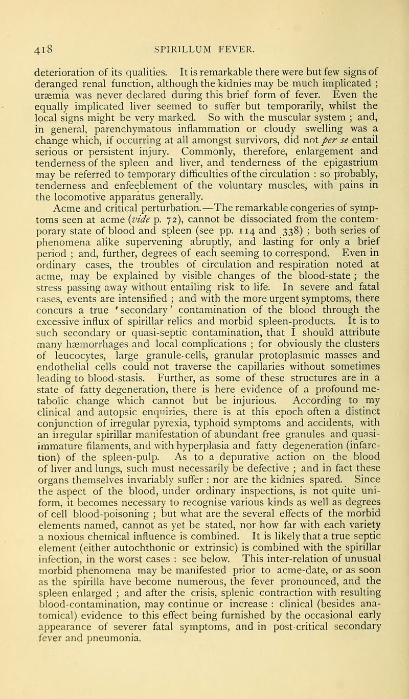 deterioration of its qualities. It is remarkable there were but few signs of deranged renal function, although the kidnies may be much implicated ; uraemia was never declared during this brief form of fever. Even the equally implicated liver seemed to suffer but temporarily, whilst the local signs might be very marked. So with the muscular system ; and, in general, parenchymatous inflammation or cloudy swelling was a change which, if occurring at all amongst survivors, did not per se entail serious or persistent injury. Commonly, therefore, enlargement and tenderness of the spleen and liver, and tenderness of the epigastrium may be referred to temporary difficulties of the circulation : so probably, tenderness and enfeeblement of the voluntary muscles, with pains in the locomotive apparatus generally. Acme and critical perturbation.—The remarkable congeries of syrnp- tams seen at acme {vide p. 72), cannot be dissociated from the contem- porary state of blood and spleen (see pp. 114 and 338) ; both series of phenomena alike supervening abruptly, and lasting for only a brief period ; and, further, degrees of each seeming to correspond. Even in ordinary cases, the troubles of circulation and respiration noted at acme, may be explained by visible changes of the blood-state ; the stress passing away without entailing risk to life. In severe and fatal cases, events are intensified ; and with the more urgent symptoms, there concurs a true ' secondary' contamination of the blood through the excessive influx of spirillar relics and morbid spleen-products. It is to such secondary or quasi-septic contamination, that I should attribute many hsemorrhages and local compUcations ; for obviously the clusters of leucocytes, large granule-cells, granular protoplasmic masses and endothelial cells could not traverse the capillaries without sometimes leading to blood-stasis. Further, as some of these structures are in a state of fatty degeneration, there is here evidence of a profound me- tabolic change which cannot but be injurious. According to my clinical and autopsic enquiries, there is at this epoch often a distinct conjunction of irregular pyrexia, typhoid symptoms and accidents, with an irregular spirillar manifestation of abundant free granules and quasi- immature filaments, and with hyperplasia and fatty degeneration (infarc- tion) of the spleen-pulp. As to a depurative action on the blood of liver and lungs, such must necessarily be defective ; and in fact these organs themselves invariably suffer : nor are the kidnies spared. Since the aspect of the blood, under ordinary inspections, is not quite uni- form, it becomes necessary to recognise various kinds as well as degrees of cell blood-poisoning ; but what are the several effects of the morbid elements named, cannot as yet be stated, nor how far with each variety a noxious chemical influence is combined. It is likely that a true septic element (either autochthonic or extrinsic) is combined with the spirillar infection, in the worst cases : see below. This inter-relation of unusual morbid phenomena may be manifested prior to acme-date, or as soon as the spirilla have become numerous, the fever pronounced, and the spleen enlarged ; and after the crisis, splenic contraction with resulting blood-contamination, may continue or increase : clinical (besides ana- tomical) evidence to this effect being furnished by the occasional early appearance of severer fatal symptoms, and in post-critical secondary fever and pneumonia.