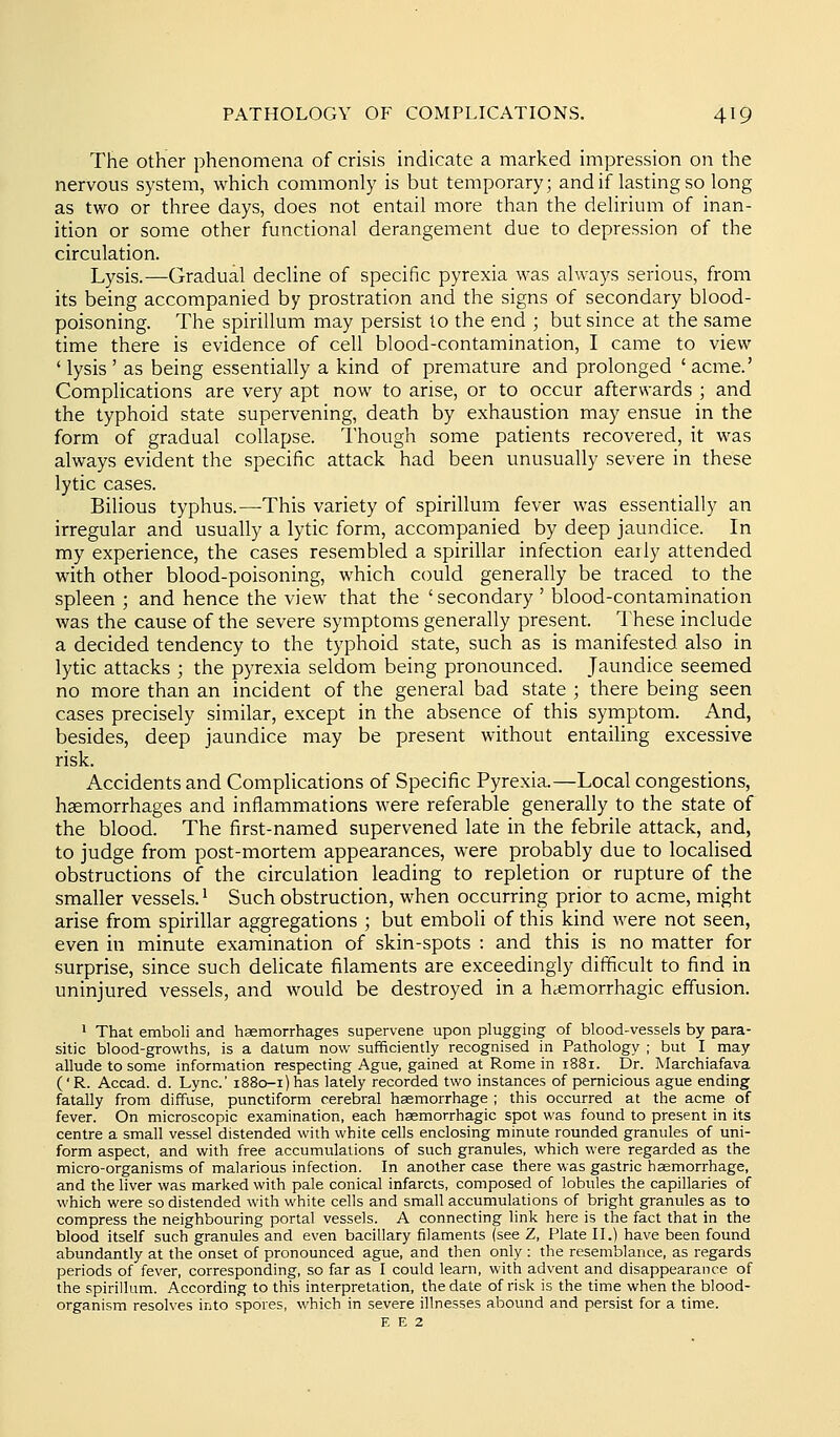 The other phenomena of crisis indicate a marked impression on the nervous system, which commonly is but temporary; and if lasting so long as two or three days, does not entail more than the delirium of inan- ition or some other functional derangement due to depression of the circulation. Lysis.—Gradual decline of specific pyrexia was always serious, from its being accompanied by prostration and the signs of secondary blood- poisoning. The spirillum may persist to the end ; but since at the same time there is evidence of cell blood-contamination, I came to view 'lysis' as being essentially a kind of premature and prolonged 'acme.' Complications are very apt now to arise, or to occur afterwards ; and the typhoid state supervening, death by exhaustion may ensue in the form of gradual collapse. Though some patients recovered, it was always evident the specific attack had been unusually severe in these lytic cases. Bilious typhus.—This variety of spirillum fever was essentially an irregular and usually a lytic form, accompanied by deep jaundice. In my experience, the cases resembled a spirillar infection early attended with other blood-poisoning, which could generally be traced to the spleen ; and hence the view that the ' secondary ' blood-contamination was the cause of the severe symptoms generally present. These include a decided tendency to the typhoid state, such as is manifested also in lytic attacks ; the pyrexia seldom being pronounced. Jaundice seemed no more than an incident of the general bad state ; there being seen cases precisely similar, except in the absence of this symptom. And, besides, deep jaundice may be present without entailing excessive risk. Accidents and Complications of Specific Pyrexia.—Local congestions, haemorrhages and inflammations were referable generally to the state of the blood. The first-named supervened late in the febrile attack, and, to judge from post-mortem appearances, were probably due to localised obstructions of the circulation leading to repletion or rupture of the smaller vessels. ^ Such obstruction, when occurring prior to acme, might arise from spirillar aggregations ; but emboli of this kind were not seen, even in minute examination of skin-spots : and this is no matter for surprise, since such delicate filaments are exceedingly difficult to find in uninjured vessels, and would be destroyed in a hccmorrhagic effusion. ' That emboli and haemorrhages supervene upon plugging of blood-vessels by para- sitic blood-growths, is a datum now sufficiently recognised in Pathology ; but I may allude to some information respecting Ague, gained at Rome in 1881. Dr. Marchiafava ('R. Accad. d. Lync' i88o-i)has lately recorded two instances of pernicious ague ending fatally from diffuse, punctiform cerebral haemorrhage ; this occurred at the acme of fever. On microscopic examination, each hsemorrhagic spot was found to present in its centre a small vessel distended with white cells enclosing minute rounded granules of uni- form aspect, and with free accumulations of such granules, which were regarded as the micro-organisms of malarious infection. In another case there was gastric hemorrhage, and the liver was marked with pale conical infarcts, composed of lobules the capillaries of which were so distended with white cells and small accumulations of bright granules as to compress the neighbouring portal vessels. A connecting link here is the fact that in the blood itself such granules and even bacillary filaments (see Z, Plate II.) have been found abundantly at the onset of pronounced ague, and then only : the resemblance, as regards periods of fever, corresponding, so far as I could learn, with advent and disappearance of the spirillum. According to this interpretation, the date of risk is the time when the blood- organism resolves into spores, which in severe illnesses abound and persist for a time. E E 2