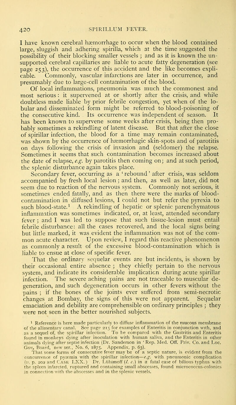 I have known cerebral haemorrhage to occur when the blood contained large, sluggish and adhering spirilla, which at the time suggested the possibility of their blocking smaller vessels ; and as it is known the un- supported cerebral capillaries are liable to acute fatty degeneration (see page 253), the occurrence of this accident and the like becomes expli- cable. Commonly, vascular infarctions are later in occurrence, and presumably due to large-cell contamination of the blood. Of local inflammations, pneumonia was much the commonest and most serious : it supervened at or shortly after the crisis, and while doubtless made liable by prior febrile congestion, yet when of the lo- bular and disseminated form might be referred to blood-poisoning of the consecutive kind. Its occurrence was independent of season. It has been known to supervene some weeks after crisis, being then pro- bably sometimes a rekindling of latent disease. But that after the close of spirillar infection, the blood for a time may remain contaminated, was shown by the occurrence of hsemorrhagic skin-spots and of parotitis on days following the crisis of invasion and (seldomer) the relapse. Sometimes it seems that such contamination becomes increased about the date of relapse, e.g. by parotitis then coming on; and at such period, the splenic disturbance again takes place. Secondary fever, occurring as a ' rebound' after crisis, was seldom accompanied by fresh local lesion; and then, as well as later, did not seem due to reaction of the nervous system. Commonly not serious, it sometimes ended fatally, and as then there were the marks of blood- contamination in diffused lesions, I could not but refer the pyrexia to such blood-state.^ A rekindUng of hepatic or splenic parenchymatous inflammation was sometimes indicated, or, at least, attended secondary fever ; and I was led to suppose that such tissue-lesion must entail febrile disturbance: all the cases recovered, and the local signs being but little marked, it was evident the inflammation was not of the com- mon acute character. Upon review, I regard this reactive phenomenon as commonly a result of the excessive blood-contamination which is liable to ensue at close of specific fever. That the ordinary sequelar events are but incidents, is shown by their occasional entire absence ; they chiefly pertain to the nervous system, and indicate its considerable implication during acute spirillar infection. The severe aching pains are not traceable to muscular de- generation, and such degeneration occurs in other fevers without the pains ; if the bones of the joints ever suffered from semi-necrotic changes at Bombay, the signs of this were not apparent. Sequelar emaciation and debility are comprehensible on ordinary principles ; they were not seen in the better nourished subjects. ' Reference is here made particularly to diffuse inflammation of the mucous membrane of the alimentary canal. See page 215 for examples of Enteritis in conjunction with, and as a sequel of, the spirillar infection. To be compared with the Gastritis and Knteritis found in monkeys dying after inoculation with human saliva, and the Enteritis in other animals dying after septic infection (Dr. Sanderson in 'Rep. Med. Off. Priv. Co. and Loc. Gov, Board, newser.. No. 6, 1875. Appendix, p. 63). That some forms of consecutive fever may be of a septic nature, is evident from the concurrence of pyaemia with the spirillar infection—e.f^. with pneumonic complication {v. p. 202 and Case LXX.) Dr. Liibimoff (/. c.) in a fatal case of bilious typhus with the spleen infarcted, ruptured and containing small abscesses, found micrococcus-colonics in connection with the abscesses and in the splenic vessels.