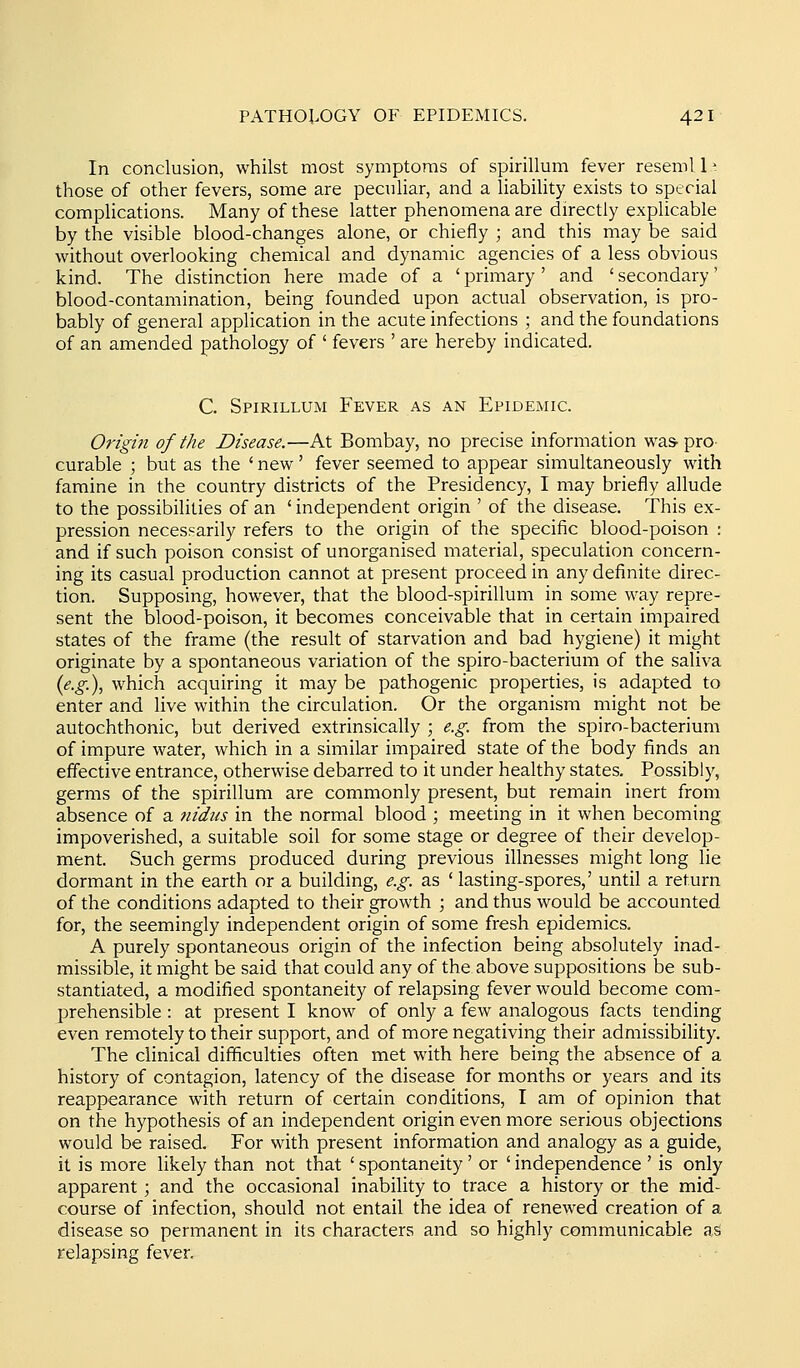 In conclusion, whilst most symptoms of spirillum fever resemll- those of other fevers, some are peculiar, and a liability exists to special complications. Many of these latter phenomena are directly explicable by the visible blood-changes alone, or chiefly ; and this may be said without overlooking chemical and dynamic agencies of a less obvious kind. The distinction here made of a ' primary' and ' secondary' blood-contamination, being founded upon actual observation, is pro- bably of general application in the acute infections ; and the foundations of an amended pathology of ' fevers ' are hereby indicated. C. Spirillum Fever as an Epidemic. Origin of the Disease.—At Bombay, no precise information waS'pro curable ; but as the ' new' fever seemed to appear simultaneously with famine in the country districts of the Presidency, I may briefly allude to the possibilities of an ' independent origin ' of the disease. This ex- pression necessarily refers to the origin of the specific blood-poison : and if such poison consist of unorganised material, speculation concern- ing its casual production cannot at present proceed in any definite direc- tion. Supposing, however, that the blood-spirillum in some way repre- sent the blood-poison, it becomes conceivable that in certain impaired states of the frame (the result of starvation and bad hygiene) it might originate by a spontaneous variation of the spiro-bacterium of the saliva {e.g.)., which acquiring it may be pathogenic properties, is adapted to enter and live within the circulation. Or the organism might not be autochthonic, but derived extrinsically ; e.g. from the spiro-bacterium of impure water, which in a similar impaired state of the body finds an effective entrance, otherwise debarred to it under healthy states. Possibly, germs of the spirillum are commonly present, but remain inert from absence of a nidtis in the normal blood ; meeting in it when becoming impoverished, a suitable soil for some stage or degree of their develop- ment. Such germs produced during previous illnesses might long lie dormant in the earth or a building, e.g. as ' lasting-spores,' until a return of the conditions adapted to their growth ; and thus would be accounted for, the seemingly independent origin of some fresh epidemics. A purely spontaneous origin of the infection being absolutely inad- missible, it might be said that could any of the above suppositions be sub- stantiated, a modified spontaneity of relapsing fever would become com- prehensible : at present I know of only a few analogous facts tending even remotely to their support, and of more negativing their admissibility. The clinical difficulties often met with here being the absence of a history of contagion, latency of the disease for months or years and its reappearance with return of certain conditions, I am of opinion that on the hypothesis of an independent origin even more serious objections would be raised. For with present information and analogy as a guide, it is more likely than not that ' spontaneity' or ' independence ' is only apparent; and the occasional inability to trace a history or the mid- course of infection, should not entail the idea of renewed creation of a disease so permanent in its characters and so highly communicable as relapsing fever.