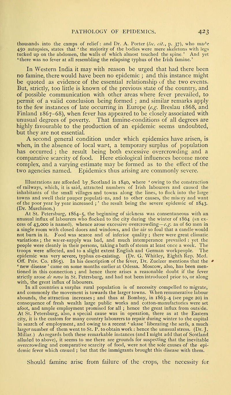 thousands into the camps of relief: and Dr. A. Porter {loc. cit., p. 37), who mar'e 450 autopsies, states that ' the majority of the bodies were mere skeletons with legs tucked up on the abdomen, the walls of which almost touched the spine.' And yet ' there was no fever at all resembling the relapsing typhus of the Irish famine.' In Western India it may with reason be urged that had there been no famine, there would have been no epidemic ; and this instance might be quoted as evidence of the essential relationship of the two events. But, strictly, too little is known of the previous state of the country, and of possible communication with other areas where fever prevailed, to permit of a valid conclusion being formed ; and similar remarks apply to the few instances of late occurring in Europe {e.g. Breslau 1868, and Finland 1867-68), when fever has appeared to be closely associated with unusual degrees of poverty. That famine-conditions of all degrees are highly favourable to the production of an epidemic seems undoubted, but they are not essential. A second general condition under which epidemics have arisen, is when, in the absence of local want, a temporary surplus of population has occurred ; the result being both excessive overcrowding and a comparative scarcity of food. Here etiological influences become more complex, and a varying estimate may be formed as to the effect of the two agencies named. Epidemics thus arising are commonly severe. Illustrations are afforded by.Scotland in 1840, where 'owing to the construction of railways, which, it is said, attracted numbers of Irish labourers and caused the inhabitants of the small villages and towns along the lines, to flock into the large towns and swell their pauper populations, and to other causes, the misery and want of the poor year by year increased ;' the result being the severe epidemic of 1843. (Dr. Murchison.) At St. Petersburg, 1864-5, the beginning of sickness was consentaneous with an unusual influx of labourers who flocked to the city during the winter of 1864 (an ex- cess of 43,000 is named), whence arose excessive overcrowding—e.g. as of 60 men in a single room with closed doors and windows, and the air so foul that a candle would not burn in it. Food was scarce and of inferior quality; there were great climatic variations; the waier-supply was bad, and much intemperance prevailed: yet the people were cleanly in their persons, taking a bath of steam at least once a week. The troops were affected, and to a slight extent English and German workpeople. The epidemic was very severe, typhus co-existing. (Dr. G. Whitley, Eighth Rep. Med. Off. Priv. Co. 1865). In his description of the fever. Dr. Zuelzer mentions that the ' new disease ' came on some months earlier at Odessa. Moscow, also, has been men- tioned in this connection ; and hence there arises a reasonable doubt if the fever strictly arose de novo in St. Petersburg, and had not been introduced prior to, or along with, the great influx of labourers. In all countries a surplus rural population is of necessity compelled to migrate, and commonly the movement is towards the larger towns. When remunerative labour abounds, the attraction increases ; and thus at Bombay, in 1863-4 (see page 20) in consequence of fresh wealth large public works and cotton-manufactoi-ies were set afoot, and ample employment promised for all ; hence the great influx from outside. At St. Petersburg, also, a special cause was in operation, there as at the Eastern city, it is the custom for many country labourers to repair during winter to the capital in search of employment, and owing to a recent ' ukase ' liberating ihe serfs, a much larger number of them went to St. P. to obtain work : hence the unusual stress. (Dr. J, Millar.) As regards both these remarkable instances (and I might add that of Scotland alluded to above), it seems to me there are grounds for suspecting that the inevitable overcrowding and comparative scarcity of food, were not the sole causes of the epi- demic fever which ensued ; but that the immigrants brought this disea.se with them. Should famine arise from failure of the crops, the necessity for