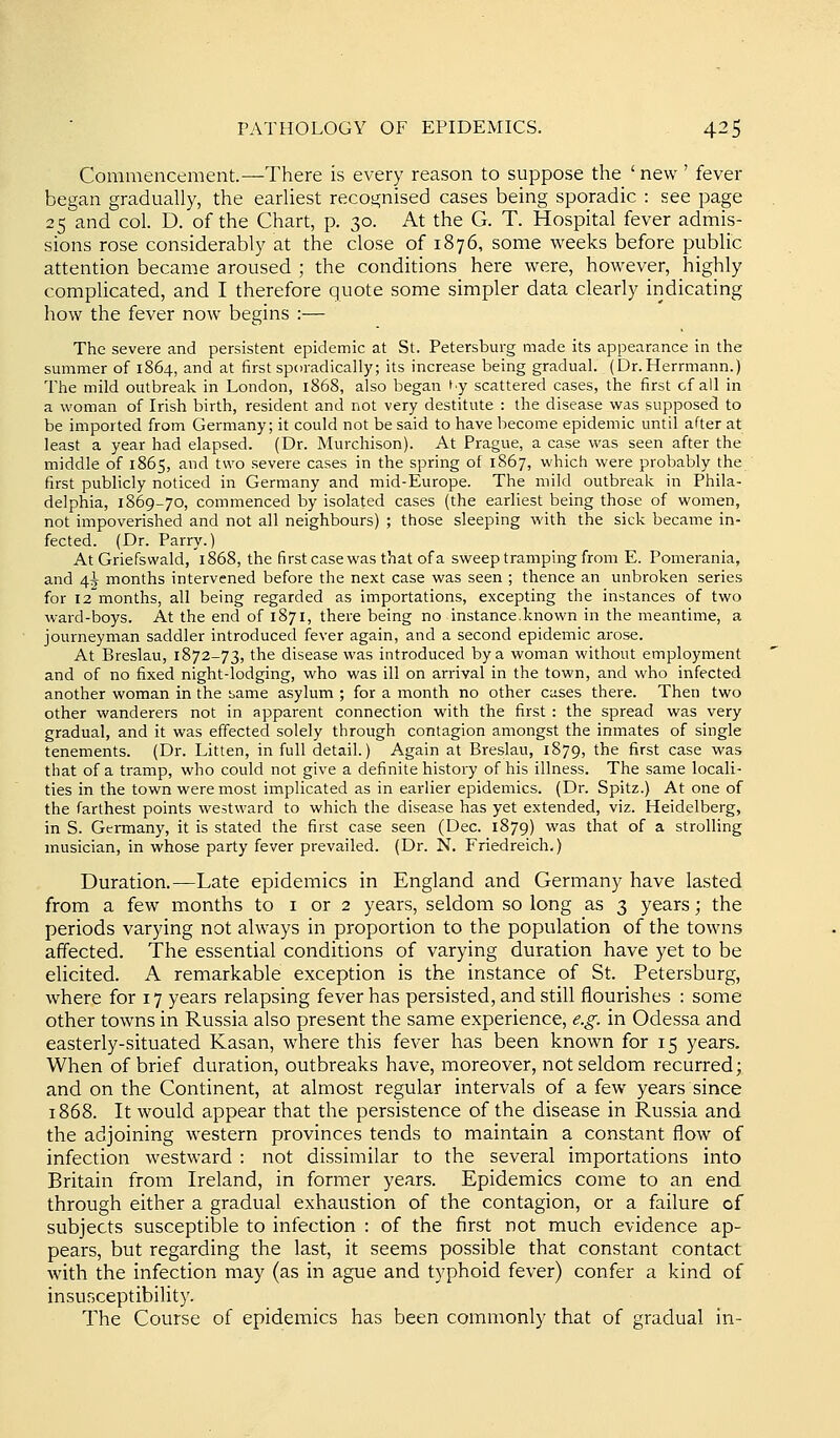Commencement.—There is every reason to suppose the ' new ' fever began gradually, the earliest recognised cases being sporadic : see page 25 and col. D. of the Chart, p. 30. At the G. T. Hospital fever admis- sions rose considerably at the close of 1876, some weeks before public attention became aroused ; the conditions here were, however, highly complicated, and I therefore quote some simpler data clearly indicating how the fever now begins :— The severe and persistent epidemic at St. Petersburg made its appearance in the summer of 1864, and at first sporadically; its increase being gradual. (Dr.Herrmann.) The mild outbreak in London, 1868, also began ty scattered cases, the first of all in a woman of Irish birth, resident and not very destitute : the disease was supposed to be imported from Germany; it could not be said to have become epidemic until after at least a year had elapsed. (Dr. Murchison). At Prague, a case was seen after the middle of 1865, and two severe cases in the spring of 1867, which were probably the first publicly noticed in Germany and mid-Europe. The mild outbreak in Phila- delphia, 1869-70, commenced by isolated cases (the earliest being those of women, not impoverished and not all neighbours) ; those sleeping with the sick became in- fected. (Dr. Parry.) At Griefswald, 1868, the first case was that of a sweep tramping from E. Pomerania, and 4^ months intervened before the next case was seen ; thence an unbroken series for 12 months, all being regarded as importations, excepting the instances of two ward-boys. At the end of 1871, there being no instance,known in the meantime, a journeyman saddler introduced fever again, and a second epidemic arose. At Breslau, 1872-73, the disease was introduced by a woman without employment and of no fixed night-lodging, who was ill on arrival in the town, and who infected another woman in the same asylum ; for a month no other cases there. Then two other wanderers not in apparent connection with the first : the spread was very gradual, and it was effected solely through contagion amongst the inmates of single tenements. (Dr. Litten, in full detail.) Again at Breslau, 1879, the first case was that of a tramp, who could not give a definite history of his illness. The same locali- ties in the town were most implicated as in earlier epidemics. (Dr. Spitz.) At one of the farthest points westward to which the disease has yet extended, viz. Heidelberg, in S. Germany, it is stated the first case seen (Dec. 1879) was that of a strolling musician, in whose party fever prevailed. (Dr. N. Friedreich.) Duration.—Late epidemics in England and Germany have lasted from a few months to i or 2 years, seldom so long as 3 years; the periods varying not always in proportion to the population of the towns affected. The essential conditions of varying duration have yet to be elicited. A remarkable exception is the instance of St. Petersburg, where for 17 years relapsing fever has persisted, and still flourishes : some other towns in Russia also present the same experience, e.g. in Odessa and easterly-situated Kasan, where this fever has been known for 15 years. When of brief duration, outbreaks have, moreover, not seldom recurred; and on the Continent, at almost regular intervals of a few years since 1868. It would appear that the persistence of the disease in Russia and the adjoining western provinces tends to maintain a constant flow of infection westward : not dissimilar to the several importations into Britain from Ireland, in former years. Epidemics come to an end through either a gradual exhaustion of the contagion, or a failure of subjects susceptible to infection : of the first not much evidence ap- pears, but regarding the last, it seems possible that constant contact with the infection may (as in ague and typhoid fever) confer a kind of insusceptibility. The Course of epidemics has been commonly that of gradual in-