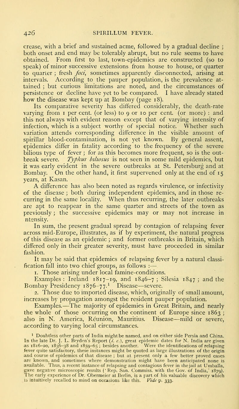 crease, with a brief and sustained acme, followed by a gradual decline ; both onset and end may be tolerably abrupt, but no rule seems to have obtained. From first to last, town-epidemics are constructed (so to speak) of minor successive extensions from house to house, or quarter to quarter ; fresh foci^ sometimes apparently disconnected, arising at intervals. According to the pauper population, is the prevalence at- tained ; but curious Hmitations are noted, and the circumstances of persistence or decline have yet to be compared. I have already stated how the disease was kept up at Bombay (page i8). Its comparative severity has differed considerably, the death-rate varying from i per cent, (or less) to 9 or lo per cent, (or more) : and this not always with evident reason except that of varying intensity of infection, which is a subject worthy of special notice. Whether such variation attends corresponding difference in the visible amount of spirillar blood-contamination, is not yet known. By general assent, epidemics differ in fatality according to the frequency of the severe bilious type of fever ; for as this becomes more frequent, so is the out- break severe. Typhus btliosiis is not seen in some mild epidemics, but it was early evident in the severe outbreaks at St. Petersburg and at Bombay. On the other hand, it first supervened only at the end of 15 years, at Kasan. A difference has also been noted as regards virulence, or infectivity of the disease \ both during independent epidemics, and in those re- curring in the same locality. When thus recurring, the later outbreaks are apt to reappear in the same quarter and streets of the town as previously; the successive epidemics may or may not increase in ntensity. In sum, the present gradual spread by contagion of relapsing fever across mid-Europe, illustrates, as if by experiment, the natural progress of this disease as an epidemic; and former outbreaks in Britain, which differed only in their greater severity, must have proceeded in similar fashion. It may be said that epidemics of relapsing fever by a natural classi- fication fall into two chief groups, as follows :— 1. Those arising under local famine-conditions. Examples : Ireland 1817-19, and 1846-7 ; Silesia 1847 ; and the Bombay Presidency 1876-77.* Disease—severe. 2. Those due to imported disease, which, originally of small amount, increases by propagation amongst the resident pauper population. Examples.—The majority of epidemics in Great Britain, and nearly the whole of those occurring on the continent of Europe since 1863 ; also in N. America, Reunion, Mauritius. Disease—mild or severe, according to varying local circumstances. ' DoubUess other parts of India might be named, and on either side Persia and China. In the late Dr. J. L. Bryden's Report {l. c), great epidemic dates for N. India are given as 1816-20, 1836-38 and 1859-65 ; besides another. Were the identifications of relapsing fever quite satisfactory, these instances might be quoted as large illustrations of the origin and course of epidemics of that disease ; but at present only a few better proved cases are known, and sometimes where demonstration might have been anticipated none is available. Thus, a recent instance of relapsing and contagious fever in the jail at Umballa, gave negative microscopic results (' Rep. San. Commiss, with the Gov. of India,' 1879). 1 he early experience of Dr. Obermeier at Berlin, is a part of his valuable discovery which is intuitively recalled to mind on occasions like this. Vide p. 333.