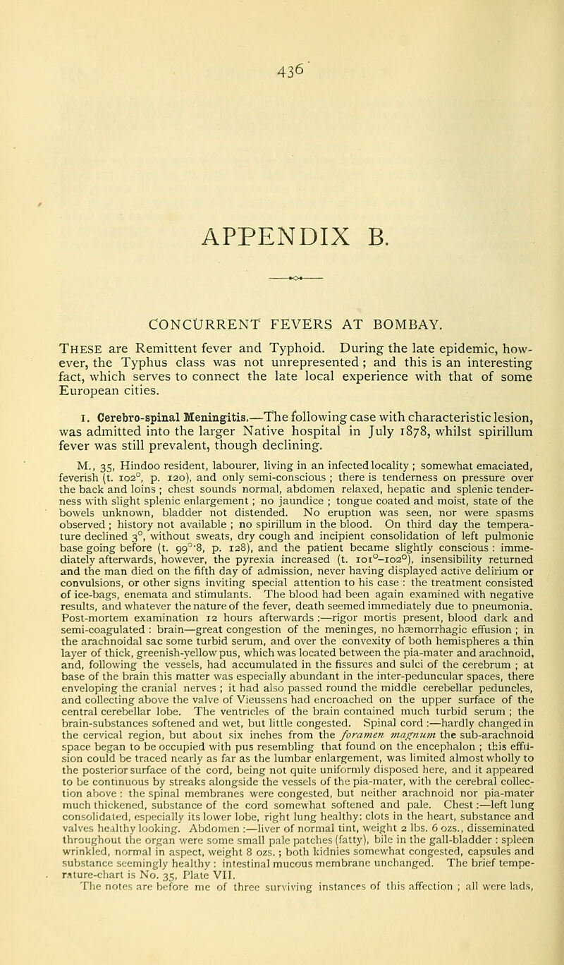 APPENDIX B. CONCURRENT FEVERS AT BOMBAY. These are Remittent fever and Typhoid. During the late epidemic, how- ever, the Typhus class was not unrepresented ; and this is an interesting fact, which serves to connect the late local experience with that of some European cities. I, Cerebro-spinal Meningitis.—The following case with characteristic lesion, was admitted into the larger Native hospital in July 1878, whilst spirillum fever was still prevalent, though declining. M., 35, Hindoo resident, labourer, living in an infected locality ; somewhat emaciated, feverish (t. 102°, p. 120), and only semi-conscious ; there is tenderness on pressure over the back and loins ; chest sounds normal, abdomen relaxed, hepatic and splenic tender- ness with slight splenic enlargement ; no jaundice ; tongue coated and moist, state of the bowels unknown, bladder not distended. No eruption was seen, nor were spasms observed ; history not available ; no spirillum in the blood. On third day the tempera- ture declined 3°, without sweats, dry cough and incipient consolidation of left pulmonic base going before (t. 99°'8, p. 128), and the patient became slightly conscious : imme- diately afterwards, however, the pyrexia increased (t. ioi°-io2°), insensibility returned and the man died on the fifth day of admission, never having displayed active delirium or convulsions, or other signs inviting special attention to his case : the treatment consisted of ice-bags, enemata and stimulants. The blood had been again examined with negative results, and whatever the nature of the fever, death seemed immediately due to pneumonia. Post-mortem examination 12 hours afterwards :—rigor mortis present, blood dark and semi-coagulated : brain—great congestion of the meninges, no hasmorrhagic effusion ; in the arachnoidal sac some turbid serum, and over the convexity of both hemispheres a thin layer of thick, greenish-yellow pus, which was located between the pia-mater and arachnoid, and, following the vessels, had accumulated in the fissures and sulci of the cerebrum ; at base of the brain this matter was especially abundant in the inter-peduncular spaces, there enveloping the cranial nerves ; it had also passed round the middle cerebellar peduncles, and collecting above the valve of Vieussens had encroached on the upper surface of the central cerebellar lobe. The ventricles of the brain contained much turbid serum ; the brain-substances softened and wet, but little congested. Spinal cord :—hardly changed in the cervical region, but about six inches from the foramen magnum the sub-arachnoid space began to be occupied with pus resembling that found on the encephalon ; this effu- sion could be traced nearly as far as the lumbar enlargement, was limited almost wholly to the posterior surface of the cord, being not quite uniformly disposed here, and it appeared to be contmuous by streaks alongside the vessels of the pia-mater, with the cerebral collec- tion above : the spinal membranes were congested, but neither arachnoid nor pia-mater much thickened, substance of the cord somewhat softened and pale. Chest:—left lung consolidated, especially its lower lobe, right lung healthy: clots in the heart, substance and valves healthy looking. Abdomen :—liver of normal tint, weight 2 lbs. 6 ozs., disseminated throughout the organ were some small pale patches (fatty), bile in the gall-bladder : spleen wrinkled, normal in aspect, weight 8 ozs.; both kidnies somewhat congested, capsules and substance seemingly healthy : intestinal mucous membrane unchanged. The brief tempe- rature-chart is No. 35, Plate VII. Tlie notes are before me of three surviving instances of this affection ; all wore lads.