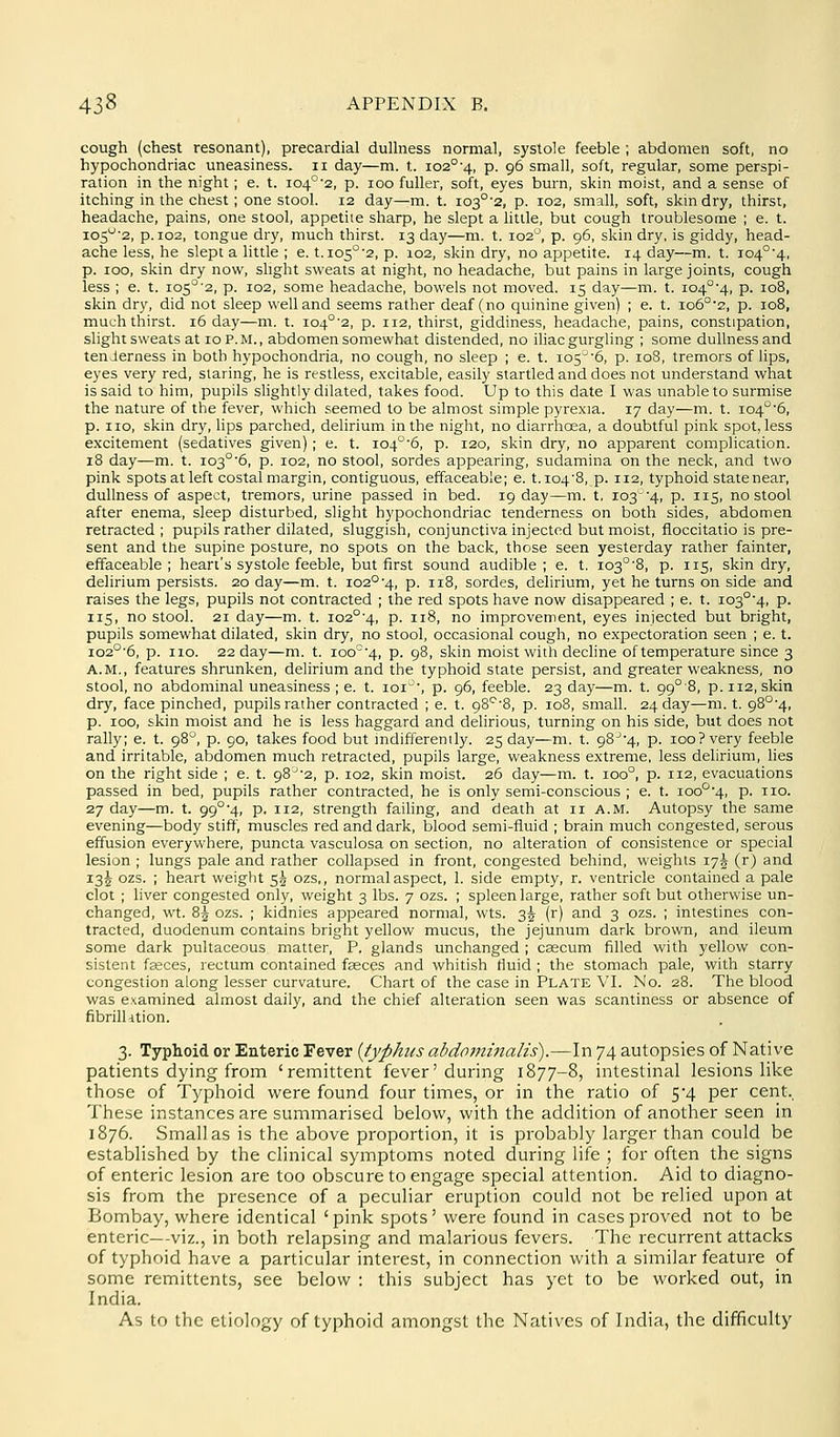 cough (chest resonant), precardial dulhiess normal, systole feeble ; abdomen soft, no hypochondriac uneasiness, ii day—m. t. 102°-4, p. 96 small, soft, regular, some perspi- ration in the night; e. t. i04°'2, p. 100 fuller, soft, eyes burn, skin moist, and a sense of itching in the chest; one stool. 12 day—m. t. i03°'2, p. 102, small, soft, skmdry, thirst, headache, pains, one stool, appetite sharp, he slept a little, but cough troublesome ; e. t. i05^'2, p. 102, tongue dry, much thirst. 13 day—m. t. 102^, p. 96, skin dry, is giddy, head- ache less, he slept a little ; e. t.io5°'2, p. 102, skin dry, no appetite. 14 day—m. t. io4°'4, p. 100, skin dry now, slight sweats at night, no headache, but pains in large joints, cough less ; e. t. io5°'2, p. 102, some headache, bowels not moved. 15 day—m. t. io4°'4, p. 108, skin dry, did not sleep well and seems rather deaf (no quinine given) ; e. t. io6°'2, p. 108, much thirst. 16 day—m. t. i04°-2, p. 112, thirst, giddiness, headache, pains, constipation, slight sweats at 10 P. M., abdomen somewhat distended, no iliac gurgling ; some dullness and tenderness in both hypochondria, no cough, no sleep ; e. t. io5'6, p. 108, tremors of lips, eyes very red, staring, he is restless, excitable, easily startled and does not understand what is said to him, pupils slightly dilated, takes food. Up to this date I was amableto surmise the nature of the fever, which seemed to be almost simple pyrexia. 17 day—m. t. i04'^6, p. no, skin dry, lips parched, delirium in the night, no diarrhoea, a doubtful pink spot, less excitement (sedatives given); e. t. io4°'6, p. 120, skin dry, no apparent complication. 18 day—m. t. i03°6, p. 102, no stool, sordes appearing, sudamina on the neck, and two pink spots at left costal margin, contiguous, effaceable; e. t. io4'8, p. 112, typhoid state near, dullness of aspect, tremors, urine passed in bed. 19 day—m. t. 103'4, p. 115, no stool after enema, sleep disturbed, slight hypochondriac tenderness on both sides, abdomen retracted ; pupils rather dilated, sluggish, conjunctiva injected but moist, fioccitatio is pre- sent and the supine posture, no spots on the back, those seen yesterday rather fainter, effaceable; heart's systole feeble, but first sound audible; e. t. io3°'8, p. 115, skin dry, delirium persists. 20 day—m. t. io2°'4, p. 118, sordes, delirium, yet he turns on side and raises the legs, pupils not contracted ; the red spots have now disappeared ; e. t. i03°4, p. 115, no stool. 21 day—m. t. io2°'4, p. 118, no improvement, eyes injected but bright, pupils somewhat dilated, skin dry, no stool, occasional cough, no expectoration seen ; e. t. io2°'6, p. no. 22 day—m. t. ioo'4, p. 98, skin moist with decline of temperature since 3 A.M., features shrunken, delirium and the typhoid state persist, and greater weakness, no stool, no abdominal uneasiness ; e. t. loi', p. 96, feeble. 23 day—m. t. 99°'8, p. 112, skin dry, face pinched, pupils rather contracted ; e. t. 98'-''8, p. 108, small. 24 day—m. t. 98°'4, p. 100, skin moist and he is less haggard and dehrious, turning on his side, but does not rally; e. t. 98'^, p. 90, takes food but indifferently. 25 day—m. t. 98^-4, p. 100? very feeble and irritable, abdomen much retracted, pupils large, weakness extreme, less delirium, lies on the right side ; e. t. 98^'2, p. 102, skin moist. 26 day—m. t. 100°, p. 112, evacuations passed in bed, pupils rather contracted, he is only semi-conscious ; e. t. ioo°4, p. no. 27 day—m. t. 99°'4, p. 112, strength failing, and death at n A.M. Autopsy the same evening—body stiff, muscles red and dark, blood semi-fluid ; brain much congested, serous effusion everywhere, puncta vasculosa on section, no alteration of consistence or special lesion ; lungs pale and rather collapsed in front, congested behind, weights 17^ (r) and 135 ozs. ; heart weight 55 ozs,, normal aspect, 1. side empty, r. ventricle contained a pale clot ; liver congested only, weight 3 lbs. 7 ozs. ; spleen large, rather soft but otherwise un- changed, wt. 85 ozs. ; kidnies appeared normal, wts. 3^ (r) and 3 ozs. ; intestines con- tracted, duodenum contains bright yellow mucus, the jejunum dark brown, and ileum some dark pultaceous matter, P. glands unchanged ; caecum filled with yellow con- sistent feeces, rectum contained faeces and whitish fluid ; the stomach pale, with starry congestion along lesser curvature. Chart of the case in Plate VI. No. 28. The blood was examined almost daily, and the chief alteration seen was scantiness or absence of fibrilUtion. 3. Typhoid or Enteric Fever {typhus abdojninalis).—In 74 autopsies of Native patients dying from 'remittent fever'during 1877-8, intestinal lesions like those of Typhoid were found four times, or in the ratio of 5*4 per cent., These instances are summarised below, with the addition of another seen in 1876. Small as is the above proportion, it is probably larger than could be established by the clinical symptoms noted during life ; for often the signs of enteric lesion are too obscure to engage special attention. Aid to diagno- sis from the presence of a peculiar eruption could not be relied upon at Bombay, where identical ' pink spots' were found in cases proved not to be enteric—viz., in both relapsing and inalarious fevers. The recurrent attacks of typhoid have a particular interest, in connection with a similar feature of some remittents, see below : this subject has yet to be worked out, in India. As to the etiology of typhoid amongst the Natives of India, the difficulty