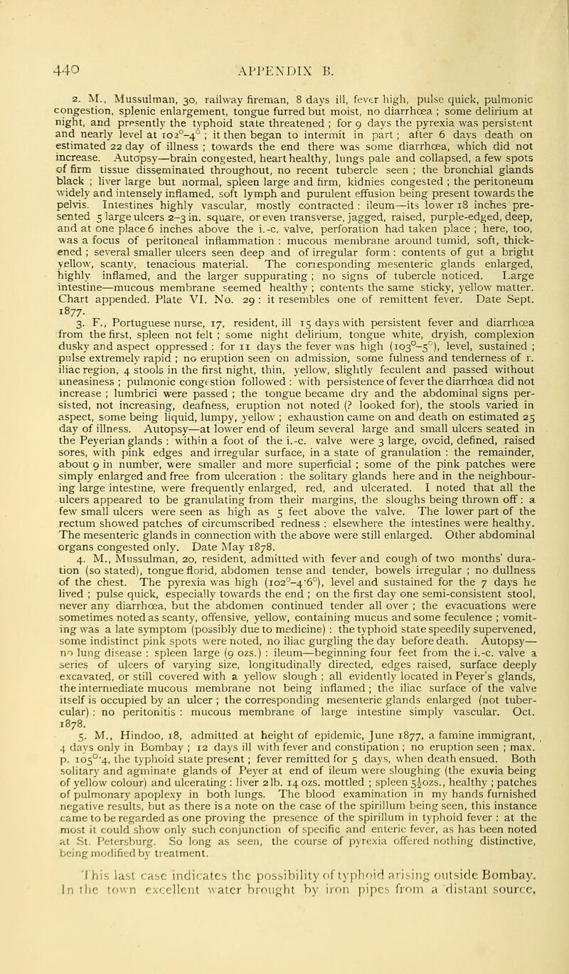 2. M., Mussulman, 30, railway fireman, 8 days ill, fever high, pulse quick, pulmonic congestion, splenic enlargement, tongue furred but moist, no diarrhoea ; some delirium at night, and prf^sently the typhoid state threatened ; for 9 days the pyrexia was persistent and nearly level at i02°-4° ; it then began to intermit in part ; after 6 days death on estimated 22 day of illness ; towards the end there was some diarrhoea, which did not increase. Autopsy—brain congested, heart healthy, lungs pale and collapsed, a few spots of firm tissue disseminated throughout, no recent tubercle seen ; the bronchial glands black ; liver large but normal, spleen large and firm, kidnies congested ; the j>eritoneum widely and intenselj'inflamed, soft lymph and purulent effusion being present towards the pelvis. Intestines highly vascular, mostly contracted : ileum—its lower 18 inches pre- sented 5 large ulcers 2-3 in. square, or even transverse, jagged, raised, purple-edged, deep, and at one place 6 inches above the i.-c. valve, perforation had taken place ; here, too, was a focus of peritoneal inflammation : mucous membrane around tumid, soft, thick- ened ; several smaller ulcers seen deep and of irregular form : contents of gut a bright yellow, scanty, tenacious material. The corresponding mesenteric glands enlarged, highly inflamed, and the larger suppurating ; no signs of tubercle noticed. Large intestine—mucous membrane seemed healthy ; contents the same sticky, yellow matter. Chart appended. Plate VI. No. 29 : it resembles one of remittent fever. Date Sept. 1877- 3. F., Portuguese nurse, 17, resident, ill 15 days with persistent fever and diarrhoea from the first, spleen not felt ; some night delirium, tongue white, dryish, complexion dusky and aspect oppressed : for 11 days the fever was high (io3°-5°), level, sustained ; pulse extremely rapid ; no eruption seen on admission, some fulness and tenderness of r. iliac region, 4 stools in the first night, thin, yellow, slightly feculent and passed without uneasiness; pulmonic congestion followed; with persistenceof fever the diarrhoea did not increase ; lumbrici were passed ; the tongue became dry and the abdominal signs per- sisted, not increasing, deafness, eruption not noted (? looked for), the stools varied in aspect, some being liquid, lumpy, yellow ; exhaustion came on and death on estimated 25 day of illness. Autopsy—at lower end of ileum several large and small ulcers seated in the Peyerian glands : within a foot of the i.-c. valve were 3 large, ovoid, defined, raised sores, with pink edges and irregular surface, in a state of granulation : the remainder, about 9 in number, were smaller and more superficial ; some of the pink patches were simply enlarged and free from ulceration : the solitary glands here and in the neighbour- ing large intestine, were frequently enlarged, red, and ulcerated. I noted that all the ulcers appeared to be granulating from their margins, the sloughs being thrown off: a few small ulcers were seen as high as 5 feet above the valve. The lower part of the rectum showed patches of circumscribed redness : elsewhere the intestines were healthy. The mesenteric glands in connection with the above were still enlarged. Other abdominal organs congested only. Date May 1878. 4. M., Mussulman, 20, resident, admitted with fever and cough of two months' dura- tion (so stated), tongue florid, abdomen tense and tender, bowels irregular ; no dullness of the chest. The pyrexia was high (102^-46°), level and sustained for the 7 days he lived ; pulse quick, especially towards the end ; on the first day one semi-consistent stool, never any diarrhoea, but the abdomen continued tender all over ; the evacuations were sometimes noted as scanty, offensive, yellow, containing mucus and some feculence ; vomit- ing was a late symptom (possibly due to medicine) : the typhoid state speedily supervened, some indistinct pink spots were noted, no iliac gurgling the day before death. Autopsy— no lung disease : spleen large (9 ozs.) : ileum—beginning four feet from the i.-c. valve a series of ukers of varying size, longitudinally directed, edges raised, surface deeply excavated, or still covered with a yellow slough ; all evidently located in Peyer's glands, the intermediate mucous membrane not being inflamed ; the iliac surface of the valve itself is occupied by an ulcer ; the corresponding mesenteric glands enlarged (not tuber- cular) : no peritonitis : mucous membrane of large intestine simply vascular. Oct. 1878. 5. M., Hindoo, 18, admitted at height of epidemic, June 1877, a famine immigrant, 4 days only in Bombay ; 12 days ill with fever and constipation ; no eruption seen ; max. p. i05°'4, the typhoid state present; fever remitted for 5 days, when death ensued. Both solitary and agminate glands of Peyer at end of ileum were sloughing (the exuvia being of yellow colour) and ulcerating : liver 2 lb. 14 ozs. mottled ; spleen 5A0ZS., healthy ; patches of pulmonary apoplexy in both lungs. The blood examitiation in my hands furnished negative results, but as there is a note on the case of the spirillum being seen, this instance came to be regarded as one proving the presence of the spirillum in typhoid fever : at the most it could show only such conjunction of specific and enteric fever, as has been noted at St. Petersburg. So long as seen, the course of pyrexia offered nothing distinctive, being modified by treatment. This last case indicates the possibility of typhoid arising outside Bombay. In the town excellent water brought by iron pipes from a distant source.
