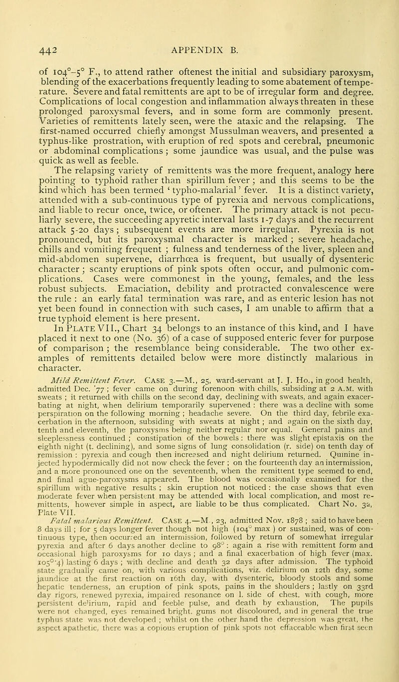 of io4°-5° F., to attend rather oftenest the initial and subsidiary paroxysm, blending of the exacerbations frequently leading to some abatement of tempe- rature. Severe and fatal remittents are apt to be of irregular form and degree. Complications of local congestion and inflammation always threaten in these prolonged paroxysmal fevers, and in some form are commonly present. Varieties of remittents lately seen, were the ataxic and the relapsing. The first-named occurred chiefly amongst Mussulman weavers, and presented a typhus-like prostration, with eruption of red spots and cerebral, pneumonic or abdominal complications ; some jaundice was usual, and the pulse was quick as well as feeble. The relapsing variety of remittents was the more frequent, analogy here pointing to typhoid rather than spirillum fever ; and this seems to be the kind which has been termed ' tj'pho-malarial' fever. It is a distinct variety, attended with a sub-continuous type of pyrexia and nervous complications, and liable to recur once, twice, or oftener. The primary attack is not pecu- liarly severe, the succeeding apyretic interval lasts 1-7 days and the recurrent attack 5-20 days ; subsequent events are more irregular. Pyrexia is not pronounced, but its paroxysmal character is marked ; severe headache, chills and vomiting frequent ; fulness and tenderness of the liver, spleen and mid-abdomen supervene, diarrhoea is frequent, but usually of dysenteric character; scanty eruptions of pink spots often occur, and pulmonic com- plications. Cases were commonest in the young, females, and the less robust subjects. Emaciation, debility and protracted convalescence were the rule : an early fatal termination was rare, and as enteric lesion has not yet been found in connection with such cases, I am unable to affirm that a true typhoid element is here present. In Plate VII., Chart 34 belongs to an instance of this kind, and I have placed it next to one (No. 2^) of a case of supposed enteric fever for purpose of comparison ; the resemblance being considerable. The two other ex- amples of remittents detailed below were more distinctly malarious in character. Mild Remittent Fever. CASE 3.—M., 25, ward-servant at|. J. Ho., in good health, admitted Dec. 'jj ; fever came on during forenoon with chills, subsiding at 2 a.m. with sweats ; it returned with chills on the second day, declining with sweats, and again exacer- bating at night, when delirium temporarily supervened : there was a decline with some perspiration on the following morning ; headache severe. On the third day, febrile exa- cerbation in the afternoon, subsiding with sweats at night ; and again on the sixth day, tenth and eleventh, the paroxysms being neither regular nor equal. General pains and sleeplessness continued ; constipation of the bowels : there was slight epistaxis on the eighth night (t. declining), and some signs of lung consolidation (r. side) on tenth day of remission : pyrexia and cough then increased and night delirium returned. Qumine in- jected hypodermically did not now check the fever ; on the fourteenth day aa intermission, and a more pronounced one on the seventeenth, when the remittent type seemed to end, and final ague-paroxysms appeared. The blood was occasionally examined for the spirillum with negative results ; skin eruption not noticed : the case shows that even moderate fever when persistant may be attended with local complication, and most re- mittents, however simple in aspect, are liable to be thus complicated. Chart No. 32, Plate VII. Fatal malarious Remittent. CASE 4.—M , 23, admitted Nov. 1878 ; said to have been 8 days ill ; for 5 days longer fever though not high (104*^ max ) or sustained, was of con- tinuous type, then occurred an internn'ssion, followed by return of somewhat irregular pyrexia and after 6 days another decline to 98^: again a rise with remittent form and occasional high paro.xysms for 10 days ; and a final exacerbation of high fever (max. i05°'4) lasting 6 days ; with decline and death 32 days after admission. The typhoid state gradually came on, with various complications, viz. delirium on 12th day, some jaundice at the first reaction on i6th day, with dysenteric, bloody stools and some hepatic tenderness, an eruption of pink spots, pains in the shoulders ; lastly on 33rd day rigors, renewed pyrexia, impaired resonance on 1. side of chest, with cough, more persistent de'irium, rapid and feeble pulse, and death by exhaustion. The pupils were not changed, eyes remained bright, gums not discoloured, and in general the true typhus state was not developed ; whilst on the other hand the depre.^sion was great, the aspect apathetic, there was a copious crufjtion of pink spots not cffaccable when first seen