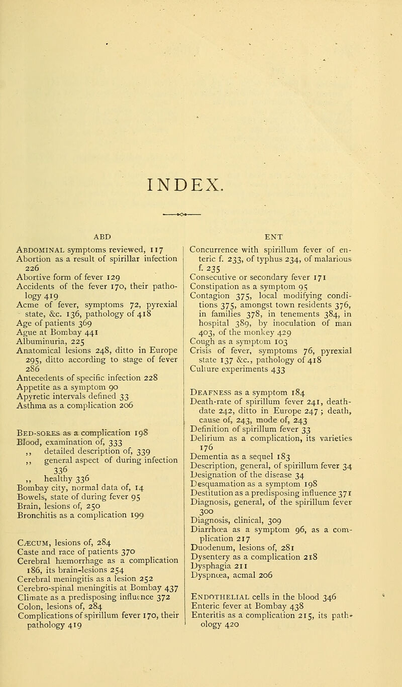 INDEX. ABD Abdominal symptoms reviewed, 117 Abortion as a result of spirillar infection 226 Abortive form of fever 129 Accidents of the fever 170, their patho- logy 419 Acme of fever, symptoms 72, pyrexia! state, &c. 136, pathology of 418 Age of patients 369 Ague at Bombay 441 Albuminuria, 225 Anatomical lesions 248, ditto in Europe 295, ditto according to stage of fever 286 Antecedents of specific infection 228 Appetite as a symptom 90 Apyretic intervals defined 33 Asthma as a complication 206 Bed-sores as a complication 198 Blood, examination of, 333 ,, detailed description of, 339 ,, general aspect of during infection 336 ,, healthy 336 Bombay city, normal data of, 14 Bowrels, state of during fever 95 Brain, lesions of, 250 Bronchitis as a complication 199 C^CUM, lesions of, 284 Caste and race of patients 370 Cerebral hsemorrhage as a complication 186, its brain-lesions 254 Cerebral meningitis as a lesion 252 Cerebro-spinal meningitis at Bombay 437 Climate as a predisposing influence 372 Colon, lesions of, 284 Complications of spirillum fever 170, their pathology 419 Concurrence with spirillum fever of en- teric f. 233, of typhus 234, of malarious f- 235 . Consecutive or secondary fever 171 Constipation as a symptom 95 Contagion 375, local modifying condi- tions 375, amongst town residents 376, in families 378, in tenements 384, in hospital 389, by inoculation of man 403, of the monkey 429 Cough as a symptom 103 Crisis of fever, symptoms 76, pyrexial state 137 &c., pathology of 418 Culture experiments 433 Deafness as a symptom 184 Death-rate of spirillum fever 241, death- date 242, ditto in Europe 247 ; death, cause of, 243, mode of, 243 Definition of spirillum fever 33 Delirium as a complication, its varieties 176 Dementia as a sequel 183 Description, general, of spirillum fever 34 Designation of the disease 34 Desquamation as a symptom 198 Destitution as a predisposing influence 371 Diagnosis, general, of the spirillum fever 300 Diagnosis, clinical, 309 Diarrhoea as a symptom 96, as a com- plication 217 Duodenum, lesions of, 281 Dysentery as a complication 218 Dysphagia 211 Dyspnoea, acmal 206 Endothelial cells in the blood 346 Enteric fever at Bombay 438 Enteritis as a complication 215, its path- ology 420