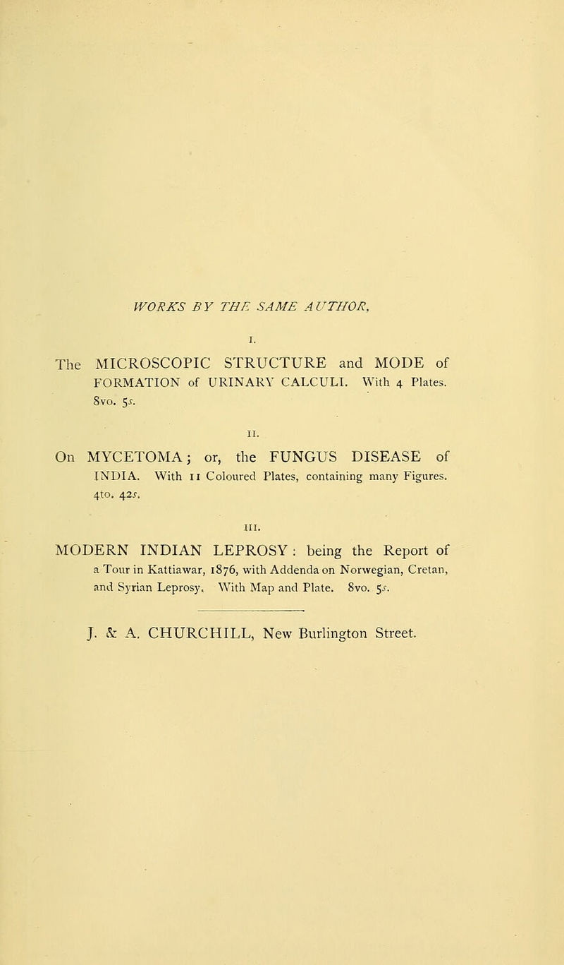 WORKS BY THE SAME AUTHOR. The MICROSCOPIC STRUCTURE and MODE of FORMATION of URINARY CALCULI. With 4 Plates. 8vo. $s. On MYCETOMA; or, the FUNGUS DISEASE of INDIA. With II Coloured Plates, containing many Figures. 4to. 42^, MODERN INDIAN LEPROSY : being the Report of a Tour in Kattiawar, 1876, with Addenda on Norwegian, Cretan, and Sj'rian Leprosy. With Map and Plate. 8vo. S^r. J. & A. CHURCHILL, New Burlington Street