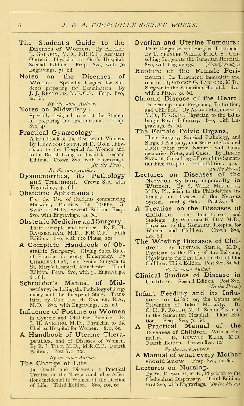 The Student's Guide to the Diseases of 'Women. By Alfred L. Gai.abin, M.D., F.R.C.P., Assistant Obstetric Physician to Guy's Hospital. Second Edition. Fcap. 8vo, with 70 Engravings, 7s. 6d. Notes on the Diseases of Women. Specially designed for Stu- dents preparing for Examination. By J. J. Reynolds, M.R.C.S. Fcap. 8vo, 2s. 6d. By the same Author. Notes on Midwifery : Specially designed to assist the Student in preparing for Examination. Fcap. 8vo, 4s. Practical Gynaecology : A Handbook of the Diseases of Women. By Heywood Smith, M.D. Oxon., Phy- sician to the Hospital for Women and to the British Lying-in Hospital. Second Edition. Crown 8vo, with Engravings. {In the Fi'ess.) By the same Author. Dysmenorrhea, its Pathology and Treatment. Crown 8vo, with Engravings, 4s. 6d. Obstetric Aphorisms : For the Use of Students commencing Midwifery Practice. By Joseph G. SwAYNE, M.D. Seventh Edition. Fcap. 8vo, with Engravings, 3s. 6d. Obstetric Medicine and Surgery : Their Principles and Practice. By F. H. Ramsbotham, M.D., F.R.C.P. Fifth Edition. 8vo, with 120 Plates, 22s. A Complete Handbook of Ob- stetric Surgery. Giving Short Rules of Practice in every Emergency. By Charles Clay, late Senior Surgeon to St. Mary's Hospital, Manchester. Third Edition. Fcap. 8vo, with 91 Engravings, 6s. 6d. Schroeder's Manual of Mid- wif ery, including the Pathology of Preg- nancy and the Puerperal State. Trans- lated by Charles H. Carter, B.A., M.D. 8vo, with Engravings, 12s. 6d. Influence of Posture on W^omen in Gynecic and Obstetric Practice. By J. H. AVELING, M.D., Physician to the Chelsea Hospital for Women. 8vo, 6s. A Handbook of Uterine Thera- peutics, and of Diseases of Women. By E. J. Tilt, M.D., M.R.C.P. Fourth Edition. Post 8vo, los. By the same Author. The Change of Life In Health and Disease : a Practical Treatise on the Nervous and other Affec- tions incidental to Women at the Decline of Life. Third Edition. 8vo, los. 6d. Ovarian and Uterine Tumours : Their Diagnosis and Surgical Treatment. By T. Spencer Wells, F.R.C.S., Con- sulting Surgeon to the Samaritan Hospital. 8vo, with Engravings. {Nearly ready.) Rupture of the Female Peri- neum : Its Treatment, immediate and remote. By George G. Bantock, M.D., Surgeon to the Samaritan Hospital. 8vo, with 2 Plates, 3s. 6d. Chronic Disease of the Heart: Its Bearings upon Pregnancy, Parturition, and Childbed. By Angus Macdonald, M.D., F.R.S.E., Physician to the Edin- burgh Royal Infirmaiy. 8vo, with En- j gravings, 8s. 6d. I The Female Pelvic Organs,  Their Surgery, Surgical Pathology, and Surgical Anatomy, in a Series of Coloured Plates taken from Nature: with Com- mentaries, Notes, and Cases. By Henry Savage, Consulting Officer of the Samari- tan Free Hospital. Fifth Edition. 4to. {hi the Press.) Lectures on Diseases of the Nervous System, especially in ■Women. By S. Weir Mitchell, M.D., Physician to the Philadelphia In- firmary for Diseases of the Nervous System. With 5 Plates. Post 8vo, 8s. A Treatise on the Diseases of Children. For Practitioners and Students. By William H. Day, M.D., Physician to the Samaritan Plospital for Women and Children. Crown 8vo, I2S. 6d. The Wasting Diseases of Chil- dren. By Eustace Smith, M.D., Physician to the King of the Belgians, Physician to the East London Hospital for Children. Third Edition. Post 8vo, 8s. 6d. By the same Author. Clinical Studies of Disease in Children. Second Edition. Post 8vo. {In the Press.) Infant Feeding and its Influ- ence on Life ; or, the Causes and Prevention of Infant Mortality. By C. H. F. RoUTH, M.D., Senior Physician to the Samaritan Hospital. Third Edi- tion. Fcap. 8vo, 7s. 6d. A Practical Manual of the Diseases of Children. With a For- mulary. By Edward Ellis, M.D. Fourth Edition. Crown 8vo, los. By the same Author. A Manual of what every Mother should knowA. Fcap. 8vo, is. 6d. Lectures on Nursing. By W. R. Smith, M.B., Physician to the Cheltenham Dispensary. Third Edition. Post 8vo, with Engravings. {In the Press.)