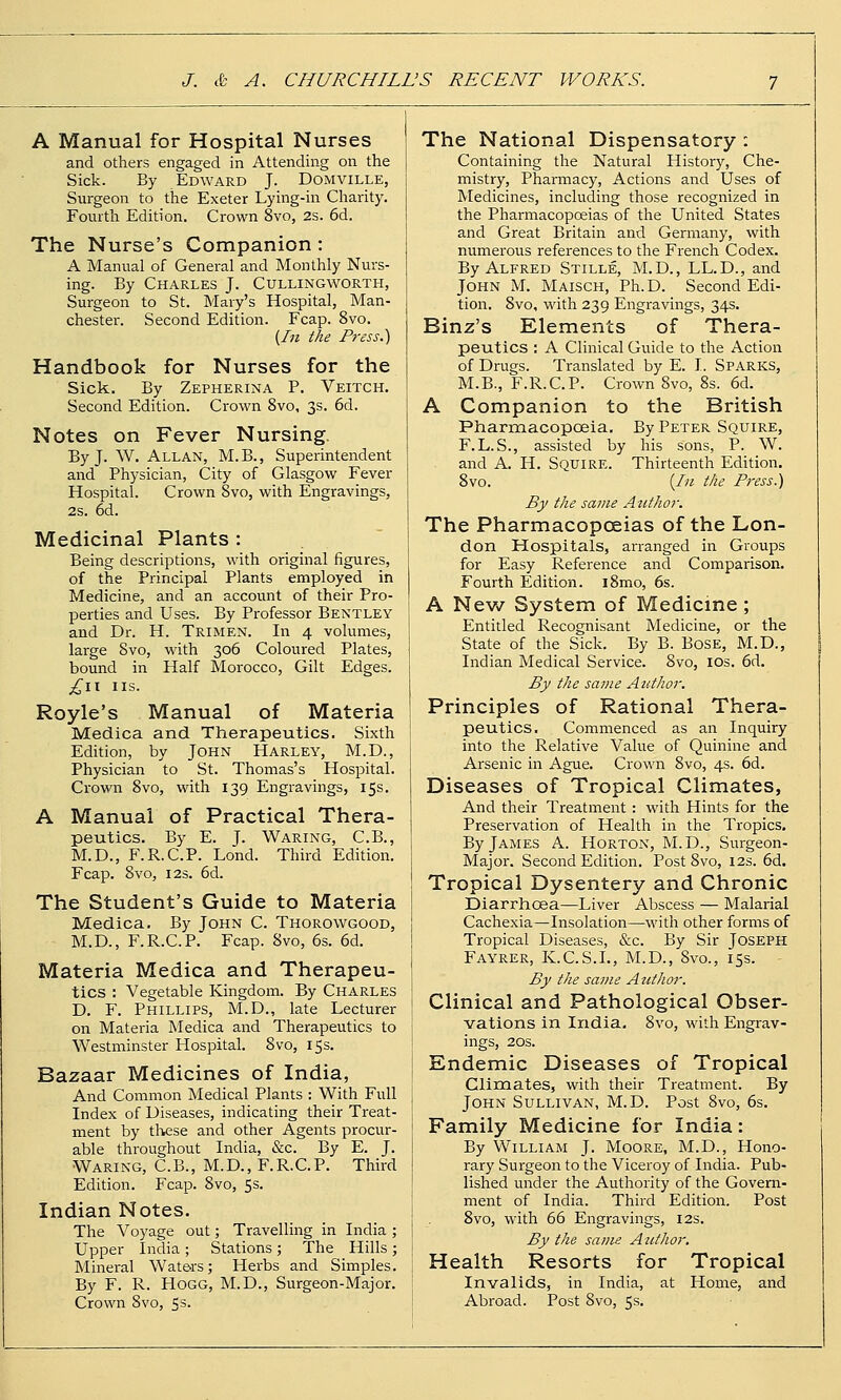 A Manual for Hospital Nurses and others engaged in Attending on the Sick. By Edward J. Domville, Surgeon to the Exeter Lying-in Charity. Foiuth Edition. Crown 8vo, 2s. 6d. The Nurse's Companion: A Manual of General and Monthly Nurs- ing. By Charles J. Cullingworth, Surgeon to St. Mary's Hospital, Man- chester. Second Edition. Fcap. 8vo. {In the Press.) Handbook for Nurses for the Sick. By Zepherina P. Veitch. Second Edition. Crown 8vo, 3s. 6d. Notes on Fever Nursing. By J. W. Allan, M.B., Superintendent and Physician, City of Glasgow Fever Hospital. Crown 8vo, with Engravings, 2s. 6d. Medicinal Plants : Being descriptions, with original figures, of the Principal Plants employed in Medicine, and an account of their Pro- perties and Uses. By Professor Bentley and Dr. H. Trimen. In 4 volumes, large 8vo, with 306 Coloured Plates, bound in Half Morocco, Gilt Edges. ;^H IIS. Royle's Manual of Materia Medica and Therapeutics. Sixth Edition, by John Harley, M.D., Physician to St. Thomas's Hospital. Crown 8vo, with 139 Engravings, 15s. A Manual of Practical Thera- peutics. By E. J. Waring, C.B., M.D., F.R.C.P. Lond. Third Edition. Fcap. 8vo, I2S. 6d. The Student's Guide to Materia Medica, By John C. Thorowgood, M.D., F.R.C.P. Fcap. 8vo, 6s. 6d. Materia Medica and Therapeu- tics : Vegetable Kingdom. By Charles D. F. Phillips, M.D., late Lecturer on Materia Medica and Therapeutics to Westminster Hospital. 8vo, 15s. Bazaar Medicines of India, And Common Medical Plants : With Full Index of Diseases, indicating their Treat- ment by tliicse and other Agents procur- able throughout India, &c. By E. J. Waring, C.B., M.D., F.R.C.P. Third Edition. Fcap. Svo, 5s. Indian Notes. The Voyage out; Travelling in India ; Upper India ; Stations ; The Hills ; Mineral Waters; Herbs and Simples. By F. R. Hogg, M.D., Surgeon-Major. Crown Svo, 5 s. The National Dispensatory : Containing the Natural History, Che- mistry, Pharmacy, Actions and Uses of Medicines, including those recognized in the Pharmacopoeias of the United States and Great Britain and Germany, with numerous refei-ences to the French Codex. By Alfred Stille, M.D., LL.D., and John M. Maisch, Ph.D. Second Edi- tion. 8vo, with 239 Engravings, 34s. Binz's Elements of Thera- peutics : A Clinical Guide to the Action of Drugs. Translated by E. I. Sparks, M.B., F.R.C.P. Crown Svo, Ss. 6d. A Companion to the British Pharmacopoeia. By Peter Squire, F.L.S., assisted by his sons, P. W. and A. H. Squire. Thirteenth Edition. Svo. {In the Press.) By the same Author. The Pharmacopoeias of the Lon- don Hospitals, arranged in Groups for Easy Reference and Comparison. Fourth Edition. i8mo, 6s. A Nev/ System of Medicine ; Entitled Recognisant Medicine, or the State of the Sick. By B. Bose, M.D., Indian Medical Service. Svo, los. 6d. By the same Author. Principles of Rational Thera- peutics. Commenced as an Inquiry into the Relative Value of Quinine and Arsenic in Ague. Crown Svo, 4s. 6d. Diseases of Tropical Climates, And their Treatment : with Hints for the Preservation of Health in the Tropics. By James A. Horton, M.D., Surgeon- Major. Second Edition. Post Svo, 12s. 6d. Tropical Dysentery and Chronic Diarrhoea—Liver Abscess — Malarial Cachexia—Insolation—with other forms of Tropical Diseases, &c. By Sir Joseph Fayrer, K.C.S.L, M.D., Svo., 15s. By the same Author. Clinical and Pathological Obser- vations in India, Svo, with Engrav- ings, 20s. Endemic Diseases of Tropical Climates, with their Treatment. By John Sullivan, M.D. Post Svo, 6s. Family Medicine for India: By William J. Moore, M.D., Hono- rary Surgeon to the Viceroy of India. Pub- lished under the Authority of the Govern- ment of India. Third Edition. Post Svo, with 66 Engravings, 12s. By the same Author, Health Resorts for Tropical Invalids, in India, at Home, and Abroad. Post Svo, 5s.