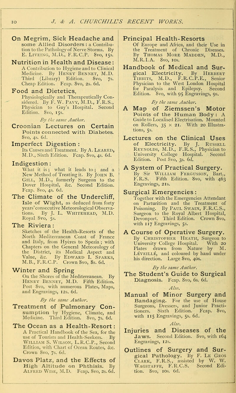 On Megrim, Sick Headache and some Allied Disorders : a Contribu- tion to the Patliology of Nerve Storms. By E. LiVEiNG, M.D., F.R.C.P. 8vo, 15s. Nutrition in Health and Disease: A Contribution to Hygiene and to Clinical Medicine. By Henry Bennet, M.D. Third (Library) Edition. 8vo, 7s. Cheap Edition. Fcap. 8vo, 2s. 6d. Food and Dietetics, Physiologically and Therapeutically Con- sidered. By F. W. Pavy, M.D., F.R.S., Physician to Guy's Hospital. Second Edition. 8vo, 15s. By the same Author. Croonian Lectures on Certain Points connected ■vw^ith Diabetes. 8vo, 4s. 6d. Imperfect Digestion : Its Causes and Treatment. By A. Leaked, M.D., Sixth Edition. Fcap. 8vo, 4s. 6d. Indigestion: What it is ; what it leads to; and a New Method of Treating it. By John B. Gill, M.D., formerly Surgeon to the Dover Hospital, &c. Second Edition. Fcap. 8vo, 4s. 6d. The Climate of the Undercliff, Isle of Wight, as deduced from forty years'consecutive Meteorological Observa- tions. By J. L. Whitehead, M.D. Royal 8vo, 5s. The Riviera : Sketches of the Health-Resorts of the North Mediterranean Coast of France and Italy, from Hyeres to Spezia; with Chapters on the General Meteorology of the District, its Medical Aspect and Value, &c. By Edward I. Sparks, M.B., F.R.C.P. Crown 8vo, 8s. 6d. Winter and Spring On the Shores of the Mediterranean. By Henry Bennet, M.D. Fifth Edition. Post 8vo, with numerous Plates, Maps, and Engravings, I2s. 6d. By the same Author. Treatment of Pulmonary Con- sumption by Hygiene, Climate, and Medicine. Tliird Edition. 8vo, 7s. 6d. The Ocean as a Health-Resort: A Practical Handljook of the Sea, for the use of Tourists and Ilealth-Seeker.s. By William S. Wilson, L.R.C.P., Second Edition, with Chart of Ocean Routes, &c. Crown 8vo, 7s. 6(1. Davos Platz, and the Effects of High Altitude on Phthisis. By Alfred Wise, M.D. Fcap. 8vo, 2s. 6d. Principal Health-Resorts Of Europe and Africa, and their Use in the Treatment of Chronic Diseases. By Thomas More Madden, M.D., M.R.I.A. 8vo, los. Handbook of Medical and Sur- gical Electricity. By Herbert TiBBlTS, M.D., F.R.C.P.E., Senior Physician to the West London Hospital for Paralysis and Epilepsy. Second Edition. 8vo, with 95 Engravings, 9s. By the same Author. A Map of Ziemssen's Motor Points of the Human Body : A Guide to Localised Electrisation. Mounted on Rollers, 35 x 21. With 20 Illustra- tions, 5s. Lectures on the Clinical Uses of Electricity. By J. Russell Reynolds, M.D., F.R.S., Physician to University College Hospital. Second Edition. Post 8vo, 3s. 6d. A System of Practical Surgery. By Sir William Fergusson, Bart., F.R.S. Fifth Edition. 8vo, with 463 Engravings, 21s. Surgical Emergencies: Together with the Emergencies Attendant on Parturition and the Treatment of Poisoning. By Paul Swain, F.R.C.S., Surgeon to the Royal Albert Hospital, Devonport. Third Edition. Crown 8vo, with 117 Engravings, 5s. A Course of Operative Surgery. By Christopher Heath, Surgeon to University College Hospital. Witli 20 Plates drawn from Nature by M, Leveille, and coloured by hand under his direction. Large 8vo, 40s. By the same Author. The Student's Guide to Surgical Diagnosis. Fcap. 8vo, 6s. 6d. Also. Manual of Minor Surgery and Bandaging. For the use of House Surgeons, Dressers, and Junior Practi- tioners. Sixth Edition. Fcap. 8vo, with 115 Engravings, 5s. 6d. Also. Injuries and Diseases of the Ja'WS. Second Edition. 8vo, with 164 Engravings, 12s. Outlines of Surgery and Sur- gical Pathology. By F. Le Gros Clark, F.R.S., assisted by W. W. Wag-STAFFE, F. R.C.S. Second Edi- tion. 8vo, IDs. 6d.