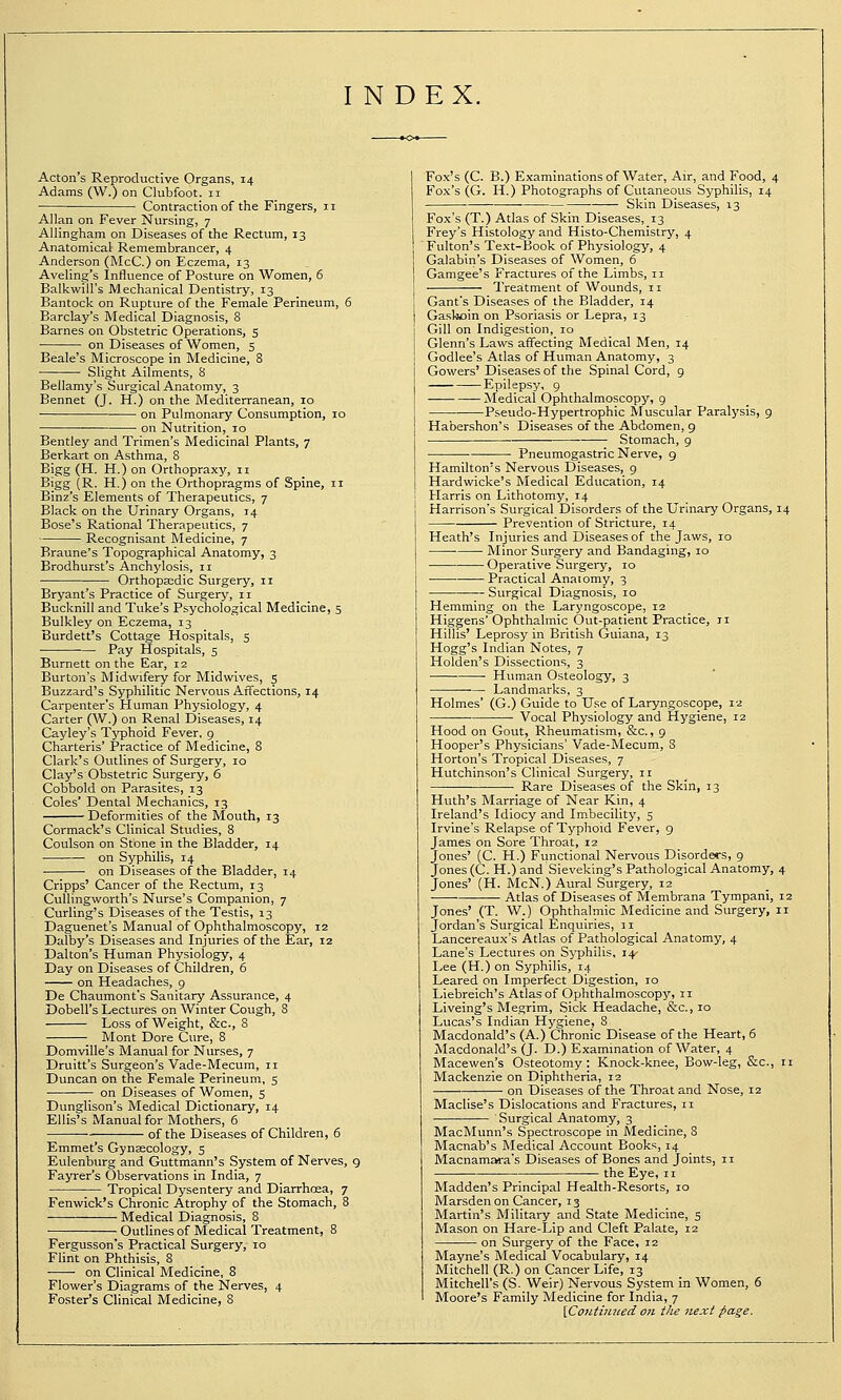 INDEX. Acton's Reproductive Organs, 14 Adams (W.) on Clubfoot. 11 Contraction of the Fingers, 11 Allan on Fever Nursing, 7 Allingham on Diseases of the Rectum, 13 Anatomical Remembrancer, 4 Anderson (McC.) on Eczema, 13 Aveling's Influence of Posture on Women, 6 Balkwill's Mechanical Dentistry, 13 Bantock on Rupture of the Female Perineum, 6 Barclay's Medical Diagnosis, 8 Barnes on Obstetric Operations, 5 on Diseases of Women, 5 Beale's Microscope in Medicine, 8 Slight Ailments, S Bellamy's Surgical Anatomy, 3 Bennet (J. H.) on the Mediterranean, 10 on Pulmonary Consumption, 10 ■ on Nutrition, 10 Bentley and Trimen's Medicinal Plants, 7 Berkart on Asthma, 8 Bigg (H. H.) on Orthopraxy, 11 Bigg (R. H.) on the Orthopragms of Spine, 11 Binz's Elements of Therapeutics, 7 Black on the Urinary Organs, 14 Bose's Rational Therapeutics, 7 Recognisant Medicine, 7 Braune's Topographical Anatomy, 3 Brodhurst's Anchylosis, 11 Orthopaedic Surgery, 11 Bryant's Practice of Surgerj', 11 Bucknill and Tuke's Psychological Medicine, 5 Bulkley on Eczema, 13 Burdett's Cottage Hospitals, 5 Pay Hospitals, 5 Burnett on the Ear, 12 Burton's Midwifery for Midwives, 5 Buzzard's Syphilitic Nervous Affections, 14 Carpenter's Human Physiology, 4 Carter (W.) on Renal Diseases, 14 Cayley's Tj-phoid Fever, g Charteris' Practice of Medicine, 8 Clark's Outlines of Surgery, 10 Clay's Obstetric Siu-gery, 6 Cobbold on Parasites, 13 Coles' Dental Mechanics, 13 Deformities of the Mouth, 13 Cormack's Clinical Studies, 8 Coulson on Stone in the Bladder, 14 on Syphilis, 14 on Diseases of the Bladder, 14 Cripps' Cancer of the Rectum, 13 Cullingvvorth's Nurse's Companion, 7 Curling's Diseases of the Testis, 13 Daguenet's Manual of Ophthalmoscopy, 12 Dalby's Diseases and Injuries of the Ear, 12 Dalton's Human Physiology, 4 Day on Diseases of Children, 6 on Headaches, g De Chaumont's Sanitary Assurance, 4 Dobell's Lectures on Winter Cough, 8 Loss of Weight, &c., 8 ■_ Mont Dore Cure, 8 Domville's Manual for Nurses, 7 Druitt's Surgeon's Vade-Mecum, 11 Duncan on the Female Perineum, 5 on Diseases of Women, s Dunglison's Medical Dictionary, 14 Ellis's Manual for Mothers, 6 of the Diseases of Children, 6 Emmet's Gynecology, 5 Eulenburg and Guttmann's System of Nerves, g Fayrer's Observations in India, 7 Tropical Dysentery and Diarrhoea, 7 Fenwick's Chronic Atrophy of the Stomach, 8 Medical Diagnosis, 8 Outlinesof Medical Treatment, 8 Fergusson's Practical Surgery, 10 Flint on Phthisis, 8 on Clinical Medicine, 8 Flower's Diagrams of the Nerves, 4 Foster's Clinical Medicine, 8 Fox's (C. B.) Examinations of Water, Air, and Food, 4 Fox's (G. H.) Photographs of Cutaneous Syphilis, 14 Skin Diseases, 13 Fox's (T.) Atlas of Skin Diseases, 13 Frey's Histology and Histo-Chemistry, 4 Fulton's Text-Book of Physiology, 4 Galabin's Diseases of Women, 6 Gamgee's Fractures of the Limbs, 11 Treatment of Wounds, 11 Gant's Diseases of the Bladder, 14 Gaskoin on Psoriasis or Lepra, 13 Gill on Indigestion, 10 Glenn's Laws affecting Medical Men, 14 Godlee's Atlas of Human Anatomy, 3 Gowers' Diseases of the Spinal Cord, 9 Epilepsy, g Medical Ophthalmoscopy, 9 Pseudo-Hypertrophic Muscular Paralysis, 9 Habershon's Diseases of the Abdomen, 9 — Stomach, 9 Pneumogastric Nerve, 9 Hamilton's Nervous Diseases, g Hardwicke's Medical Education, 14 Harris on Lithotomy, 14 Harrison's Surgical Disorders of the Urinary Organs, 14 Prevention of Stricture, 14 Heath's Injuries and Diseases of the Jaws, 10 Minor Surgery and Bandaging, 10 Operative Surgei-y, 10 Practical Anatomy, 3 Surgical Diagnosis, 10 Hemming on the Laryngoscope, 12 Higgens' Ophthalmic Out-patient Practice, 11 Hillis' Leprosy in British Guiana, 13 Hogg's Indian Notes, 7 Holden's Dissections, 3 Human Osteology, 3 Landmarks, 3 Holmes' (G.) Guide to Use of Laryngoscope, 12 Vocal Physiology and Hygiene, 12 Hood on Gout, Rheumatism, &c., 9 Hooper's Physicians' Vade-Mecum, 8 Horton's Tropical Diseases, 7 Hutchinson's Clinical Surgery, 11 Rare Diseases of the Skin, 13 Huth's Marriage of Near Kin, 4 Ireland's Idiocy and Imbecility, 5 Irvine's Relapse of Typhoid Fever, 9 James on Sore Throat, 12 Jones' (C. H.) Functional Nervous Disorders, 9 Jones (C. H.) and Sieveking's Pathological Anatomy, 4 Jones' {H. McN.) Aural Surgery, 12 Atlas of Diseases of Membrana Tympani, 12 Jones' (T. W.) Ophthalmic Medicine and Surgery, 11 Jordan's Surgical Enquiries, 11 Lancereaux's Atlas of Pathological Anatomy, 4 Lane's Lectures on Syphilis, 14- I>ee (H.) on Syphilis, 14 Leared on Imperfect Digestion, 10 Liebreich's Atlas of Ophthalmoscop)', 11 Liveing's Megrim, Sick Headache, &c., 10 Lucas's Indian Hygiene, 8 Macdonald's (A.) Chronic Disease of the Heart, 6 Macdonald's (J. D.) Examination of Water, 4 Macewen's Osteotomy: Knock-knee, Bow-leg, &c., 11 Mackenzie on Diphtheria, 12 on Diseases of the Throat and Nose, 12 Maclise's Dislocations and Fractures, 11 Surgical Anatomy, 3 MacMunn's Spectroscope in Medicine, 8 Macnab's Medical Account Books, 14 MacnamJMra's Diseases of Bones and Joints, 11 — the Eye, 11 Madden's Principal Health-Resorts, 10 Marsden on Cancer, 13 Martin's Military and State Medicine, 5 Mason on Hare-Lip and Cleft Palate, 12 on Surgery of the Face, 12 Mayne's Medical Vocabulary, 14 Mitchell (R.) on Cancer Life, 13 Mitchell's (S. Weir) Nervous System in Women, 6 Moore's Family Medicine for India, 7 iCoatiiuied on the next page.