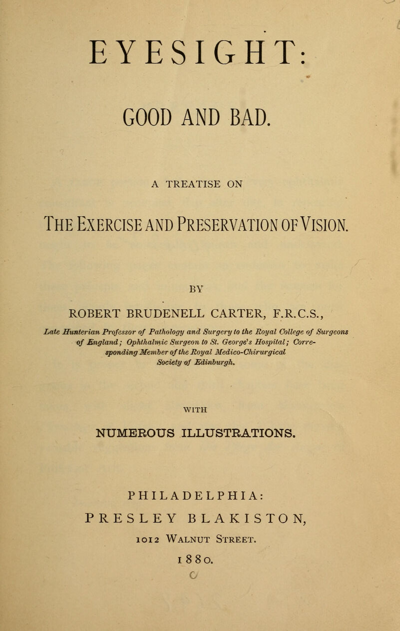 GOOD AND BAD. A TREATISE ON The Exercise and Preservation of Vision. BY ROBERT BRUDENELL CARTER, F.R.C.S., Late Sunterian Professor of Pathology and Surgery to the Royal College of Surgeons of England; Ophthalmic Surgeon to St. George's Hospital; Corre- sponding Member of the Royal Medico-Chirurgical Society of Edinburgh. WITH NUMEROUS ILLUSTRATIONS. PHILADELPHIA: PRESLEY BLAKISTON, 1012 Walnut Street. 1880. G