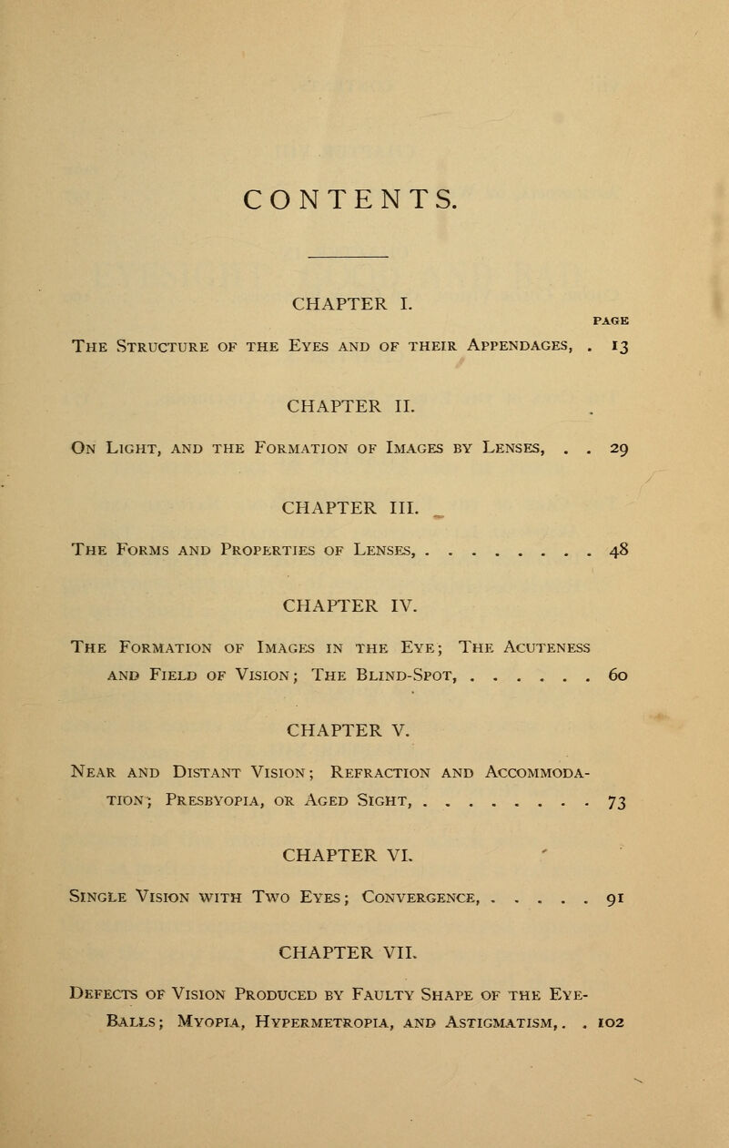 CONTENTS. CHAPTER I. PAGE The Structure of the Eyes and of their Appendages, . 13 CHAPTER II. On Light, and the Formation of Images by Lenses, . . 29 CHAPTER I'll. The Forms and Properties of Lenses, 48 CHAPTER IV. The Formation of Images in the Eye; The Acuteness and Field of Vision; The Blind-Spot, 60 CHAPTER V. Near and Distant Vision; Refraction and Accommoda- tion; Presbyopia, or Aged Sight, 73 CHAPTER VL Single Vision with Two Eyes; Convergence, 91 CHAPTER VIL Defects of Vision Produced by Faulty Shape of the Eye- Balls; Myopia, Hypermetropia, and Astigmatism,. . 102