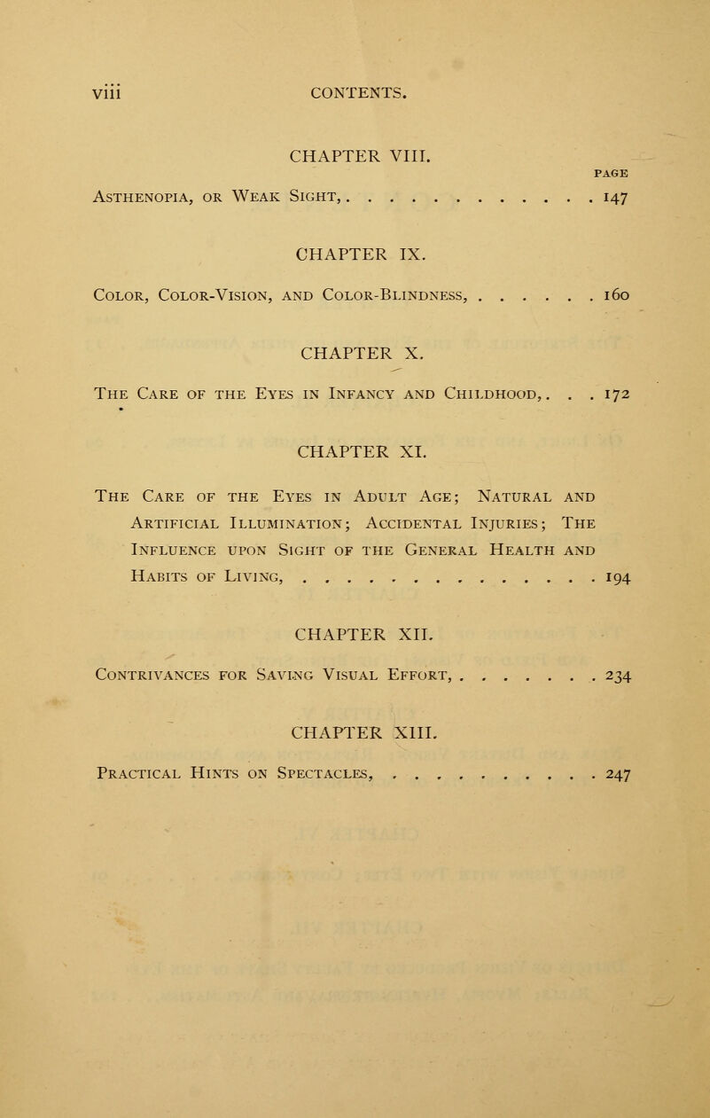 Vlll CONTENTS. CHAPTER VIII. PAGE Asthenopia, or Weak Sight, 147 CHAPTER IX. Color, Color-Vision, and Color-Blindness, 160 CHAPTER X. The Care of the Eyes in Infancy and Childhood,. . .172 CHAPTER XL The Care of the Eyes in Adult Age; Natural and Artificial Illumination; Accidental Injuries; The Influence upon Sight of the General Health and Habits of Living, 194 CHAPTER XII. Contrivances for Savlng Visual Effort, . 234 CHAPTER X1IL Practical Hints on Spectacles, 247
