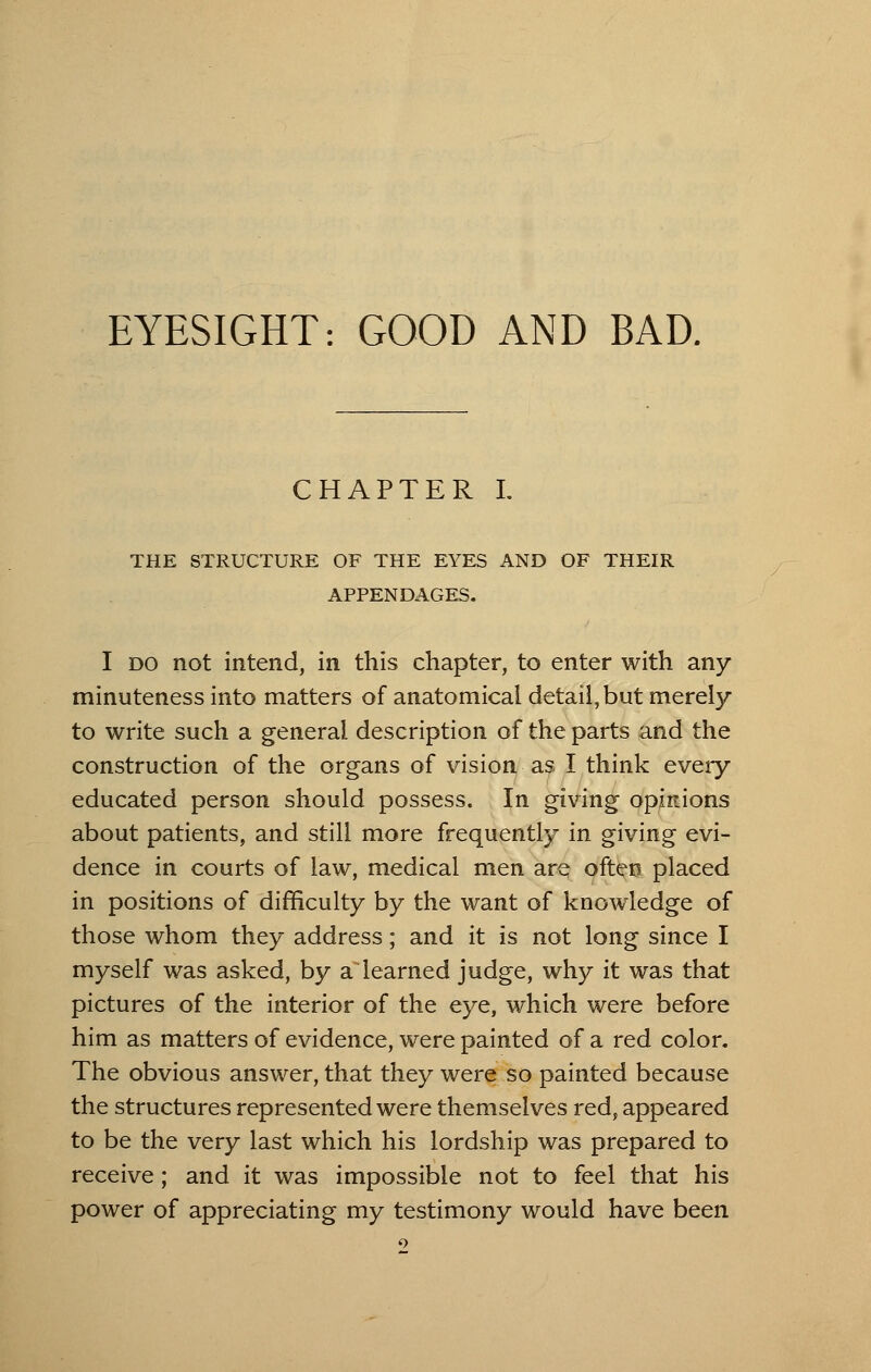 EYESIGHT: GOOD AND BAD, CHAPTER I. THE STRUCTURE OF THE EYES AND OF THEIR APPENDAGES. I do not intend, in this chapter, to enter with any minuteness into matters of anatomical detail, but merely to write such a general description of the parts and the construction of the organs of vision as I think every educated person should possess. In giving opinions about patients, and still more frequently in giving evi- dence in courts of law, medical men are often placed in positions of difficulty by the want of knowledge of those whom they address; and it is not long since I myself was asked, by a learned judge, why it was that pictures of the interior of the eye, which were before him as matters of evidence, were painted of a red color. The obvious answer, that they were so painted because the structures represented were themselves red, appeared to be the very last which his lordship was prepared to receive; and it was impossible not to feel that his power of appreciating my testimony would have been