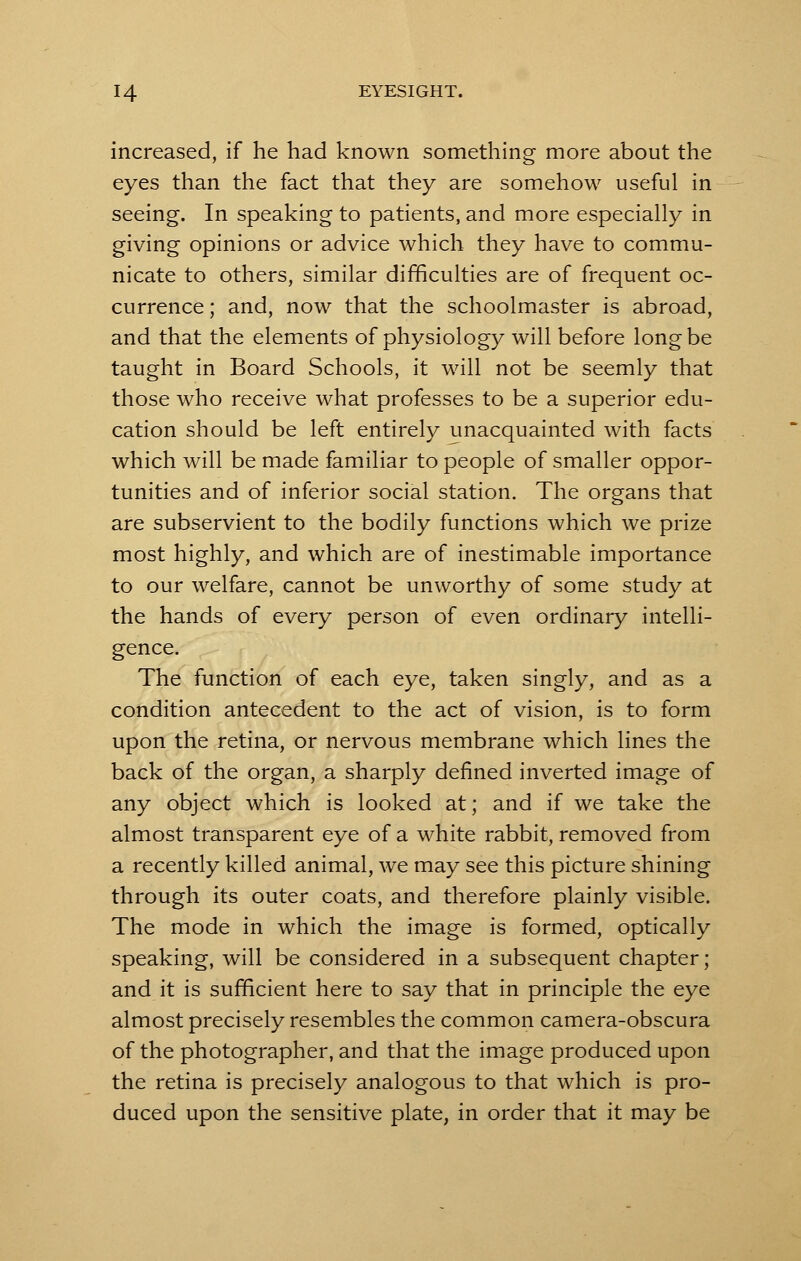 increased, if he had known something more about the eyes than the fact that they are somehow useful in seeing. In speaking to patients, and more especially in giving opinions or advice which they have to commu- nicate to others, similar difficulties are of frequent oc- currence ; and, now that the schoolmaster is abroad, and that the elements of physiology will before long be taught in Board Schools, it will not be seemly that those who receive what professes to be a superior edu- cation should be left entirely unacquainted with facts which will be made familiar to people of smaller oppor- tunities and of inferior social station. The organs that are subservient to the bodily functions which we prize most highly, and which are of inestimable importance to our welfare, cannot be unworthy of some study at the hands of every person of even ordinary intelli- gence. The function of each eye, taken singly, and as a condition antecedent to the act of vision, is to form upon the retina, or nervous membrane which lines the back of the organ, a sharply defined inverted image of any object which is looked at; and if we take the almost transparent eye of a white rabbit, removed from a recently killed animal, we may see this picture shining through its outer coats, and therefore plainly visible. The mode in which the image is formed, optically speaking, will be considered in a subsequent chapter; and it is sufficient here to say that in principle the eye almost precisely resembles the common camera-obscura of the photographer, and that the image produced upon the retina is precisely analogous to that which is pro- duced upon the sensitive plate, in order that it may be