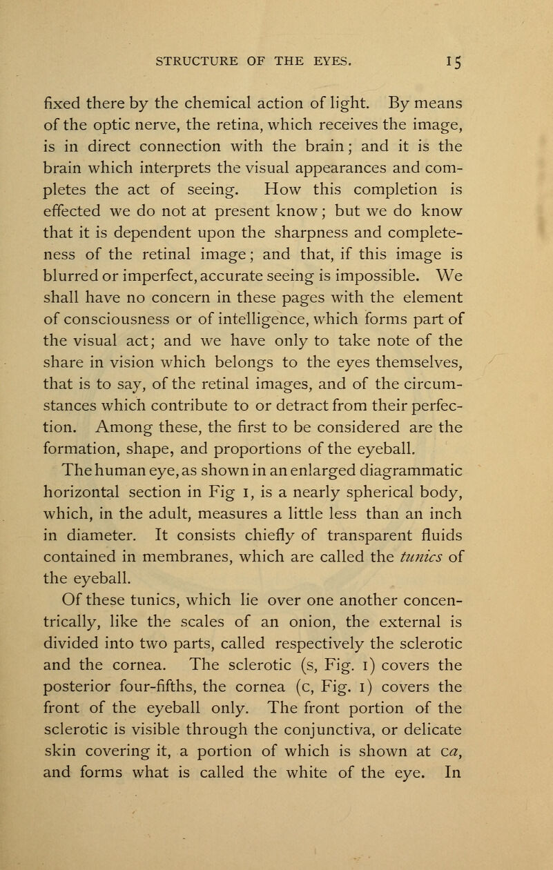 fixed there by the chemical action of light. By means of the optic nerve, the retina, which receives the image, is in direct connection with the brain; and it is the brain which interprets the visual appearances and com- pletes the act of seeing. How this completion is effected we do not at present know; but we do know that it is dependent upon the sharpness and complete- ness of the retinal image; and that, if this image is blurred or imperfect, accurate seeing is impossible. We shall have no concern in these pages with the element of consciousness or of intelligence, which forms part of the visual act; and we have only to take note of the share in vision which belongs to the eyes themselves, that is to say, of the retinal images, and of the circum- stances which contribute to or detract from their perfec- tion. Among these, the first to be considered are the formation, shape, and proportions of the eyeball. The human eye, as shown in an enlarged diagrammatic horizontal section in Fig I, is a nearly spherical body, which, in the adult, measures a little less than an inch in diameter. It consists chiefly of transparent fluids contained in membranes, which are called the tunics of the eyeball. Of these tunics, which lie over one another concen- trically, like the scales of an onion, the external is divided into two parts, called respectively the sclerotic and the cornea. The sclerotic (s, Fig. i) covers the posterior four-fifths, the cornea (c, Fig. i) covers the front of the eyeball only. The front portion of the sclerotic is visible through the conjunctiva, or delicate skin covering it, a portion of which is shown at ca, and forms what is called the white of the eye. In
