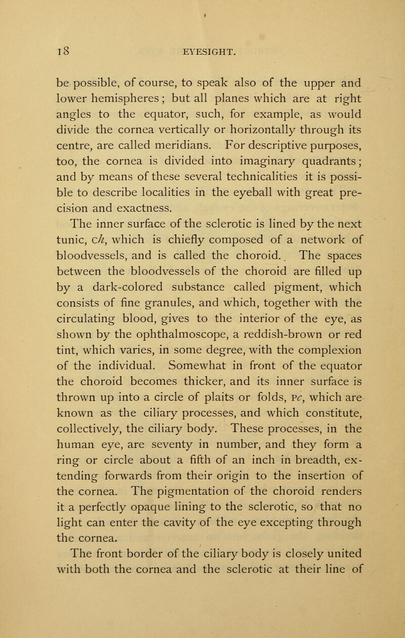 be possible, of course, to speak also of the upper and lower hemispheres; but all planes which are at right angles to the equator, such, for example, as would divide the cornea vertically or horizontally through its centre, are called meridians. For descriptive purposes, too, the cornea is divided into imaginary quadrants; and by means of these several technicalities it is possi- ble to describe localities in the eyeball with great pre- cision and exactness. The inner surface of the sclerotic is lined by the next tunic, c/i, which is chiefly composed of a network of bloodvessels, and is called the choroid. _ The spaces between the bloodvessels of the choroid are filled up by a dark-colored substance called pigment, which consists of fine granules, and which, together with the circulating blood, gives to the interior of the eye, as shown by the ophthalmoscope, a reddish-brown or red tint, which varies, in some degree, with the complexion of the individual. Somewhat in front of the equator the choroid becomes thicker, and its inner surface is thrown up into a circle of plaits or folds, vc, which are known as the ciliary processes, and which constitute, collectively, the ciliary body. These processes, in the human eye, are seventy in number, and they form a ring or circle about a fifth of an inch in breadth, ex- tending forwards from their origin to the insertion of the cornea. The pigmentation of the choroid renders it a perfectly opaque lining to the sclerotic, so that no light can enter the cavity of the eye excepting through the cornea. The front border of the ciliary body is closely united with both the cornea and the sclerotic at their line of
