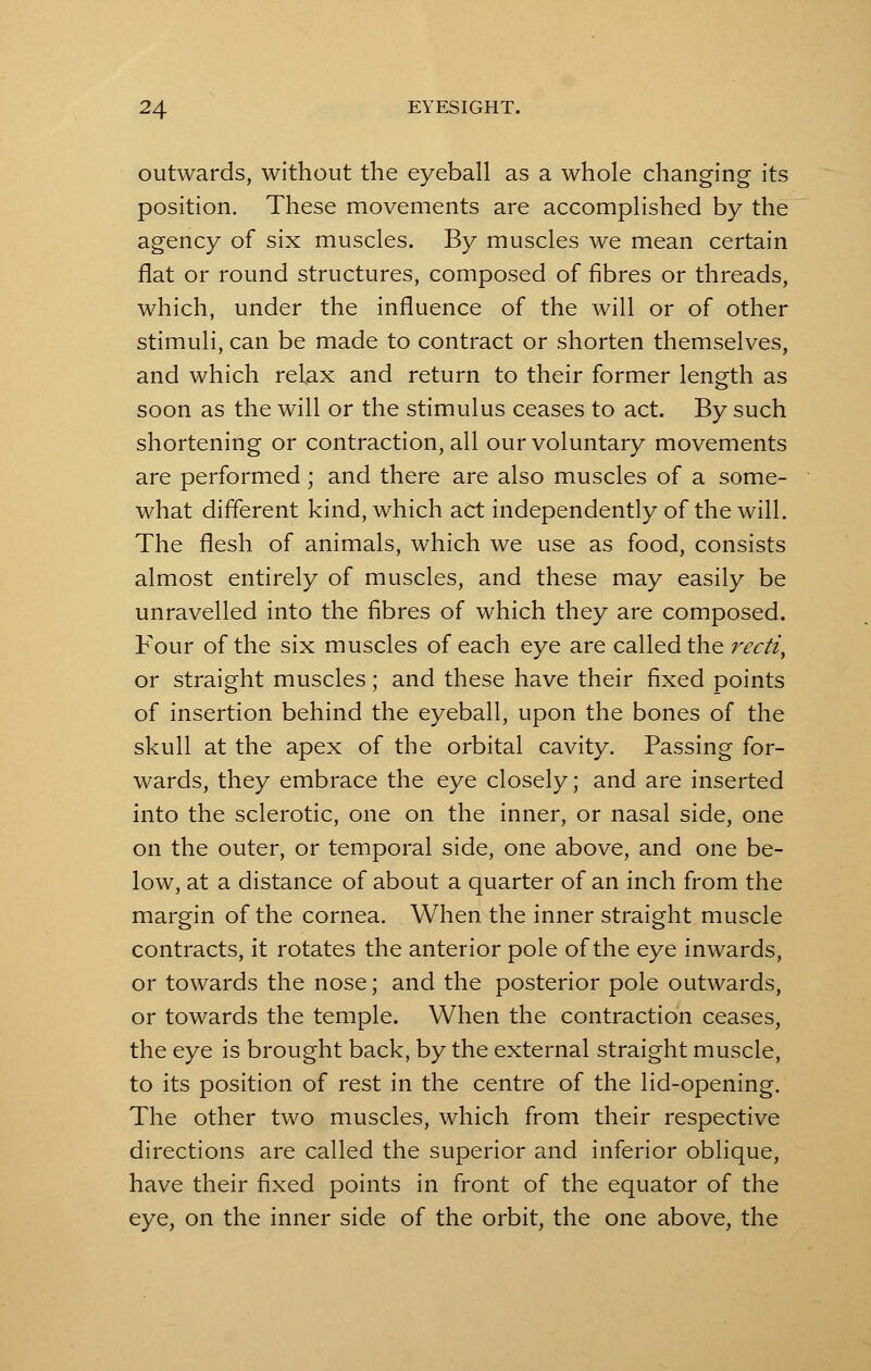 outwards, without the eyeball as a whole changing its position. These movements are accomplished by the agency of six muscles. By muscles we mean certain flat or round structures, composed of fibres or threads, which, under the influence of the will or of other stimuli, can be made to contract or shorten themselves, and which relax and return to their former length as soon as the will or the stimulus ceases to act. By such shortening or contraction, all our voluntary movements are performed ; and there are also muscles of a some- what different kind, which act independently of the will. The flesh of animals, which we use as food, consists almost entirely of muscles, and these may easily be unravelled into the fibres of which they are composed. Four of the six muscles of each eye are called the recti, or straight muscles; and these have their fixed points of insertion behind the eyeball, upon the bones of the skull at the apex of the orbital cavity. Passing for- wards, they embrace the eye closely; and are inserted into the sclerotic, one on the inner, or nasal side, one on the outer, or temporal side, one above, and one be- low, at a distance of about a quarter of an inch from the margin of the cornea. When the inner straight muscle contracts, it rotates the anterior pole of the eye inwards, or towards the nose; and the posterior pole outwards, or towards the temple. When the contraction ceases, the eye is brought back, by the external straight muscle, to its position of rest in the centre of the lid-opening. The other two muscles, which from their respective directions are called the superior and inferior oblique, have their fixed points in front of the equator of the eye, on the inner side of the orbit, the one above, the