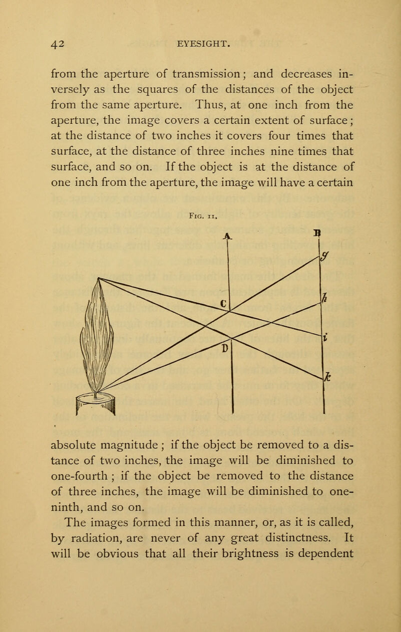 from the aperture of transmission; and decreases in- versely as the squares of the distances of the object from the same aperture. Thus, at one inch from the aperture, the image covers a certain extent of surface; at the distance of two inches it covers four times that surface, at the distance of three inches nine times that surface, and so on. If the object is at the distance of one inch from the aperture, the image will have a certain Fig. ii. absolute magnitude ; if the object be removed to a dis- tance of two inches, the image will be diminished to one-fourth ; if the object be removed to the distance of three inches, the image will be diminished to one- ninth, and so on. The images formed in this manner, or, as it is called, by radiation, are never of any great distinctness. It will be obvious that all their brightness is dependent